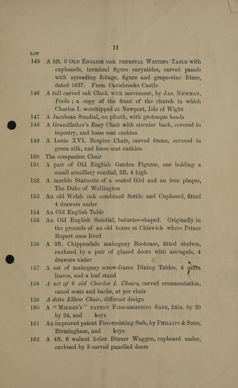 145 146 147 148 149 150 151 152 153 154 155 156 161 162 11 \ A 5ft. 3 Oty ENenisH oAK PEDESTAL Writine TaBLE with cupboards, terminal figure caryatides, carved panels with spreading foliage, figure and grape-vine frieze, dated 1637. From Carisbrooke Castle A tall carved oak Clock with movement, by Jas. Newman, Poole ; a copy of the front of the church in which Charles I. worshipped at Newport, Isle of Wight A Jacobean Sundial, on plinth, with grotesque heads A Grandfather’s Easy Chair with circular back, covered in tapestry, and loose seat cushion A Louis XVI. Bergére Chair, carved frame, covered in ereen silk, and loose seat cushion The companion Chair A pair of Old English Garden Figures, one holding a small armillary sundial, 5ft. 4 high A marble Statuette of a seated Girl and an iron plaque, The Duke of Wellington An old Welsh oak combined Settle and Cupboard, fitted 4 drawers under An Old English Table An Old English Sundial, baluster-shaped. Originally in the grounds of an old house at Chiswick where Prince Rupert once lived A 3ft. Chippendale mahogany Bookcase, fitted shelves, enclosed by a pair of glazed doors with pe drawers under re A set of mahogany screw-frame Dining Tables, 4 ea leaves, and a leaf stand caned seats and backs, at per chair A ditto Elbow Chair, different design A “ MILNER’s ” PATENT FIRE-RESISTING SAFE, 24in. by 30 by 24, and keys An improved patent Fire-resisting Safe, by PHinuips &amp; Sons, Birmingham, and keys A 4ft. 6 walnut 2-tier Dinner Waggon, cupboard under,