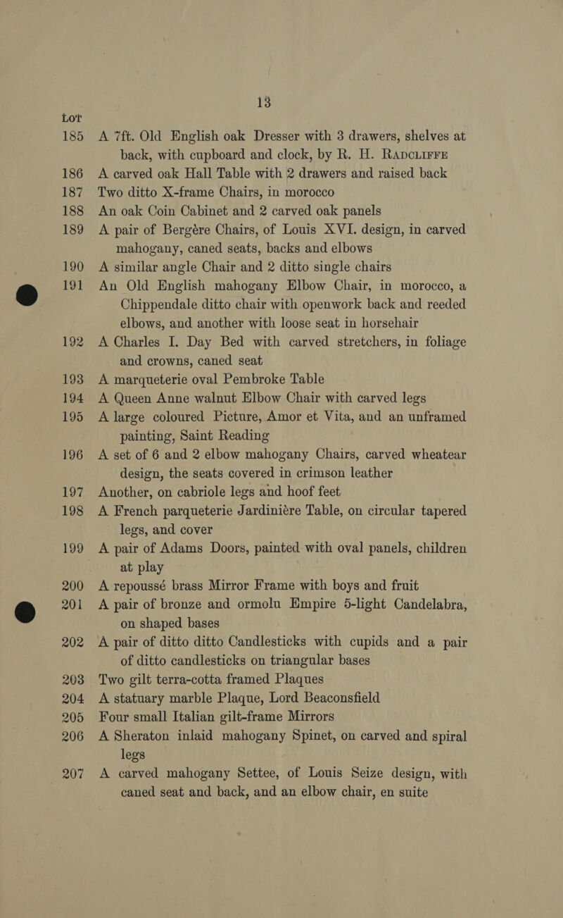 Lor 185 186 187 188 189 190 191 192 193 194 195 196 197 198 200 201 202 203 204 205 206 207 13 A 7ft. Old English oak Dresser with 3 drawers, shelves at back, with cupboard and clock, by R. H. Rapcuirre A carved oak Hall Table with 2 drawers and raised back Two ditto X-frame Chairs, in morocco An oak Coin Cabinet and 2 carved oak panels A pair of Bergére Chairs, of Louis XVI. design, in carved mahogany, caned seats, backs and elbows A similar angle Chair and 2 ditto single chairs An Old English mahogany Elbow Chair, in morocco, a Chippendale ditto chair with openwork back and reeded elbows, and another with loose seat in horsehair A Charles I. Day Bed with carved stretchers, in foliage and crowns, caned seat A marqueterie oval Pembroke Table A Queen Anne walnut Elbow Chair with carved legs A large coloured Picture, Amor et Vita, and an unframed painting, Saint Reading A set of 6 and 2 elbow mahogany Chairs, carved wheatear design, the seats covered in crimson leather Another, on cabriole legs and hoof feet A French parqueterie Jardiniére Table, on circular tapered legs, and cover A pair of Adams Doors, painted with oval panels, children at play A repoussé brass Mirror Frame with boys and fruit A pair of bronze and ormolu Empire 5-light Candelabra, on shaped bases A pair of ditto ditto Candlesticks with cupids and a pair of ditto candlesticks on triangular bases Two gilt terra-cotta framed Plaques A statuary marble Plaque, Lord Beaconsfield Four small Italian gilt-frame Mirrors A Sheraton inlaid mahogany Spinet, on carved and spiral legs A carved mahogany Settee, of Louis Seize design, with caned seat and back, and an elbow chair, en suite