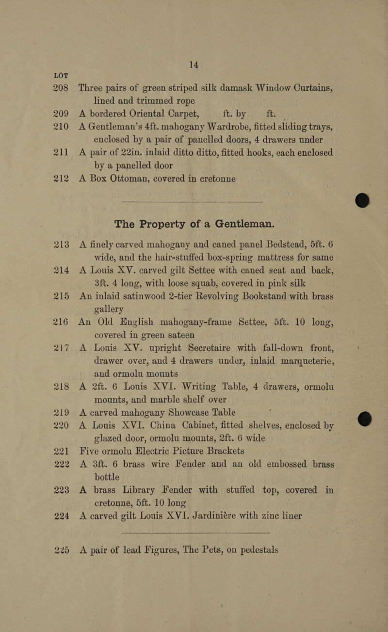 208 209 210 211 212 14 Three pairs of green striped silk damask Window Curtains, lined and trimmed rope A bordered Oriental Carpet, ft. by teal A Gentleman’s 4ft. mahogany Wardrobe, fitted sliding trays, enclosed by a pair of panelled doors, 4 drawers under A pair of 22in. inlaid ditto ditto, fitted hooks, each enclosed by a panelled door A Box Ottoman, covered in cretonne The Property of a Gentleman. A finely carved mahogany and caned panel Bedstead, 5ft. 6 wide, and the hair-stuffed box-spring mattress for same A Louis XV. carved gilt Settee with caned seat and back, 3ft. 4 long, with loose squab, covered in pink silk An inlaid satinwood 2-tier Revolving Bookstand with brass gallery An Old English mahogany-frame Settee, Sft. 10 long, covered in green sateen A Louis XV. upright Secretaire with fall-down front, drawer over, and 4 drawers under, inlaid marqueterie, and ormolu mounts A 2ft. 6 Louis XVI. Writing Table, 4 drawers, ormolu mounts, and marble shelf over A carved mahogany Showcase Table A Louis XVI. China Cabinet, fitted shelves, enclosed bf glazed door, ormolu mounts, 2ft. 6 wide | A 3ft. 6 brass wire Fender and an old embossed brass bottle A brass Library Fender with stuffed top, coyered in cretonne, 5ft. 10 long  A pair of lead Figures, The Pets, on pedestals