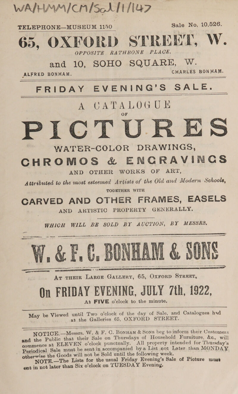 WAIHMMICAISe LT NG? TELEPHONE—MUSEUM 1150 | Sale No, 10,526. 65, OXFORD STREET, W. OPPOSITE RATHBONE PLACE. and 10, SOHO SQUARE, W. CHARLES BONHAM.  ALFRED BONHAM. FRIDAY EVENING’S SALE.       PIC WATER-COLOR DRAWINGS, CHROMOS &amp; ENGRAVINGS AND OTHER WORKS OF ARI, Attributed to the most esteemed Artists of the Old and Modern Schools, TOGETHER WITH CARVED AND OTHER FRAMES, EASELS AND ARTISTIC PROPERTY GENERALLY.  WHICH WILL BE SOLD BY AUCTION, BY MESSRS, ct spins ae il cath a A see tac wena Bair ac let ART Ate EOI     ca a a ta ES —— SS ee D = , = SE SPORT EATS, 7 2 Eee PEN tr EB rears * Av tuHErr Larar Gauurry, 65, OxrorD STREET, On FRIDAY EVENING, JULY 7th, 1922, At FIVE o’clock to the minute.  May be Viewed until Two o’clock of the day of Sale, and Catalogues had at the Galleries 65, OXFORD STREET.    NOTICE.—Messrs. W. &amp; F. C. Bonnam &amp; Sons beg to inform their Customers and the Public that their Sale on Thursdays of Household Furniture, &amp;e., will commence at ELEVEN o’clock punctually. All property intended for Thursday’s Periodical Sale must be sentin accompanied bya List not Later than MONDAY otherwise the Goods will not be Sold until the following week. OTE.—The Lists for the usual Friday Evening’s Sale of Picture must ent in not later than Six o’clock on TUESDAY Evening.