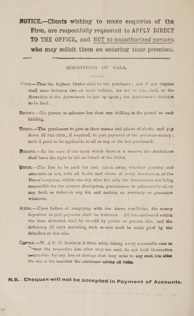 HOTICE.—Clients wishing to make enquiries of the Firm, are respectfully requested to APPLY DIRECT TO THE OFFICE, and NOT to unauthorized persons who may solicit them on entering tneir premises. caf LIE EXETER ASIEN  GON DITIONS OF Salk,  HoRsiw Tbe the bichest bidder shall be the purchaser; and if any dispaie Stheti axise between two or more bidders, the bot or lots, shail, at the Heoreticn of the Auctioneer, be put up again; the Auctioneers decision to be final, . Szoonp.--No person to advance less than one shilling in the pound at eac® bidding. fexep.—The purchasers to give in their names and places of abode, and psy down 25 PER CENT., if required, in part payment of the purchase-money ¢ such d. posit to be applicadle to all or any of the lots purchased. Boosra.—In the case of lots upon which there is a reserve, the 4uctionces shall have the right to bid on behalf of the Selier, Wwre.—The lots to be paid for and taken away, whether genuine and aathentic or not, with all faults and errors of every description, at the ' Buyer’s expense, within one day after the sale, the Auctioneers not being sesponsible for the correct description, genuineness or authenticity of, or any fault or defect in any lot, and making no warranty or guarantee whatever, MUSTH.—~U pon failure ot somplymg with the above conditions, the money deposited in part payment shall be forferted. All lots uncleared within the: time aforesaid, shal: be re-sold by public or private sale, and the . Geficiency (if any) attending euch re-saie shall be made good by the defaalter at this sale. Aaetiy.—W. &amp; F.C. Bonnam &amp; Sons while taking every reasonable care to “teat the respective lots after they are sold, do not hold themselves owaponsible for any loss or damage that may arise to any such lots aftes drs tact of the henwmer the ourchaser taking ab riske W.B.- Cheques will not he accepted in Payment of Accounts. oe