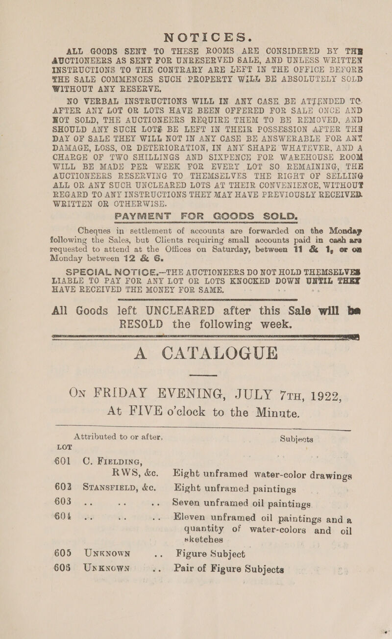 NOTICES. ALL GOODS SENT TO THESE ROOMS ARE CONSIDERED BY THE AUCTIONEERS AS SENT FOR UNRESERVED SALE, AND UNLESS WRITTEN INSTRUCTIONS TO THE CONTRARY ARE LEFT IN THE OFFICH BEFORE THE SALE COMMENCES SUCH PROPERTY Wilh BE ABSOLUTELY SOLD WITHOUT ANY RESERVE, NO VERBAL INSTRUCTIONS WILL IN ANY CASE. BE ATTENDED TG AFTER ANY LOT OR LOTS HAVE BEEN OFFERED FOR SALE ONCE AND HOT SOLD, THE AUCTIONEERS REQUIRE THEM TO BE REMOVED, AND SHOULD ANY SUCH LOTS BE LEFT IN THEIR POSSESSION AFTER THH DAY OF SALE THEY WILL NOT IN ANY CASE BE ANSWERABLE FOR ANY DAMAGE, LOSS, OR DETERIORATION, IN ANY SHAPE WHATEVER, AND A CHARGE OF TWO SHILLINGS AND SIXPENCE FOR WAREHOUSE ROOM WILL BE MADE PER WEEK FOR EVERY LOT SO REMAINING, THE AUCTIONEERS RESERVING TO THEMSELVES THE RIGHT OF SELLING ALL OR ANY SUCH UNCLEARED LOTS AT THEIR CONVENIENCE, WITHOUTP REGARD TO ANY INSTRUCTIONS THEY MAY HAVE PREVIOUSLY RECEIVED, WRITTEN OR OTHERWISE. PAYMENT FOR GOODS SOLD. Cheques in settlement of accounts are forwarded on the Monday following the Sales, but Clients requiring small accounts paid in cash are requested to attend at the Offices on Saturday, between 11 &amp; 1, or on Monday between 12 &amp; G. SPECIAL NOTIGCE.—THE AUCTIONEERS DO NOT HOLD THEMSELVES LIABLE TO PAY FOR ANY LOT OR LOTS KNOCKED Hews oeek THEY HAVE RECHIVED THE MONEY FOR SAME,   A CATALOGUE ram Ox FRIDAY EVENING, JULY 7ru, 1922, At FIVE o’clock to the Minnte.   Attributed to or after, Subjects LOT 601 C, Fir.pine, RWS, &amp;. Eight unframed water-color drawings 602 SransrigLp, &amp;c. Hight unframed paintings 603 .. 20 .. Seven unframed oil paintings 60% .. ‘ie .. Eleven unframed oil paintings and a quantity of water-colors and oil sketehes 605 UNKNOWN .. Figure Subject 605 Unknown .. Pair of Figure Subjects