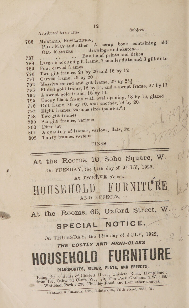  12 Attributed to or after, Subjects. 786 Morvanp, RowLanpsoy, Puit May and other A _ scrap book containing old 787 .- Bundle of prints and lithos 788 Lanse black and gilt frame, 2 smaller ditto and 3 gilt ditto. 789 Four carved frames 790 ‘Two gilt frames, 24 by 26 and 16 by 12 791 Carved frame, 29 by 20 792 Magsive carved and gilt frame, 29 by 234 793 luted gold frame, 18 by 14, we swept | featng; 22 by 17 794 A swept gold frame, 18 by lt 795 Ebony black frame with oval opening, 18 by 16, sips 7¥6 Gilt frame, 30 by 20, and another, 24 by 20 797 «=Hight frames, various sizes (some a.f.) \ ; 798 ‘Two gilt fianies ; 799 Six gilt frames, various ee 800 Ditto lot 4 &amp;01 A quantity of frames, various, flate, &amp;e. | Py 802 Thirty frames, various WP oA. VY. FINES. aaa  At the Rooms, 10, Soho Square, W. / On TUESDAY, the Lith day of JULY, 1922, At TWERVE o’clock, : HOUSHHOLD FURNITURE AND EFFECTS   At the Rooms, 65, Oxford Street, ah é carl Taare as (a2 SPECIAL NOTICE. — On THURSDAY, the 13th day of JULY, 1922, a) | THE COSTLY AND HIGH-CLASS wo HOUSEHOLD FURNITURE. PIANOFORTES, SILVER, PLATE, AND EFFECTS, Being the contents of Chislett House, Chislett Road, Hampstead ; from 187, Oakwood Court, W.; 70, Elm Park Gata S.W. ; 68, Whitehall Park ; 238, Finchley Road, and from other sources.   BARNARD &amp; CRANNIS, Lrp., Printers, 36, Frith Street, Soho, W.