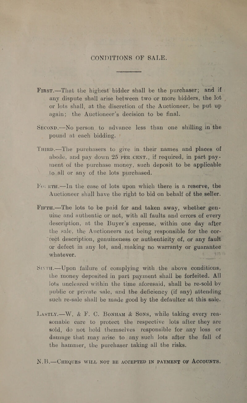 CONDITIONS OF SALE. First.—That the highest bidder shall be the purchaser; and if any dispute shall arise between two or more bidders, the lot _ or lots shall, at the discretion of the Auctioneer, be put up again; the Auctioneer’s decision to be final. SECOND.—No person to advance less than one shilling in the pound at each bidding. ° TuirD.—The purchasers to give in their names and places of abode, and pay down 25 per CENT., if required, in part pay- ment of the purchase money, such deposit to be applicable to.all or any of the lots purchased. loc rtH.—In the ease of lots upon which there is a reserve, the Auctioneer shall have the right to bid on behalf of the seller. Firra.—The lots to be paid for and taken away, whether gen- uine and authentic or not, with all faults and errors of every description, at the Buyer’s expense, within one day after the sale, the Auctioneers not being responsible for the cor- rect description, genuineness or authenticity of, or any fault or defect in any lot, and,making no warranty or guarantee whatever. iia Sixta.—Upon failure of complying with the above conditions, the money deposited in part payment shall be forfeited. All lots uncleared within the time aforesaid, shall be re-sold bv public or private sale, and the deficiency (if any) attending such re-sale shall be made good by the defaulter at this sale. Lastty.—W, &amp; F. C. Bonuam &amp; Sons, while taking every rea- sonable care to protect the respective lots after they are sold, do not hold themselves responsible for any loss or damage that may arise to any such lots after the fall of the hammer, the purchaser taking all the risks. N.B.—CuHEQUES WILL NOT BE ACCEPTED IN PAYMENT OF ACCOUNTS.