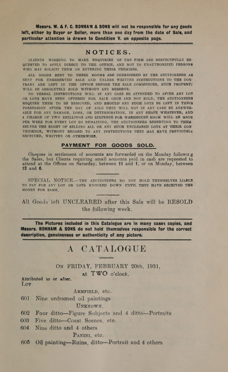 Messrs. W. &amp; F. C. BONHAM &amp; SONS will not be responsible for any goods left, either by Buyer or Seller, more than one day from the date of Sale, and particular attention is drawn to Condition V. on opposite page.    NOTICES. CLIENTS WISHING TO MAKE ENQUIRIES OF THE FIRM ARE RESPECTFULLY RE- QUESTED TO APPLY DIRECT TO THE OFFICE, AND NOT TO UNAUTHORIZED PERSONB WHO MAY SOLICIT THEM ON ENTERING THEIR PREMISES. ALL GOODS SENT TO THESE ROOMS ARE CONSIDERED BY THE AUCTIONEERS A§ SENT FOR UNRESERVED SALE AND UNLESS WRITTEN INSTRUCTIONS TO THE COON: TRARY ARE LEFT IN THE OFFICE BEFORE THE SALE COMMENCES, SUCH PROPERTY WILL BE ABSOLUTELY SOLD WITHOUT ANY RESERVE.” NO VERBAL INSTRUCTIONS WILL IN ANY CASE BE ATTENDED TO AFTER ANY LOT OR LOTS HAVE BEEN OFFERED FOR SALE ONCE AND NOT SOLD, THE AUCTIONEERS REQUIRE THEM TO BE REMOVED, AND SHOULD ANY SUCH LOTS BE LEFT IN THEIR POSSESSION AFTER THE DAY OF SALE THEY WILL NOT IN ANY CASE BE ANSWER- ABLE FOR ANY DAMAGE, LOSS, OR DETERIORATION, IN ANY SHAPE WHATEVER, AND A CHARGE OF TWO SHILLINGS AND SIXPENCE FOR WAREHOUSE ROOM WILL BE MADH PER WEEK FOR EVERY LOT SO REMAINING, THE AUCTIONEERS RESERVING TO THEM. SELVES THE RIGHT OF SELLING ALL OR ANY SUCH UNCLEARED LOTS AT THEIR CON VENIENCE, WITHOUT REGARD TO ANY INSTRUCTIONS THEY MAY HAVE PREVIOUSLY RECRIVED, WRITTEN OR OTHERWISE. PAYMENT FOR GOODS SOLD. Cheques in settlement of accounts are forwarded on the Monday followirg the Sales, but Clients requiring small accounts paid in cash are requested to attend at the Offices on Saturday, between 11 and 1, or on Monday, between 12 and 6. SPECIAL NOTICE.—tTHE AUCTIONEERS DO NOT HOLD THEMSELVES LIAEL? TO PAY FOR ANY LOT OR LOTS KNOCKED DOWN UNTIL THEY HAVE RECEIVED THE MONEY FOR SAME, All Goods left UNCLEARED after this Sale will be RESOLD the following week.  The Pictures included in this Catalogue are in many cases copies, and Messrs. BONHAM &amp; SONS do not hold themselves responsible for the correct description, genuineness or authenticity of any picture. A CATALOGUE ED ON FRIDAY, FEBRUARY 20th, 1931, at I WO o’clock.  Attributed to or after. Lot ARMFIELD, etc. 601 Nine unframed oil paintings UNKNOWN. 602 Four ditto—Figure Subjects and 4 ditto—Portraits 608 Five ditto—Coast Scenes, ete. 604 Nine ditto and 4 others Panini, ete.
