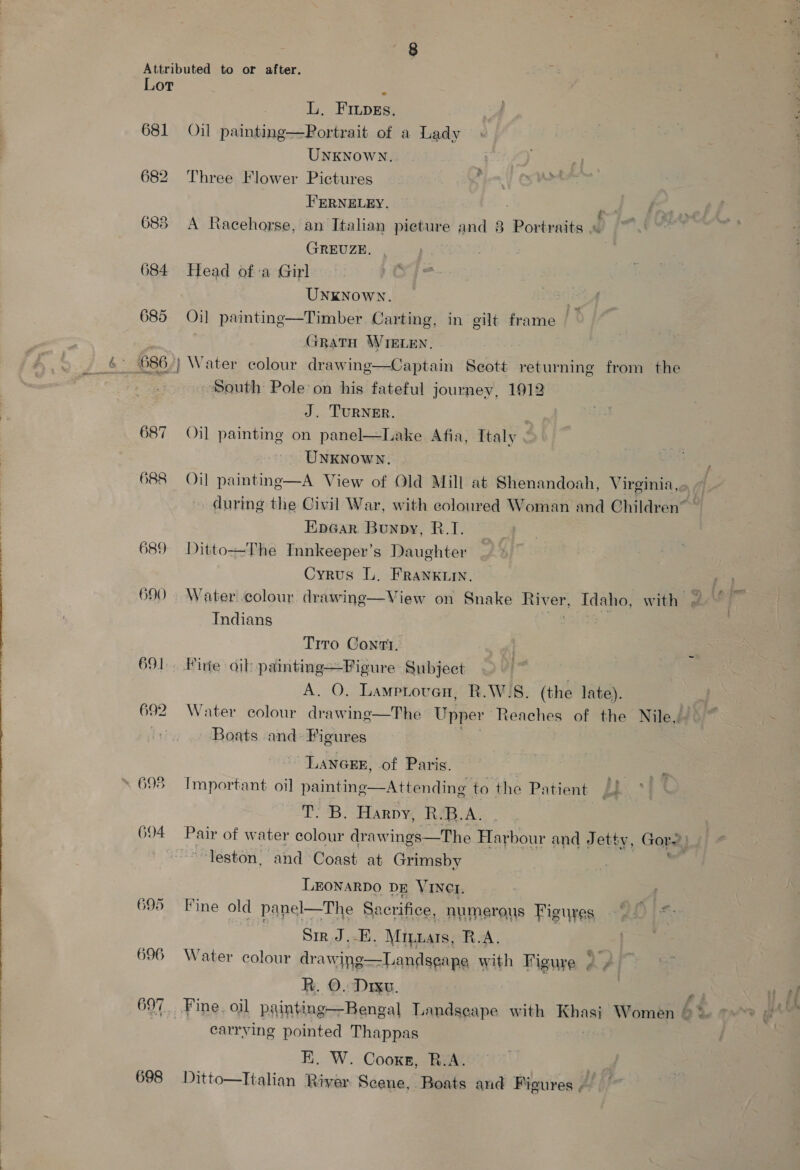 Lor ; L, FILpEs. 681 Oil painting—Portrait of a Lady UNKNOWN. 682 Three Flower Pictures FERNELEY. ‘ 688 A Racehorse, an Italian pieture and 8 Portraits rv GREUZE. 684 Head ofa Girl UNKNOWN. 685 Oi] painting—Timber. Carting, in gilt frame — GRATH WIELEN. South Pole: on his fateful journey, 1912 J. TURNER. 687 Oil painting on panel—Lake Afia, Italy UNKNOWN. 688 Oil painting—A View of Old Mill at Shenandoah, Visine g during the Civil War, with eoloured Woman and Children” Ep@ar, Bunpy, R.I. 689 Ditto—The Innkeeper’s Daughter Cyrus L. FRANKLIN. 690 Water colour. drawine—View on Snake River, 7 1a with gc Fr Indians oa Tito Conti. 691. Firte oib painting—Figure Subjeet ; A. O. Lametoven, R.W'S. (the late). 692 Water colour drawinge—The Upper Reaches of the Nile, hy Boats and: Figures Lancs, of Paris. | ~ 698 Important oil painting—Attending to the Patient (J iT. 'B. Harpy, Rip. A. 694 Pair of water colour draw ings—The Harbour and Jetty, Gore) “leston, and Coast at Grimsby | wf LEONARDO DE VINCI. 695 Fine old panel—The Sacrifice, numerous Figures Sir J.-E. Mrizats, R.A. 696 Water colour drawing—Landseape with Figure rar R. O. Drxu, “P 697. Fine. oil painting—Bengal Landseape with be Women &gt; &gt;. | carrying pointed Thappas E. W. Cooxs, B.A. 698 Ditto—Italian River Scene, Boats and Figures /