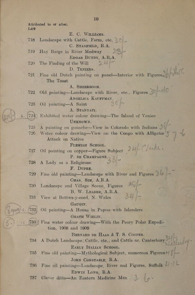 728 729 730 734 735 736 737 10 EK. C. Wi.Liams. Landscape with Cattle, Farm, etc. C. STANFIELD, R.A. Hay Barge in River Medway Hpe@ar Bunpy, A. R, A. The Finding of the Will D. TENTIERS. ty Fine old Dutch painting on panel—Interior with Figures, The Toast 3 A. SHEERBOOM. Old painting—Landseape with River, ete., Figures , ANGELICA KAUFFMAN, Oil painting—A Saint A. STANNATI. Exhibited water colour drawing—The Island of Venice UNKNOWN. J A painting en gouache—View in Colorado with Indians &gt; Water colour drawing—View on the Congo with Alligator ~ Attack on Native FLEMIsH ScHOOL. Oil painting on copper—Figure Subject P. DE CHAMPAGNE. . A Lady as a Religieuse ’ F. Dupre. eS Fine old painting—Landscape with River and Figures 9 Cuas, Sim, A.R.A. Landseape and Village Scene, Figures B. W. Leaver, A.R.A. View at Bettws-y-coed, N. Wales GAUGIN. | Oil painting—A House in Papua with Islanders GRATH WIELIN, tion, 1908 and 1909 [BERNARD DE Haas &amp; T. 8. Cooper. A Dutch Landscape, Cattle, ete., and Cattle nr. Canterbury,” EARLY ITALIAN SCHOOL. 4 Fine old painting—Mythological Subject, numerous Figures? | JoHn ConstTaBLE, R.A. Fine oil painting—Landscape, River and Figures, Suffolk / Epwin Lone, R.A. Clever dittoAn Eastern Medicine Man 4. ler