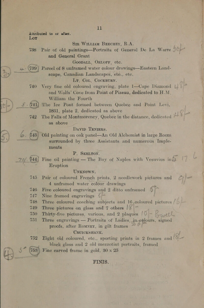 11 Attributed to or after. Lor Sm Wituiam Beecuey, R.A. 738 Pair of old paintings—Portraits of General De La Warre and General Grant LR GOODALL, ORLOFF, etc. oo (739 | Parcel of 8 unframed water colour drawings—Eastern Land- y, a scape, Canadian Landscapes, ete., ete. Lr, Cot, CocKBurn. 740 Very fine old coloured engraving, plate 1—Cape Diamond and Wolfs’ Cove from Point of Pizeau, dedicated to H.M. William the Fourth ay 741) The Iee Pont formed between Quebee and Point Levi, *; 1831, plate 2, dedicated as above 742 ‘The Falls of Montmorency, Quebec in the distance, dedicated as above  y Davin TENIERS. b. 748 ’ Old painting on oak panel—An Old Alchemist in large Room ee surrounded by three Assistants and numerous Imple- ments oe P. SKELTON. a _70/. 144 | Fine oil painting — The Bay of Naples with Vesuvius ins  Eruption UNKNOWN. 745 Pair of coloured French prints, 2 needlework pictures and 4 unframed water colour drawings 3 746 Five coloured engravings and 2 ditto unframed % 'Z 747 Nine framed engravings %) | 748 Three coloured coaching subjects and 16,coloured pictures 749 Three pictures on glass and 7 others | 700 Thirty-five pictures, various, and 2 plaques Fowt | yO EN Vol Three engravings — Portraits of Ladies, in.colours, signed proofs, after Romney, in gilt frames . CRUICKSHANK. | 752 Hight old coloured, etc., sporting prints in 2 frames and © ie black glass and 2 old mezzotint portraits, framed 4* 753) Fine earved frame in gold, 30 x 25 FINIS.