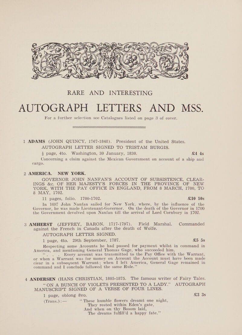  AUTOGRAPH LETTERS AND MSS. For a further selection see Catalogues listed on page 3 of cover. 1 ADAMS (JOHN QUINCY, 1767-1848). President of the United States. AUTOGRAPH LETTER SIGNED TO TRISTAM BURGIS. 4 page, 4to. Washington, 30 January, 1830. &amp;4 4s Concerning a claim against the Mexican Government on account of a ship and cargo. 2 AMERICA. NEW YORK. GOVERNOR JOHN NANFAN’S ACCOUNT OF SUBSISTENCE, CLEAR- INGS &amp;c. OF HER MAJESTY’S FORCES IN THE PROVINCE OF NEW YORK, WITH THE PAY OFFICE IN ENGLAND, FROM 8 MARCH, 1700, TO OUNEAY 102. 11 pages, folio. 1700-1702. £10 10s In 1697 John Nanfan sailed for New York, where, by the influence of the Governor, he was made Lieutenant-Governor. On the death of the Governor in 1700 the Government devolved upon Nanfan till the arrival of Lord Cornbury in 1702. 3 AMHERST (JEFFREY, BARON, 1717-1797). Field Marshal. Commanded against the French in Canada after the death of Wolfe. AUTOGRAPH LETTER SIGNED. 1 page, 4to. 29th September, 1787. £5 5s Respecting some Accounts he had passed for payment whilst in command in America, and mentioning General Thomas Gage, who succeeded him. a ae Kvery account was transmitted to the Pay Office with the Warrant, or when a Warrant was for money on Account the Account must have been made clear in a subsequent Warrant; when I left America, General Gage remained in command and | conclude followed the same Rule.”’ 4 ANDERSEN (HANS CHRISTIAN, 1805-1875. The famous writer of Fairy Tales. “ON A BUNCH OF VIOLETS PRESENTED TO A LADY.” AUTOGRAPH MANUSCRIPT SIGNED OF A VERSE OF FOUR LINES. 1 page, oblong 8vo. ao oS (Tratisyo—— ‘“These humble flowers dreamt one night, They rested within Eden’s gate, And when on thy Bosom laid, The dreams fulfill’d a happy fate.”