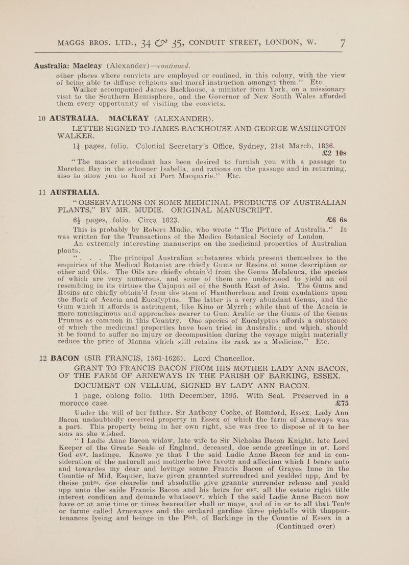 Australia: Macleay (Alexander)—continued. other places where convicts are employed or confined, in this colony, with the view of being able to diffuse religious and moral instruction amongst them.”’ Etc. Walker accompanied James Backhouse, a minister from York, on a missionary visit to the Southern Hemisphere, and the Governor of New South Wales afforded them every opportunity of visiting the convicts. 10 AUSTRALIA. MACLEAY (ALEXANDER). LETTER SIGNED TO JAMES BACKHOUSE AND GEORGE WASHINGTON WALKER. 11 pages, folio. Colonial Secretary’s Office, Sydney, 21st March, 1836. £2 10s The master attendant has been desired to furnish you with a passage to Moreton Bay in the schooner Isabella, and rations on the passage and in returning, also to allow you to land at Port Macquarie.” Ete. 66 11 AUSTRALIA. “OBSERVATIONS ON SOME MEDICINAL PRODUCTS OF AUSTRALIAN PLANTS,” BY MR. MUDIE. ORIGINAL MANUSCRIPT. 4 pages, folio. Circa 1823. &amp;6 6s This is probably by Robert Mudie, who wrote ‘‘ The Picture of Austraha.” It was written for the Transactions of the Medico Botanical Society of London, An extremely interesting manuscript on the medicinal properties of Australian plants. cae The principal Australian substances which present themselves to the enquiries of the Medical Botanist are chiefly Gums or Resins of some description or other and Oils. The Oils are chiefly obtain’d from the Genus Melaleuca, the species of which are very numerous, and some of them are understood to yield an oil resembling in its virtues the Cajuput oil of the South East of Asia. The Gums and Resins are chiefly obtain’d from the stem of Hanthorrhcea and from exudations upon the Bark of Acacia and Eucalyptus. The latter is a very abundant Genus, and the Gum which it affords is astringent, hike Kino or Myrrh; while that of the Acacia is more mucilaginous and approaches nearer to Gum Arabic or the Gums of the Genus Prunus as common in this Country. One species of Eucalyptus affords a substance of which the medicinal properties have been tried in Australia; and ciioll should it be found to suffer no injury or decomposition during the voyage might materially reduce the price of Manna which still retains its rank as a Medicine.’’ Etc. 12 BACON (SIR FRANCIS, 1561-1626). Lord Chancellor. GRANT TO FRANCIS BACON FROM HIS MOTHER LADY ANN BACON, OF THE FARM OF ARNEWAYS IN THE PARISH OF BARKING, ESSEX. DOCUMENT ON VELLUM, SIGNED BY LADY ANN BACON. 1 page, oblong folio. 10th December, 1595. With Seal. Preserved in a morocco case. £75 Under the will of her father, Sir Anthony Cooke, of Romford, Essex, Lady Ann Bacon undoubtedly received property in Essex of which the farm of Arneways was a part. ‘This property being in her own right, she was free to dispose of it to her sons as she wished. ‘*T Ladie Anne Bacon widow, late wife to Sir Nicholas Bacon Knight, late Lord Keeper of the Greate Seale of England, deceased, doe sende greetinge in or. Lord God evr. lastinge. Knowe ye that I the said Ladie Anne Bacon for and in con- sideration of the naturall and motherlie love favour and affection which I beare unto and towardes my dear and lovinge sonne Francis Bacon of Grayes Inne in the Countie of Mid. Esquier, have given grannted surrendred and yealded upp, And by theise pntés. doe clearelie and absoluthe give grannte surrender release and yeald upp unto the saide Francis Bacon and his heirs for evr. all the estate right title interest condicon and demande whatsoevr. which I the said Ladie Anne Bacon now have or at anie time or times heareafter shall or maye, and of in or to all that Tente or farme called Arnewayes and the orchard gardine three pightells with thappur- tenances lyeing and beinge in the Pish, of Barkinge in the Countie of Essex in a