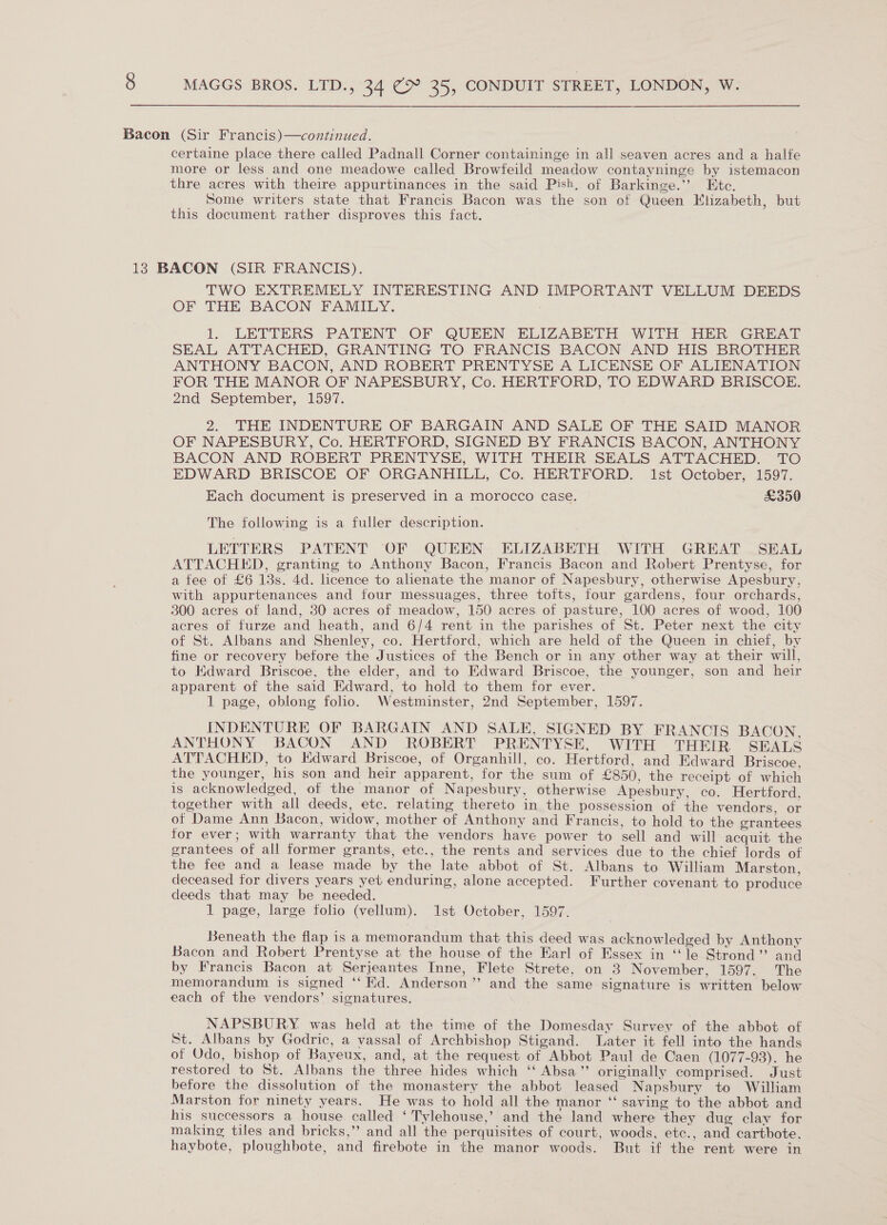Bacon (Sir Francis)—continued. certaine place there called Padnall Corner containinge in all seaven acres and a halfe more or less and one meadowe called Browfeild meadow contayninge by istemacon thre acres with theire appurtinances in the said Pish. of Barkinge.”’ Ete. Some writers state that Francis Bacon was the son of Queen Klizabeth, but this document rather disproves this fact. 13 BACON (SIR FRANCIS). TWO EXTREMELY INTERESTING AND IMPORTANT VELLUM DEEDS OF THE BACON FAMILY. 1. LETTERS PATENT OF QUEEN ELIZABETH WITH HER GREAT SEAL ATTACHED, GRANTING TO FRANCIS BACON AND HIS BROTHER ANTHONY BACON, AND ROBERT PRENTYSE A LICENSE OF ALIENATION FOR THE MANOR OF NAPESBURY, Co. HERTFORD, TO EDWARD BRISCOE. 2nd September, 1597. 2. THE INDENTURE OF BARGAIN AND SALE OF THE SAID MANOR OF NAPESBURY, Co. HERTFORD, SIGNED BY FRANCIS BACON, ANTHONY BACON AND ROBERT PRENTYSE, WITH THEIR SEALS ATTACHED. TO EDWARD BRISCOE OF ORGANHILL, Co. HERTFORD. 1st October, 1597. Each document is preserved in a morocco case. £350 The following is a fuller description. LETTERS PATENT OF QUEEN ELIZABETH WITH GREAT SEAL ATTACHED, granting to Anthony Bacon, Francis Bacon and Robert Prentyse, for a fee of £6 13s. 4d. licence to alienate the manor of Napesbury, otherwise Apesbury, with appurtenances and four messuages, three tofts, four gardens, four orchards, 300 acres of land, 30 acres of meadow, 150 acres of pasture, 100 acres of wood, 100 acres of furze and heath, and 6/4 rent in the parishes of St. Peter next the city of St. Albans and Shenley, co. Hertford, which are held of the Queen in chief, by fine or recovery before the Justices of the Bench or in any other way at their will, to Edward Briscoe, the elder, and to Edward Briscoe, the younger, son and heir apparent of the said Edward, to hold to them for ever. 1 page, oblong folio. Westminster, 2nd September, 1597. INDENTURE OF BARGAIN AND SALE, SIGNED BY FRANCIS BACON. ANTHONY BACON AND ROBERT PRENTYSE, WITH THEIR SEALS ATTACHED, to Edward Briscoe, of Organhill, co. Hertford, and Edward Briscoe. the younger, his son and heir apparent, for the sum of £850, the receipt of which is acknowledged, of the manor of Napesbury, otherwise Apesbury, co. Hertford, together with all deeds, etc. relating thereto in the possession of the vendors, or of Dame Ann Bacon, widow, mother of Anthony and Francis, to hold to the grantees for ever; with warranty that the vendors have power to sell and will acquit the grantees of all former grants, etc., the rents and services due to the chief lords of the fee and a lease made by the late abbot of St. Albans to William Marston, deceased for divers years yet enduring, alone accepted. Further covenant to produce deeds that may be needed. 1 page, large folio (vellum). 1st October, 1597. Beneath the flap is a memorandum that this deed was acknowledged by Anthony Bacon and Robert Prentyse at the house of the Earl of Essex in “le Strond”’ and by Francis Bacon at Serjeantes Inne, Flete Strete, on 3 November, 1597. The memorandum is signed ‘‘ Kd. Anderson”’ and the same signature is written below each of the vendors’ signatures. NAPSBURY. was held at the time of the Domesday Survey of the abbot of St. Albans by Godric, a vassal of Archbishop Stigand. Later it fell into the hands of Odo, bishop of Bayeux, and, at the request of Abbot Paul de Caen (1077-93). he restored to St. Albans the three hides which ‘‘ Absa” originally comprised. Just before the dissolution of the monastery the abbot leased Napsbury to William Marston for ninety years. He was to hold all the manor ‘‘ saving to the abbot and his successors a house called ‘ Tylehouse,’ and the land where they dug clay for making tiles and bricks,’’ and all the perquisites of court, woods, etc., and cartbote, haybote, ploughbote, and firebote in the manor woods. But if the rent were in