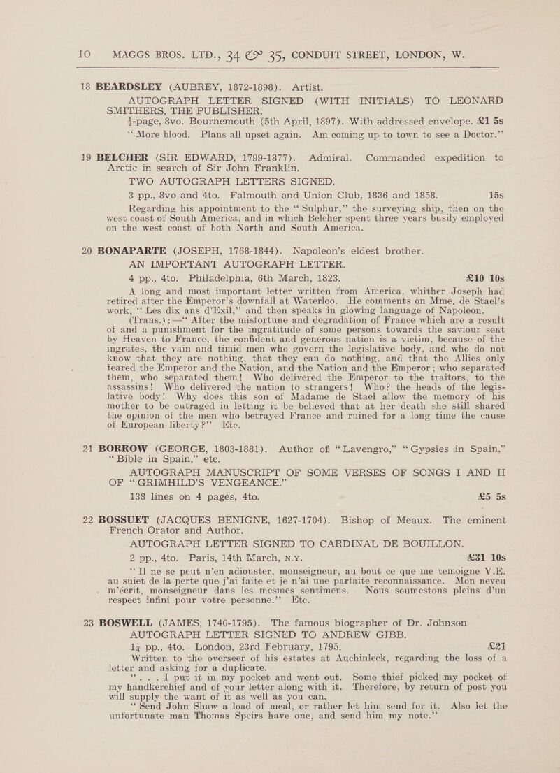 18 BEARDSLEY (AUBREY, 1872-1898). Artist. AUTOGRAPH LETTER SIGNED (WITH INITIALS) TO LEONARD SMITHERS, THE PUBLISHER. 3-page, 8vo. Bournemouth (5th April, 1897). With addressed envelope. £1 5s ‘* More blood. Plans all upset again. Am coming up to town to see a Doctor.” 19 BELCHER (SIR EDWARD, 1799-1877). Admiral. Commanded expedition to Arctic in search of Sir John Franklin. TWO AUTOGRAPH LETTERS SIGNED. 3 pp., 8vo and 4to. Falmouth and Union Club, 1836 and 1858. 15s Regarding his appointment to the ‘‘ Sulphur,’’ the surveying ship, then on the west coast of South America, and in which Belcher spent three years busily employed on the west coast of both North and South America. 20 BONAPARTE (JOSEPH, 1768-1844). Napoleon’s eldest brother. AN IMPORTANT AUTOGRAPH LETTER. 4 pp., 4to. Philadelphia, 6th March, 1823. £10 10s A long and most important letter written from America, whither Joseph had retired after the Emperor’s downfall at Waterloo. He comments on Mme, de Stael’s work, ‘‘ Les dix ans d’Exil,’’ and then speaks in glowing language of Napoieon. (Trans.):—‘‘ After the misfortune and degradation of France which are a result of and a punishment for the ingratitude of some persons towards the saviour sent by Heaven to France, the confident and generous nation is a victim, because of the ingrates, the vain and timid men who govern the legislative body, and who do not know that they are nothing, that they can do nothing, and that the Alhes only feared the Emperor and the Nation, and the Nation and the Emperor ; who separated them, who separated them! Who delivered the Emperor to the traitors, to the assassins! Who delivered the nation to strangers! Who? the heads of the legis- lative body! Why does this son of Madame de Stael allow the memory of his mother to be outraged in letting it be believed that at her death she still shared the opinion of the men who betrayed France and ruined for a long time the cause of Kuropean liberty?’’ Etc. 21 BORROW (GEORGE, 1803-1881). Author of “ Lavengro,”’ “Gypsies in Spain,” * Bible in Spain,’ etc. AUTOGRAPH MANUSCRIPT OF SOME VERSES OF SONGS I AND II OF “GRIMHILD’S VENGEANCE.” 138 lines on 4 pages, 4to. &amp;5 5s 22 BOSSUET (JACQUES BENIGNE, 1627-1704). Bishop of Meaux. The eminent French Orator and Author. AUTOGRAPH LETTER SIGNED TO CARDINAL DE BOUILLON. 2 pp.,.4to. Paris, 14th March, N.Y: £31 10s ‘*Tl ne se peut n’en adiouster, monseigneur, au bout ce que me temoigne V.EK. au suiet de la perte que j’ai faite et je n’ai une parfaite reconnaissance. Mon neveu m’écrit, monseigneur dans les mesmes sentimens. Nous soumestons pleins d’un respect infini pour votre personne.’’ Ktc. 23 BOSWELL (JAMES, 1740-1795). The famous biographer of Dr. Johnson AUTOGRAPH LETTER SIGNED TO ANDREW GIBB. 14 pp., 4to.. London, 23rd February, 1795. 21 Written to the overseer of his estates at Auchinleck, regarding the loss of a letter and asking for a duplicate. i . L put it in my pocket and went out. Some thief picked my pocket of my handkerchief and of your letter along with it. Therefore, by return of post you will supply the want of it as well as you can. ‘* Send John Shaw a load of meal, or rather let him send for it. Also iet the unfortunate man Thomas Speirs have one, and send him my note.’