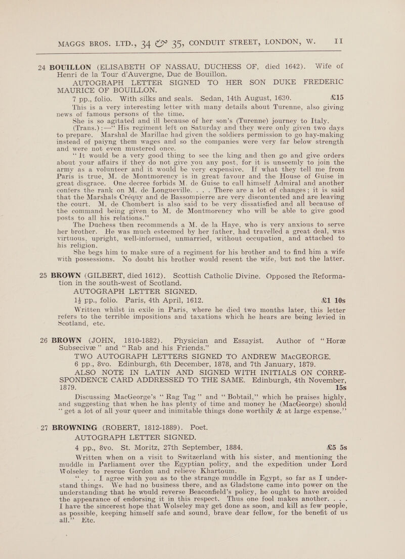  24 BOUILLON (ELISABETH OF NASSAU, DUCHESS OF, died 1642). Wife of Henri de la Tour d’Auvergne, Duc de Bouillon. AUTOGRAPH LETTER SIGNED TO HER SON DUKE FREDERIC MAURICE OF BOUILLON. 7 pp., folio. With silks and seals. Sedan, 14th August, 1639. £15 This is a very interesting letter with many details about Turenne, also giving news of famous persons of the time. She is so agitated and ill because of her son’s (Turenne) journey to Italy. (Trans.):—'‘*‘ His regiment left on Saturday and they were only given two days to prepare. Marshal de Marillac had given the soldiers permission to go hay-making instead of paiyng them wages and so the companies were very far below strength and were not even mustered once. ‘* It would be a very good thing to see the king and then go and give orders about your affairs if they do not give you any post, for it is unseemly to join the army as a volunteer and it would be very expensive. If what they tell me from Paris is true, M. de Montmorency is in great favour and the House of Guise in great disgrace. One decree forbids M. de Guise to call himself Admiral and another conters the rank on M. de Longueville. . . . There are a lot of changes; it is said that the Marshals Créquy and de Bassompierre are very discontented and are leaving the court. M. de Chombert is also said to be very dissatisfied and all because of the command being given to M. de Montmorency who will be able to give good posts to all his relations.”’ The Duchess then recommends a M. de la Haye, who is very anxious to serve her brother. He was much esteemed by her father, had travelled a great deal, was virtuous, upright, well-informed, unmarried, without occupation, and attached to his religion. She begs him to make sure of a regiment for his brother and to find him a wife with possessions. No doubt his brother would resent the wife, but not the latter. 25 BROWN (GILBERT, died 1612). Scottish Catholic Divine. Opposed the Reforma- tion in the south-west of Scotland. AUTOGRAPH LETTER SIGNED. 14 ep., folio. Paris, 4th April, 1612. £1 10s Written whilst in exile in Paris, where he died two months later, this letter refers to the terrible impositions and taxations which he hears are being levied in Scotland, etc. 26 BROWN (JOHN, 1810-1882). Physician and Essayist. Author of ‘“ Hore Subsecive ”’ and ‘‘ Rab and his Friends.” TWO AUTOGRAPH LETTERS SIGNED TO ANDREW MacGEORGE. 6 pp., 8vo. Edinburgh, 6th December, 1878, and 7th January, 1879. ALSO NOTE IN LATIN AND SIGNED WITH INITIALS ON CORRE- SPONDENCE CARD ADDRESSED TO THE SAME. Edinburgh, 4th November, 1879. 15s Discussing MacGeorge’s ‘‘ Rag Tag’’ and “ Bobtail,’’ which he praises highly, and suggesting that when he has plenty of time and money he (MacGeorge) should ‘‘oet a lot of all your queer and inimitable things done worthily &amp; at large expense.”’ 27 BROWNING (ROBERT, 1812-1889). Poet. AUTOGRAPH LETTER SIGNED. 4 pp., 8vo. St. Moritz, 27th September, 1684, &amp;5 5s Written when on a visit to Switzerland with his sister, and mentioning the muddle in Parliament over the Egyptian policy, and the expedition under Lord Wolseley to rescue Gordon and relieve Khartoum. ‘«. .. [ agree with you as to the strange muddle in Egypt, so far as I under- stand things. We had no business there, and as Gladstone came into power on the understanding that he would reverse Beaconfield’s policy, he ought to have avoided the appearance of endorsing it in this respect. Thus one fool makes another. .. . I have the sincerest hope that Wolseley may get done as soon, and kill as few people, as possible, keeping himself safe and sound, brave dear fellow, for the benefit of us all.’ Hte.
