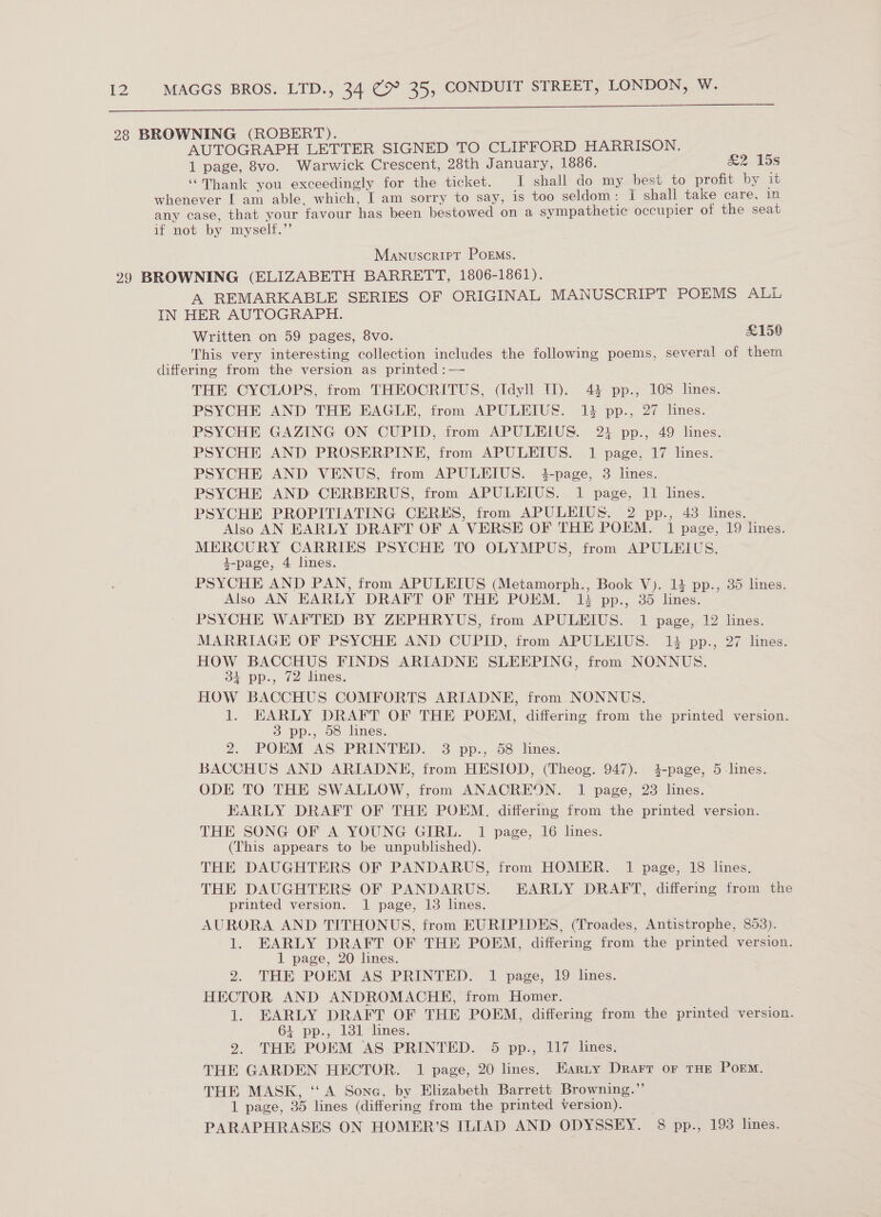  AUTOGRAPH LETTER SIGNED TO CLIFFORD HARRISON. 1 page, 8vo. Warwick Crescent, 28th January, 1886. ae Ibs ‘Thank you exceedingly for the ticket. I shall do my best to profit by it Manuscript Poems. A REMARKABLE SERIES OF ORIGINAL MANUSCRIPT POEMS ALL Written on 59 pages, 8vo. £150 This very interesting collection includes the following poems, several of them THE CYCLOPS, from THEOCRITUS, (Idyll 11). 43 pp., 108 lines. PSYCHE AND THE EAGLE, from APULEIUS. 1% pp., 27 lines. PSYCHE GAZING ON CUPID, from APULEIUS. 21 pp., 49 lines. PSYCHE AND PROSERPINE, from APULEIUS. 1 page, 17 lines. PSYCHE AND VENUS, from APULEIUS. 34-page, 3 lines. PSYCHE AND CERBERUS, from APULEIUS. 1 page, 11 lines. PSYCHE PROPITIATING CERES, from APULEIUS. 2 pp., 43 lines. Also AN EARLY DRAFT OF A VERSE OF THE POEM. 1 page, 19 lines. MERCURY CARRIES PSYCHE TO OLYMPUS, from APULEIUS. 4-page, 4 lines. PSYCHE AND PAN, from APULEIUS (Metamorph., Book V). 14 pp., 35 lines. Also AN EARLY DRAFT OF THE POEM. 13 pp., 35 lines. PSYCHE WAFTED BY ZEPHRYUS, from APULEIUS. 1 page, 12 lines. MARRIAGE OF PSYCHE AND CUPID, from APULEIUS. 14 pp., 27 lines. HOW BACCHUS FINDS ARIADNE SLEEPING, from NONNUS. 31 pp., 72 lines. HOW BACCHUS COMFORTS ARIADNE, from NONNUS. 1. EARLY DRAFT OF THE POEM, differing from the printed version. 3 pp., 58 lines. 2. POEM AS PRINTED. 3 pp., 58 lines. BACCHUS AND ARIADNE, from HESIOD, (Theog. 947). 4-page, 5-lines. ODE TO THE SWALLOW, from ANACREON. 1 page, 23 lines. EARLY DRAFT OF THE POEM. differing from the printed version. THE SONG OF A YOUNG GIRL. 1 page, 16 lines. (This appears to be unpublished). THE DAUGHTERS OF PANDARUS, from HOMER. 1 page, 18 lines. THE DAUGHTERS OF PANDARUS. EARLY DRAFT, differing from the printed version. 1 page, 13 lines. . AURORA AND TITHONUS, from EURIPIDES, (Troades, Antistrophe, 853). 1. EARLY DRAFT OF THE POEM, differing from the printed version. 1 page, 20 lines. 2. THE POEM AS PRINTED. 1 page, 19 lines. HECTOR AND ANDROMACHE, from Homer. . 1. EARLY DRAFT OF THE POEM, differing from the printed version. 64 pp., 131 lines. 2. THE POEM AS PRINTED. 5 pp., 117 lines. THE GARDEN HECTOR. 1 page, 20 lines. Earty Drarr or THE POEM. THE MASK, ‘A Sone, by Elizabeth Barrett Browning.”’ 1 page, 35 lines (differing from the printed version). _ PARAPHRASES ON HOMER’S ILIAD AND ODYSSEY. 8 pp., 193 lines.