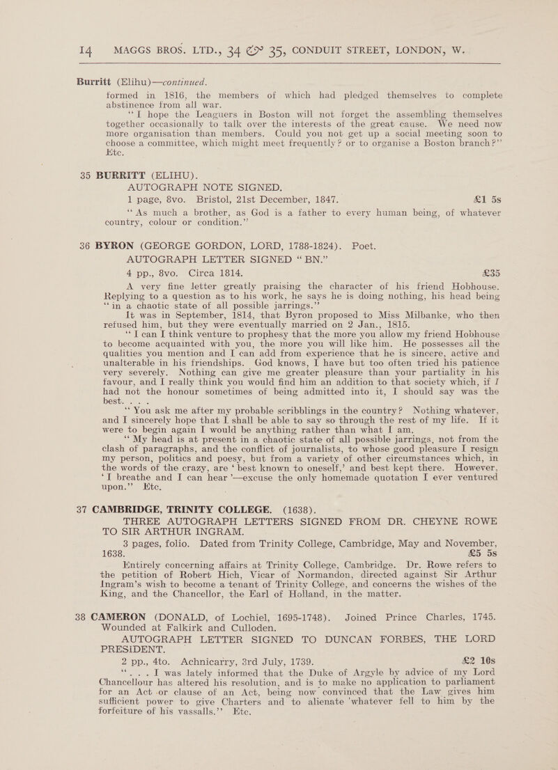 Burritt (Elihu)—continued. formed in 1816, the members of which had pledged themselves to complete abstinence from all war. ‘‘T hope the Leaguers in Boston will not forget the assembling themselves together occasionally to talk over the interests of the great cause. We need now more organisation than members. Could you not get up a social meeting soon to choose a committee, which might meet frequently? or to organise a Boston branch ?”’ Hic. 35 BURRITT (ELIHU). AUTOGRAPH NOTE SIGNED. . 1 page, 8vo. Bristol, 21st December, 1847. &amp;1 5s ‘“As much a brother, as God is a father to every human being, of whatever country, colour or condition.”’ 36 BYRON (GEORGE GORDON, LORD, 1788-1824). Poet. AUTOGRAPH LETTER SIGNED “BN.” 4 pp. ovo. “Circa 1614. Sad A very fine letter greatly praising the character of his friend Hobhouse. Replying to a question as to his work, he says he is doing nothing, his head being ‘‘in a chaotic state of all possible jarrings.”’ It was in September, 1814, that Byron proposed to Miss Milbanke, who then retused him, but they were eventually married on 2 Jan., 1815. ‘‘J can I think venture to prophesy that the more you allow my friend Hobhouse to become acquainted with you, the more you will like him. He possesses all the qualities you mention and I can add from experience that he is sincere, active and unalterable in his friendships. God knows, I have but too often tried his patience very severely. Nothing can give me greater pleasure than your partiality in his favour, and, I really think you would find him an addition to that society which, if I had not the honour sometimes of being admitted into it, I should say was the best... . ‘* You ask me after my probable scribblings in the country? Nothing whatever, and I sincerely hope that I. shall be able to say so through the rest of my life. If it were to begin again [ would be anything rather than what [ am. ‘‘ My head is at present in a chaotic state of all possible jarrings, not from the clash of paragraphs, and the conflict of journalists, to whose good pleasure I resign my person, politics ‘and poesy, but from a variety of other circumstances which, in the words of the crazy, are ‘ best known to oneself,’ and best. kept there. However, | breathe and I can hear ’—excuse the only homemade quotation I ever ventured upon.’’ Ktc. 37 CAMBRIDGE, TRINITY COLLEGE. (1638). THREE AUTOGRAPH LETTERS SIGNED FROM DR. CHEYNE ROWE TO SIR ARTHUR INGRAM. 3 pages, folio. Dated from Trinity College, Cambridge, May and November, 1638. £5 5s Entirely concerning affairs at Trinity College, Cambridge. Dr. Rowe refers to the petition of Robert Hich, Vicar of Normandon, directed against Sir Arthur Ingram’s wish to become a tenant of Trinity College, and concerns the wishes of the King, and the Chancellor, the Earl of Holland, in the matter. 38 CAMERON (DONALD, of Lochiel, 1695-1748). Joined Prince Charles, 1745. Wounded at Falkirk and Culloden. AUTOGRAPH LETTER SIGNED TO DUNCAN FORBES, THE LORD PRESIDENT. 2 pp., 4to. Achnicarry, 38rd July, 1739. £2 10s I was lately informed that the Duke of Argyle by advice of my Lord ae has altered his resolution, and is to make no application to parliament for an Act or clause of an Act, being now convinced that the Law gives him sufficient power to give Charters and to alienate ‘whatever fell to him by the forfeiture of his vassalls. 2, Ate.