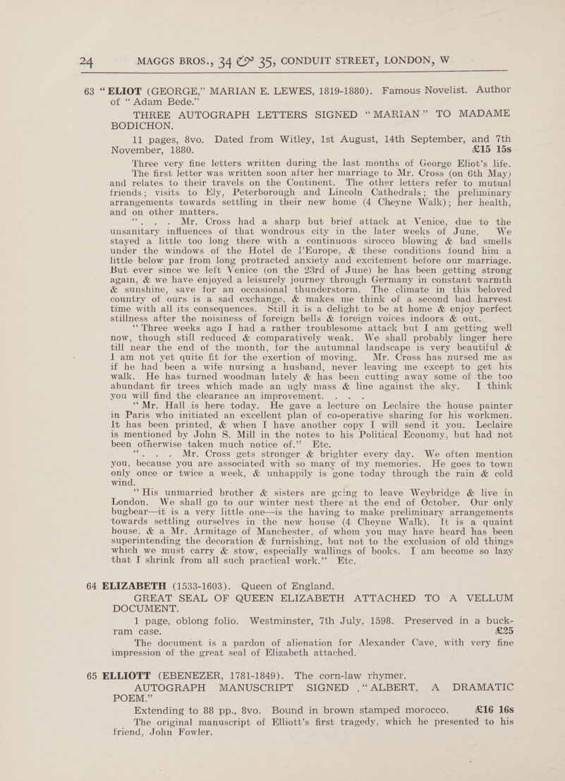  63 “ELIOT (GEORGE,”’ MARIAN E. LEWES, 1819-1880). Famous Novelist. Author of “Adam Bede.” THREE AUTOGRAPH LETTERS SIGNED “MARIAN” TO MADAME BODICHON. 11 pages, 8vo. Dated from Witley, Ist August, 14th September, and 7th November, 1880. £15 15s Three very fine letters written during the last months of George Eliot’s life. The first letter was written soon after her marriage to Mr. Cross (on 6th May) and relates to their travels on the Continent. ‘The other letters refer to mutual friends; visits to HKly, Peterborough and Lincoln Cathedrals; the preliminary arrangements towards settling in their new home (4 Cheyne Waik); her health, and on other matters. ““. . . Mr. Cross had a sharp but brief attack at Venice, due to the unsanitary influences of that wondrous city in the later weeks of June. We stayed a little too long there with a continuous sirocco blowing &amp; bad smells under the windows of the Hotel de |l’Europe, &amp; these conditions found him a little below par from long protracted anxiety and excitement before our marriage. But ever since we left Venice (on the 23rd of June) he has been getting strong again, &amp; we have enjoyed a leisurely journey through Germany in constant warmth &amp; sunshine, save for an occasional thunderstorm. The climate in this beloved country of ours is a sad exchange, &amp; makes me think of a second bad harvest time with all its consequences. Still it is a delight to be at home &amp; enjoy perfect stillness after the noisiness of foreign bells &amp; foreign voices indoors &amp; out. ‘“Three weeks ago I had a rather troublesome attack but I am getting well now, though stiil reduced &amp; comparatively weak. We shall probably linger here till near the end of the month, for the autumnal landscape is very beautiful &amp; 1 am not yet quite fit for the exertion of moving. Mr. Cross has nursed me as if he had been a wife nursing a husband, never leaving me except to get his walk. He has turned woodman lately &amp; has been cutting away some of the too abundant fir trees which made an ugly mass &amp; line against the sky. JI think you will find the clearance an improvement. ‘“Mr. Hall is here today. He gave a lecture on Leclaire the house painter in Paris who initiated an excellent plan of co-operative sharing for his workmen. lt has been printed, &amp; when I have another copy I will send it you. Leclaire is mentioned by John S. Mill in the notes to his Political Economy, but had not been otherwise taken much notice of.” Ete. Mr. Cross gets stronger &amp; brighter every day. We often mention you, because you are associated with so many of my memories. He goes to town only once or twice a week, &amp; unhappily is gone today through the rain &amp; cold win ‘“His unmarried brothas &amp; sisters are gcing to leave Weybridge &amp; live in London. We shall go to our winter nest there at the end of October. Our only bugbear—it is a very little one—is the having to make preliminary arrangements towards settling ourselves in the new house (4 Cheyne Walk). [t is a quaint house, &amp; a Mr. Armitage of Manchester, of whom you may have heard has been superintending the decoration &amp; furnishing, but not to the exclusion of old things which we must carry &amp; stow, especially wallings of books. I am become so lazy that I shrink from all such practical work.’’. Etc. 64 ELIZABETH (1533-1603). Queen of England. GREAT SEAL OF QUEEN ELIZABETH ATTACHED TO A VELLUM DOCUMENT. 1 page, oblong folio. Westminster, 7th July, 1598. Preserved in a buck- ram case. 5 Sys 55 The document is a pardon of alienation for Alexander Cave, Wath very fine impression of the great seal of Elizabeth attached. 65 ELLIOTT (EBENEZER, 1781-1849). The corn-law rhymer. AUTOGRAPH MANUSCRIPT SIGNED ,“ ALBERT, A DRAMATIC POEM.” Extending to 88 pp., 8vo. Bound in brown stamped morocco. £16 16s The original manuscript of Elliott’s first tragedy, which he presented to his friend, John Fowler.