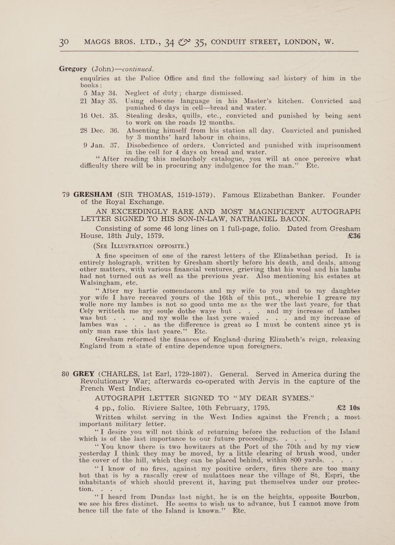 enquiries at the Police Office and find the following sad history of him in the books : 5 May 34. Neglect of duty; charge dismissed. 21 May 35. Using obscene language in his Master’s kitchen. Convicted and punished 6 days in cell—bread and water. 16 Oct. 35. Stealing desks, quills, etc., convicted and punished by being sent to work on the roads 12 months. 28 Dec. 36. Absenting himself from his station all day. Convicted and punished by 8 months’ hard labour in chains. 9 Jan. 37. Disobedience of orders. Convicted and punished with imprisonment in the cell for 4 days on bread and water. ‘‘ After reading this melancholy catalogue, you will at once perceive what difficulty there will be in procuring any indulgence for the man.” Etc. of the Royal Exchange. AN EXCEEDINGLY RARE AND MOST MAGNIFICENT AUTOGRAPH LETTER SIGNED TO HIS SON-IN-LAW, NATHANIEL BACON. Consisting of some 46 long lines on 1 full-page, folio. Dated from Gresham House, 18th July, 1579. £36 (SEE ILLUSTRATION OPPOSITE.) A fine specimen of one of the rarest letters of the Elizabethan period. It is entirely holograph, written by Gresham shortly before his death, and deals, among other matters, with various financial ventures, grieving that his wool and his lambs had not turned out as well as the previous year. Also mentioning his estates at Walsingham, etc. ‘* After my hartie comendacons and my wife to you and to my daughter yor wife I have receaved yours of the 16th of this pnt., wherebie I greave my wolle nore my lambes is not so good unto me as the wer the last yeare, for that Cely writteth me my soule dothe waye but . . . and my increase of lambes was but . . . and my wolle the last yere waied . . . and my increase of lambes was . . . as the difference is great so I must be content since yt is only man rase this last yeare.’’ Ete. Gresham reformed the finances of England during Elizabeth’s reign, releasing England from a state of entire dependence upon foreigners. Revolutionary War; afterwards co-operated with Jervis in the capture of the French West Indies. AUTOGRAPH LETTER SIGNED TO “MY DEAR SYMES.” 4 pp., folio. Riviere Saltee, 10th February, 1795. &amp;2 10s Written whilst serving in the West Indies against the French; a most important military letter. ‘‘T desire you will not think of returning before the reduction of the Island which is of the last importance to our future proceedings. ‘ ‘*'You know there is two howitzers at the Port of the 70th wad by my view yesterday I think they may be moved, by a little clearing of brush wood, under the cover of the hill, which they can be placed behind, within 800 yards. ‘‘[ know of no fires, against my positive sided fires there are too many but that is by a rascally crew of mulattoes near the village of St, Espri, the inhabitants of which should prevent it, having put themselves under our protec- THOR, an ‘‘T heard from Dundas last night, he is on the heights, opposite Bourbon, we see his fires distinct. He seems to wish us to advance, but I cannot move from hence till the fate of the Island is known.” Ete.