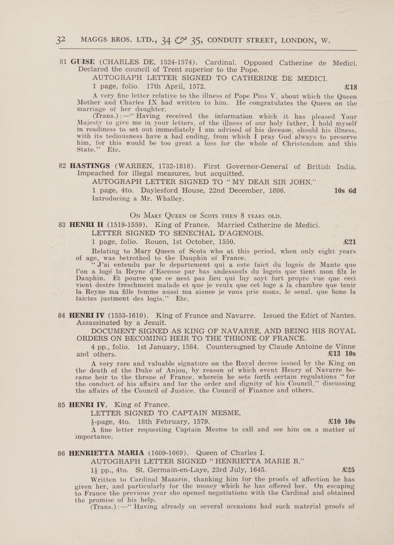 81 GUISE (CHARLES DE, 1524-1574). Cardinal. Opposed Catherine de Medici. Declared the council of Trent superior to the Pope. AUTOGRAPH LETTER SIGNED TO CATHERINE DE MEDICI. 1 page, folio. 17th April, 1572. £18 A very fine letter relative to the illness of Pope Pius V, about which the Queen Mother and Charles [X had written to him. He congratulates the Queen on the marriage of her daughter. _ (Trans.):—‘‘ Having received the information which it has pleased Your Majesty to give me in your letters, of the illness of our holy father, I hold myself in readiness to set out immediately I am advised of his decease, should his illness, with its tediousness have a bad ending, from which I pray God always to preserve rae for he would be too great a loss for the whole of Christendom and this state.”’ Htc. 82 HASTINGS (WARREN, 1732-1818). First Governor-General of British India. Impeached for illegal measures, but acquitted. AUTOGRAPH LETTER SIGNED TO “MY DEAR SIR JOHN.” 1 page, 4to. Daylesford House, 22nd December, 1806. 10s 6d Introducing a Mr. Whalley. On Mary QuEEN oF ScoTs THEN 8 YEARS OLD. 83 HENRI IT (1519-1559). King of France. Married Catherine de Medici. LETTER SIGNED TO SENECHAL D’AGENOIS. 1 page, folio. Rouen, 1st October, 1550. &amp;21 Relating to Mary Queen of Scots who at this period, when only eight years of age, was betrothed to the Dauphin of France. ‘‘ J’ai entendu par le departement qui a este faict du logeis de Mante que Von a logé la Reyne d’Escosse par bas andessouls du logeis que tient mon filz le Dauphin. Et pource que ce nest pas lieu qui luy soyt fort propre vue que ceci vient destre freschment malade et que je veulx que cet loge a la chambre que tenir _la Reyne ma fille femme aussi ma aisnee je vous prie mons. le senal. que bone la faictes justment des logis.’’ Ete. 84 HENRI IV (1553-1610). King of France and Navarre. Issued the Edict of Nantes. Assassinated by a Jesuit. DOCUMENT SIGNED AS KING OF NAVARRE, AND BEING HIS ROYAL ORDERS ON BECOMING HEIR TO THE THRONE OF FRANCE. 4pp., folio. 1st January, 1584. Countersigned by Claude Antoine de Vinne and others. £13 10s A very rare and valuable signature on the Royal decree issued by the King on the death of the Duke of Anjou, by reason of which event Henry of Navarre be- came heir to the throne of France, wherein he sets forth certain regulations “* for the conduct of his affairs and for the order and dignity of his Council,’’ discussing the affairs of the Council of Justice, the Council of Finance and others. 85 HENRI IV. King of France. LETTER SIGNED TO CAPTAIN MESME. 4-page, 4to. 18th February, 1579. £10 10s A fine letter requesting Captain Mesme to call and see him on a matter of importance. 86 HENRIETTA MARIA (1609-1669). Queen of Charles I. AUTOGRAPH LETTER SIGNED “ HENRIETTA MARIE R.” 1 pp., 4to. St. Germain-en-Laye, 23rd July, 1645. &amp;25 Written to Cardinal Mazarin, thanking him for the proofs of affection he has given her, and particularly for the money which he has offered her. On escaping to France the previous year she opened negotiations with the Cardinal and obtained the promise of his help. (Trans.):—‘‘ Having already on several occasions had such material proofs of