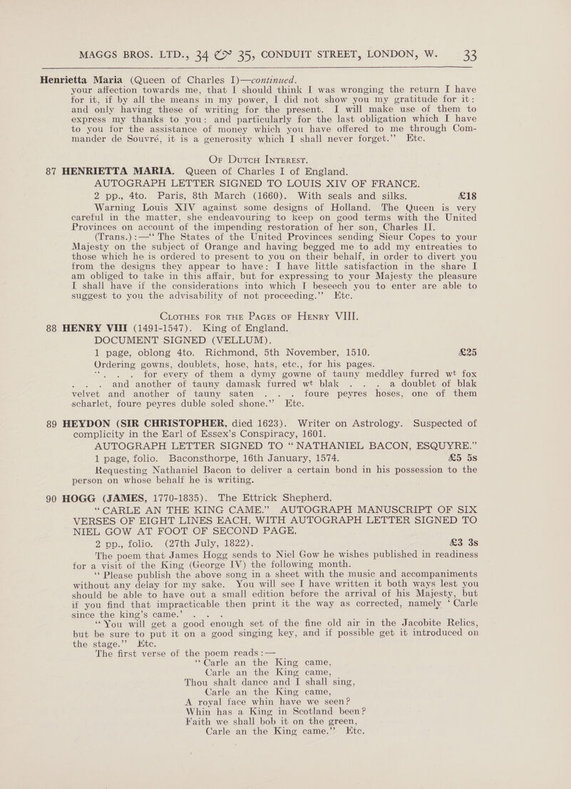  Henrietta Maria (Queen of Charles 1)—continued. your affection towards me, that I should think I was wronging the return I have for it, if by all the means in my power, I did not show you my gratitude for it: and only having these of writing for the present. I will make use of them to express my thanks to you: and particularly for the last obligation which I have to you tor the assistance of money which you have offered to me through Com- mander de Souvré, it is a generosity which I shall never forget.’’ Etc. Or Dutcu INTEREST. 87 HENRIETTA MARIA. Queen of Charles I of England. AUTOGRAPH LETTER SIGNED TO LOUIS XIV OF FRANCE. 2 pp., 4to. Paris, 8th March (1660). With seals and silks. £18 Warning Louis XIV against some designs of Holland. The Queen is very careful in the matter, she endeavouring to keep on good terms with the United Provinces on account of the impending restoration of her son, Charles II. (Trans.):—‘‘ The States of the United Provinces sending Sieur Copes to your Majesty on the subject of Orange and having begged me to add my entreaties to those which he is ordered to present to you on their behalf, in order to divert you from the designs they appear to have: I have little satisfaction in the share I am obliged to take in this affair, but for expressing to your Majesty the pleasure I shall have if the considerations into which I beseech you to enter are able to suggest to you the advisability of not proceeding.’’ Htc. CLOTHES FOR THE Paces oF Henry VIII. 88 HENRY VIII (1491-1547). King of England. DOCUMENT SIGNED (VELLUM). 1 page, oblong 4to. Richmond, 5th November, 1510. £25 Ordering gowns, doublets, hose, hats, etc., for his pages. go for every of them a dymy gowne of tauny meddley furred wt fox ; and another of tauny damask furred wt blak . . . a doublet of blak velvet and another of tauny saten . . . foure peyres hoses, one of them scharlet, foure peyres duble soled shone.” IKtc. 89 HEYDON (SIR CHRISTOPHER, died 1623). Writer on Astrology. Suspected of complicity in the Earl of Essex’s Conspiracy, 1601. AUTOGRAPH LETTER SIGNED TO “ NATHANIEL BACON, ESQUYRE.” 1 page, folio. Baconsthorpe, 16th January, 1574. £&amp;5 5s Requesting Nathaniel Bacon to deliver a certain bond in his possession to the person on whose behalf he is writing. 90 HOGG (JAMES, 1770-1835). The Ettrick Shepherd. ‘“CARLE AN THE KING CAME.” AUTOGRAPH MANUSCRIPT OF SIX VERSES OF EIGHT LINES EACH, WITH AUTOGRAPH LETTER SIGNED TO NIEL GOW AT FOOT OF SECOND PAGE. 2 ep.,.10lio.- ith July,.1822); £3 3s The poem that James Hogg sends to Niel Gow he wishes published in readiness for a visit of the King (George IV) the following month. ‘‘ Please publish the above song in a sheet with the music and accompaniments without any delay for my sake. You will see I have written it both ways lest you should be able to have out a small edition before the arrival of his Majesty, but if you find that impracticable then print it the way as corrected, namely ‘ Carle since the king’s came.’ a ‘““Vou will get a good enough set of the fine old air in the Jacobite Relics, but be sure to put it on a good singing key, and if possible get it introduced on the stage.’’ tc. The first verse of the poem reads :— ‘Carle an the King came, Carle an the King came, Thou shalt dance and I shall sing, Carle an the King came, A royal face whin have we seen? Whin has a King in Scotland been? Faith we shall bob it on the green, Carle an the King came.” Ktc.
