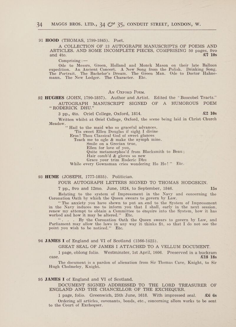  91 HOOD (THOMAS, 1799-1845). Poet. A COLLECTION OF 13 AUTOGRAPH MANUSCRIPTS OF POEMS AND ARTICLES. AND SOME INCOMPLETE PIECES, COMPRISING 50 pages, 8vo and 4to. &amp;7 10s Comprising :— Ode to Messrs. Green, Holland and Monck Mason on their late Balloon expedition. An Ancient Concert. A New Song from the Polish. Drinking Song. The Portrait. The Bachelor’s Dream. The Green Man. Ode to Doctor Hahne- mann. The New Lodger. The Character. LKtc. AN Oxrorp Poem. 92 HUGHES (JOHN, 1790-1857). Author and Artist. Edited the ‘ Boscobel Tracts.” AUTOGRAPH MANUSCRIPT SIGNED OF A HUMOROUS POEM “RODERICK DHU.” 3 pp., 4to. Oriel College, Oxford, 1814. &amp;2 10s Written whilst at Oriel College, Oxford, the scene being laid in Christ Church Meadow. ‘* Hail to the maid who so graceful advances, Tis sweet Ellen Douglas if sight I divine Eros! Thou Classical God of sweet glances Teach me to ogle &amp; make the nymph mine. Smile on a Grecian true, Ellen for love of you, Quite metamorphos’d from Blacksmith to Beau; Hair comb’d &amp; gloves so new Grace your trim Roderic Dhu While every Gownsman cries wondering Ho Ho!” Etc. 93 HUME (JOSEPH, 1777-1855). Politician. FOUR AUTOGRAPH LETTERS SIGNED TO THOMAS HODGSKIN. 7 pp., 8vo and 12mo. June, 1824, to September, 1846. 15s Relating to the system of Impressment in the Navy and concerning the Coronation Oath by which the Queen swears to govern by Law. ‘The anxiety you have shewn to put an end to the System of Impressment in the Navy induces me to inform you that I shall, early in the next session, renew my attempt to obtain a Committee to enquire into the System, how it has worked and how it may be altered.”’ Htc. re . By the Coronation Oath the Queen swears to govern by Law, and Parliament may allow the laws in any way it thinks fit, so that I do not see the point you wish to be noticed.’’ Kite. 94 JAMES I of England and VI of Scotland (1566-1625). GREAT SEAL OF JAMES I ATTACHED TO A VELLUM DOCUMENT. 1 page, oblong folio. Westminster, lst April, 1606. Preserved in a buckram case. £18 18s The document is a pardon of alienation from Sir Thomas Cave, Knight, to Sir Hugh Cholmeley, eg | 95 JAMES I of England and VI of Scotland. DOCUMENT SIGNED ADDRESSED TO THE LORD TREASURER OF ENGLAND AND THE CHANCELLOR OF THE EXCHEQUER. 1 page, folio. Greenwich, 25th June, 1618. With impressed seal. &amp;6 6s Ordering all articles, covenants, bonds, etc., concerning allom works to be sent to the Court of Exchequer.