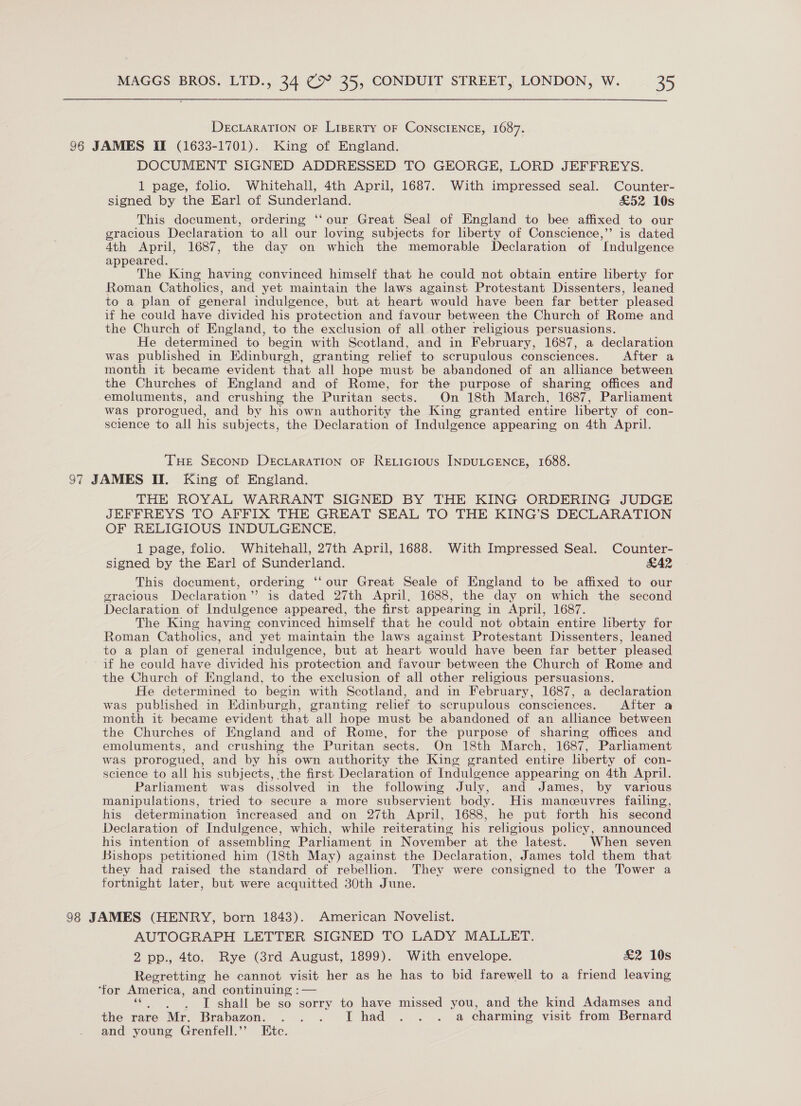 DECLARATION OF LiBERTY OF CONSCIENCE, 1687. 96 JAMES If (1633-1701). King of England. DOCUMENT SIGNED ADDRESSED TO GEORGE, LORD JEFFREYS. 1 page, folio. Whitehall, 4th April, 1687. With impressed seal. Counter- signed by the Earl of Sunderland. £52 10s This document, ordering ‘our Great Seal of England to bee affixed to our gracious Declaration to all our loving subjects for liberty of Conscience,’’ is dated 4th April, 1687, the day on which the memorable Declaration of Indulgence appeared. The King having convinced himself that he could not obtain entire liberty for Roman Catholics, and yet maintain the laws against Protestant Dissenters, leaned to a plan of general indulgence, but at heart would have been far better pleased if he could have divided his protection and favour between the Church of Rome and the Church of England, to the exclusion of all other religious persuasions. He determined to begin with Scotland, and in February, 1687, a declaration was published in Edinburgh, granting relief to scrupulous consciences. After a month it became evident that all hope must be abandoned of an alliance between the Churches of England and of Rome, for the purpose of sharing offices and emoluments, and crushing the Puritan sects. On 18th March, 1687, Parliament was prorogued, and by his own authority the King granted entire liberty of con- science to all his subjects, the Declaration of Indulgence appearing on 4th April. THE SECOND DEcLARATION OF RELIGIOUS INDULGENCE, 1688. 97 JAMES II. King of England. THE ROYAL WARRANT SIGNED BY THE KING ORDERING JUDGE JEFFREYS TO AFFIX THE GREAT SEAL TO THE KING’S DECLARATION OF RELIGIOUS INDULGENCE. 1 page, folio. Whitehall, 27th April, 1688. With Impressed Seal. Counter- signed by the Earl of Sunderland. &amp;A2 This document, ordering ‘‘our Great Seale of Hngland to be affixed to our gracious Declaration” is dated 27th April, 1688, the day on which the second Declaration of Indulgence appeared, the first appearing in April, 1687. The King having convinced himself that he could not obtain entire liberty for Roman Catholics, and yet maintain the laws against Protestant Dissenters, leaned to a plan of general indulgence, but at heart would have been far better pleased if he could have divided his protection and favour between the Church of Rome and the Church of England, to the exclusion of all other religious persuasions. He determined to begin with Scotland, and in February, 1687, a declaration was published in Edinburgh, granting relief to scrupulous consciences. After a month it became evident that all hope must be abandoned of an alliance between the Churches of England and of Rome, for the purpose of sharing offices and emoluments, and crushing the Puritan sects. On 18th March, 1687, Parlhament was prorogued, and by his own authority the King granted entire liberty of con- science to all his subjects, the first Declaration of Indulgence appearing on 4th April. Parliament was dissolved in the following July, and James, by various manipulations, tried to secure a more subservient body. His manceuvres failing, his determination increased and on 27th April, 1688, he put forth his second Declaration of Indulgence, which, while reiterating his religious policy, announced his intention of assembling Parliament in November at the latest. When seven Bishops petitioned him (18th May) against the Declaration, James told them that they had raised the standard of rebellion. They were consigned to the Tower a fortnight later, but were acquitted 30th June. 98 JAMES (HENRY, born 1843). American Novelist. AUTOGRAPH LETTER SIGNED TO LADY MALLET. 2 pp., 4to. Rye (3rd August, 1899). With envelope. £&amp;2 10s Regretting he cannot visit her as he has to bid farewell to a friend leaving ‘for America, and continuing :— IT shall be so sorry to have missed you, and the kind Adamses and the rare Mr. Brabazon. . . . Thad... a charming visit from Bernard and young Grenfell.’’ Etc.