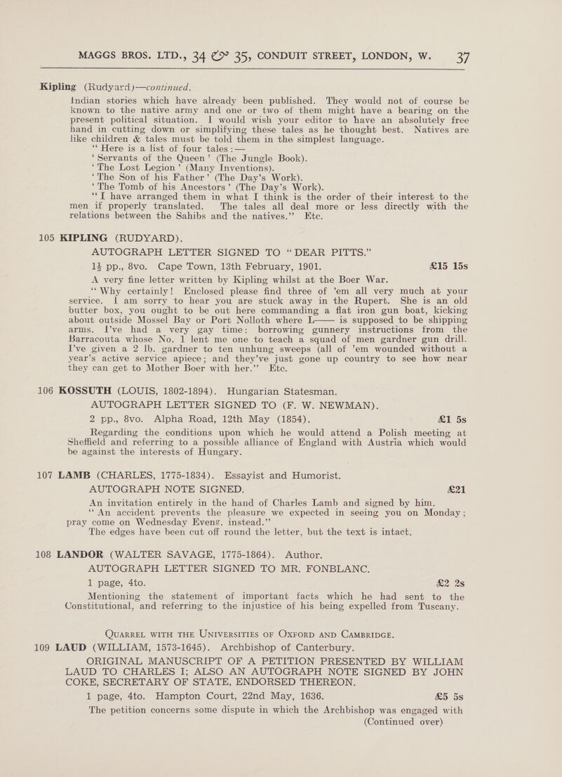 Kipling (Rudyard)—continued. Indian stories which have already been published. They would not of course be known to the native army and one or two of them might have a bearing on the present political situation. I would wish your editor to have an absolutely free hand in cutting down or simplifying these tales as he thought best. Natives are like children &amp; tales must be told them. in the simplest language. ** Here is a list of four tales :— ‘Servants of the Queen’ (The Jungle Book). ‘The Lost Legion’ (Many Inventions). ‘The Son of his Father’ (The Day’s Work). ‘The Tomb of his Ancestors’ (The Day’s Work). ‘‘T have arranged them in what I think is the order of their interest to the men if properly translated. The tales all deal more or less directly with the relations between the Sahibs and the natives.’”’ Etc. 105 KIPLING (RUDYARD). AUTOGRAPH LETTER SIGNED TO “DEAR PITTS.” 13 pp., 8vo. Cape Town, 13th February, 1901. &amp;15 15s A very fine letter written by Kipling whilst at the Boer War. ‘“'Why certainly! Enclosed please find three of ’em all very much at your service. | am sorry to hear you are stuck away in the Rupert. She is an old butter box, you ought to be out here commanding a flat iron gun boat, kicking about outside Mossel Bay or Port Nolloth where L is supposed to be shipping arms. I’ve had a very gay time: borrowing gunnery instructions from the Barracouta whose No. 1 lent me one to teach a squad of men gardner gun drill. I’ve given a 2 lb. gardner to ten unhung sweeps (all of ’em wounded without a year’s active service apiece; and they’ve just gone up country to see how near they can get to Mother Boer with her.’’ Etc.  106 KOSSUTH (LOUIS, 1802-1894). Hungarian Statesman. AUTOGRAPH LETTER SIGNED TO (F. W. NEWMAN). 2 pp., 8vo. Alpha Road, 12th May (1854). &amp;1 5s Regarding the conditions upon which he would attend a Polish meeting at Sheffield and referring to a possible alliance of England with Austria which would be against the interests of Hungary. 107 LAMB (CHARLES, 1775-1834). Essayist and Humorist. AUTOGRAPH NOTE SIGNED. F274 | An invitation entirely in the hand of Charles Lamb and signed by him. ‘“An accident prevents the pleasure we expected in seeing you on Monday; pray come on Wednesday Evens. instead.”’ The edges have been cut off round the letter, but the text is intact. 108 LANDOR (WALTER SAVAGE, 1775-1864). Author. AUTOGRAPH LETTER SIGNED TO MR. FONBLANC. 1 page, 4to. &amp;2 2s Mentioning the statement of important facts which he had sent to the Constitutional, and referring to the injustice of his being expelled from Tuscany. QUARREL WITH THE UNIVERSITIES OF OXFORD AND CAMBRIDGE. 109 LAUD (WILLIAM, 1573-1645). Archbishop of Canterbury. ORIGINAL MANUSCRIPT OF A PETITION PRESENTED BY WILLIAM LAUD TO CHARLES I; ALSO AN AUTOGRAPH NOTE SIGNED BY JOHN COKE, SECRETARY OF STATE, ENDORSED THEREON. 1 page, 4to. Hampton Court, 22nd May, 1636. &amp;5 5s The petition concerns some dispute in which the Archbishop was engaged with