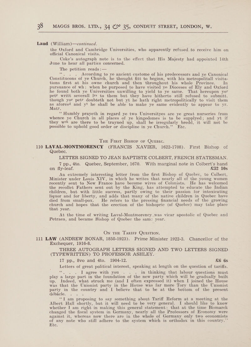 Laud (William)—continued. the Oxford and Cambridge Universities, who apparently refused to receive him on official Canonical visits. Coke’s autograph note is to the effect that His Majesty had appointed 14th June to hear all parties concerned. The petition reads :— ss . According to ye ancient custome of his predecessors and ye Canonical Constitucons of ye Church, he thought fitt to beginn, with his metropolitall visita- tions first at his owne church and then throughout his whole Province. In pursuance of wh: when he purposed to have visited ye Dioceses of Ely and Oxford he found both ye Universities unwilling to yield to ye same. That hereupon yor petr writt severall Irs to them but they have hitherto still refused to submitt, though yor petr doubteth not but yt he hath right metropolitically to visit them as aforesd and vt he shall be able to make ye same evidently to appear to yr. Maty. ‘“ Humbly prayeth in regard ye two Universityes are ye great nurseries from whence ye Church in all places of ye kingedomes is to be supplyed; and yt if they wceh are there to be trayned up, shall be irregularly bredd, it will not be possible to uphold good order or discipline in ye Church.’ Etc. Tue First Bishop oF QuEBEc. 110 LAVAL-MONTMORENCY | (FRANCIS XAVIER, 1622-1708). First Bishop of Quebec. LETTER SIGNED TO JEAN BAPTISTE COLBERT, FRENCH STATESMAN. 7 pp., 4to. Quebec, September, 1670. With marginal note in Colbert’s hand on fly-leaf. £32 10s An extremely interesting letter from the first Bishop of Quebec, to Colbert, Minister under Louis XIV, in which he writes that nearly all of the young women recently sent to New France have become wives of Colonists. He has welcomed the recollet Fathers sent out by the King, has attempted to educate the Indian children, but with little success, partly owing to their passion for intoxicating liquor and for liberty, and adds that many of the native children in Quebec have died from small-pox. He refers to the pressing financial needs of the growing church and hopes that the erection of the bishopric (of Quebec) may take place that year. At the time of writing Laval-Montmorency was vicar apostolic of Quebec and Petraea, and became Bishop of Quebec the samc year. ON THE TARIFF QUESTION. 111 LAW (ANDREW BONAR, 1858-1923). Prime Minister 1922-3. Chancellor of the Exchequer, 1916-8. THREE AUTOGRAPH LETTERS SIGNED AND sali Se LETTERS SIGNED (TYPEWRITTEN) TO PROFESSOR ASHLEY. 17 pp., 8vo and 4to. 1904-12. £6 68. Letters of great political interest, speaking at length on the question of tariffs. e . I agree with you . . . in thinking that labour questions must play a ‘large part in the foundation of the new party which will be gradually built up. Indeed, what struck me (and I often expressed it) when I joined the House was that the Unionist party in the House was far more Tory than the Unionist party in the aii and I believe that to be at the bottom of the present débacle. fp ey ia nropeane to say something about Tariff Reform at a meeting at the Albert. Hall shortly, but it will need to be very general. I should hke to know whether I am right in making this general statement: that at the time Bismarck changed the fiscal system in Germany, nearly all the Professors of Hconomy were against it, whereas now there are in the whole of Germany only two economists of any note who still adhere to the system which is orthodox in this country.’’ Htc.