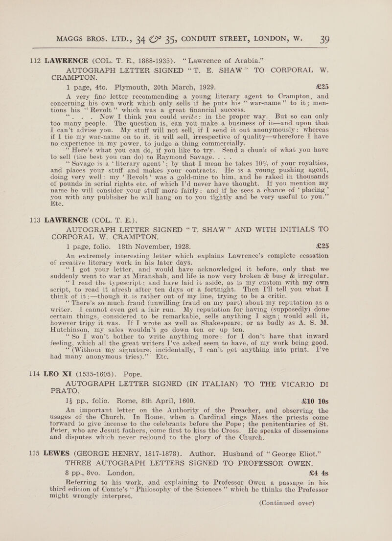 112 LAWRENCE (COL. T. E., 1888-1935). ‘‘ Lawrence of Arabia.” AUTOGRAPH LETTER SIGNED “T. E. SHAW” TO CORPORAL W. CRAMPTON. 1 page, 4to. Plymouth, 20th March, 1929. &amp;25 A very fine letter recommending a young literary agent to Crampton, and concerning his own work which only sells if he puts his ‘‘ war-name’’ to it; men- tions his ‘‘ Revolt’”’ which was a great financial success. “. . . Now I think you could write: in the proper way. But so can only too many people. The question is, can you make a business of it—and upon that I can’t advise you. My stuff will ‘not sell, if I send it out anonymously: whereas if I tie my war-name on to it, it will sell, irrespective of quality—wherefore I have no experience in my power, to judge a thing commercially. ‘* Here’s what you can do, if you like to try. Send a chunk of what you have to sell (the best you can do) to Raymond Savage. ‘* Savage is a ‘ literary agent’; by that I mean he takes 10% of your royalties, and places your stuff and makes your contracts. He is a young pushing agent, doing very well: my ‘ Revolt’ was a gold-mine to him, and he raked in thousands of pounds in serial rights etc. of which I’d never have thought. If you mention my name he will consider your stuff more fairly: and if he sees a chance of ‘ placing ° as with any publisher he will hang on to you tightly and be very useful to you. C 113 LAWRENCE (COL. T. E.). AUTOGRAPH LETTER SIGNED “T. SHAW” AND WITH INITIALS TO CORPORAL W, CRAMPTON. 1 page, folio. 18th November, 1928. &amp;25 An extremely interesting letter which explains Lawrence’s complete cessation of creative literary work in his later days. ‘“T got your letter, and would have acknowledged it before, only that we suddenly went to war at Miranshah, and life is now very broken &amp; busy &amp; irregular. ‘*l read the typescript; and have laid it aside, as is my custom with my own script, to read it afresh after ten days or a fortnight. Then [ll tell you what L think of it:—though it is rather out of my line, trying to be a critic. ‘‘There’s so much fraud (unwilling fraud on my part) about my reputation as a writer. I cannot even get a fair run. My reputation for having (supposedly) done certain things, considered to be remarkable, sells anything I sign; would sell it, however tripy it was. If I wrote as well as Shakespeare, or as badly as A. 8S. M. Hutchinson, my sales wouldn’t go down ten or up ten. “So T won’t bother to write anything more: for I don’t have that inward feeling, which all the great writers I’ve asked seem to have, of my work being good. ‘(Without my signature, incidentally, I can’t get anything into print. I’ve had many anonymous tries).’’ Etc. 114 LEO XI (1535-1605). Pope. AUTOGRAPH LETTER SIGNED (IN ITALIAN) TO THE VICARIO DI PRATO. 14 pp., folio. Rome, 8th April, 1600. £10 10s An important letter on the Authority of the Preacher, and observing the usages of the Church. In Rome, when a Cardinal sings Mass the priests come forward to give incense to the celebrants before the Pope; the penitentiaries of St. Peter, who are Jesuit fathers, come first to kiss the Cross. He speaks of dissensions and disputes which never redound to the glory of the Church. 115 LEWES (GEORGE HENRY, 1817-1878). Author. Husband of “ George Eliot.” THREE AUTOGRAPH LETTERS SIGNED TO PROFESSOR OWEN. 8 pp., 8vo. London. &amp;4 4s Referring to his work, and explaining to Professor Owen a passage in his third edition of Comte’s ‘ Philosophy of the Sciences ”’ which he thinks the Professor might wrongly interpret.