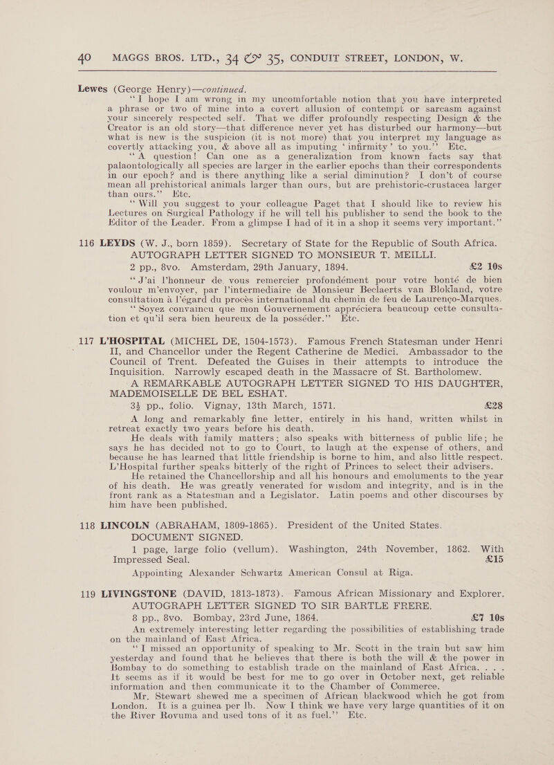 ‘“[ hope | am wrong in my uncomfortable notion that you have interpreted a phrase or two of mine into a covert allusion of contempt or sarcasm against your sincerely respected self. That we differ profoundly respecting Design &amp; the Creator is an old story—that difference never yet has disturbed our harmony—but what is new is the suspicion (it is not more) that you interpret my language as covertly attacking you, &amp; above all as imputing ‘infirmity’ to you.’’ Ete. ‘“A question! Can one as a generalization from known facts say that palaontologically all species are larger in the earlier epochs than their correspondents in our epoch? and is there anything like a serial diminution? I don’t of course mean all prehistorical animals larger than ours, but are prehistoric-crustacea larger than ours.”’ Kite. ‘Will you suggest to your colleague Paget that I should like to review his Lectures on Surgical Pathology if he will tell his publisher to send the book to the Kditor of the Leader. From a glimpse I had of it in a shop it seems very important.”’ AUTOGRAPH LETTER SIGNED TO MONSIEUR T. MEILLI. 2 pp., 8vo. Amsterdam, 29th January, 1894. £2 10s ‘‘J’ai Vhonneur de, vous remercier profondément pour votre bonté de bien voulour m’envoyer, par V’intermediaire de Monsieur Beclaerts van Blokiand, votre consultation @ a l’égard du procés international du chemin de feu de Laurengo- Marques. ‘“ Soyez convaincu que mon Gouvernement appréciera beaucoup cette consulta- tion et qu’il sera bien heureux de la posséder.’”’ Htc. II, and Chancellor under the Regent Catherine de Medici. Ambassador to the Council of Trent. Defeated the Guises in their attempts to introduce the Inquisition. Narrowly escaped death in the Massacre of St. Bartholomew. A REMARKABLE AUTOGRAPH LETTER SIGNED TO HIS DAUGHTER, MADEMOISELLE DE BEL ESHAT. + ‘pp., folio. Vignay, isth March, 1571: £28 A long and remarkably fine letter, entirely in his hand, written whilst in retreat exactly two years before his death. He deals with tamily matters; also speaks with bitterness of public lite; he says he has decided not to go to Court, to laugh at the expense of others, and because he has learned that little friendship is borne to him, and also little respect. L’ Hospital further speaksi bitterly of the right of Princes to select their advisers. He retained the Chancellorship and all his honours and emoluments to the year of his death. He was greatly venerated for wisdom and integrity, and is in the front rank as a Statesman and a Legislator. Latin poems and other discourses by him have been published. DOCUMENT SIGNED. 1 page, large folio (vellum). Washington, 24th November, 1862. With Impressed Seal. &amp;15 Appointing Alexander Schwartz American Consul at Riga. AUTOGRAPH LETTER SIGNED TO SIR BARTLE FRERE. 8 pp., 8vo. Bombay, 23rd June, 1864. : £7 10s An extremely interesting letter regarding the possibilities of establishing trade on the mainland of East Africa. ‘*T missed an opportunity of speaking to Mr. Scott in the train but saw him yesterday and found that he believes that there is both the will &amp; the power in Bombay to do something to establish trade on the mainland of East Africa... . It seems as if it would be best for me to go over in October next, get reliable information and then communicate it to the Chamber of Commerce. Mr. Stewart shewed me a specimen of African blackwood which he got from London. It is a guinea per lb. Now I think we have very large quantities of it on the River Rovuma and used tons of it as fuel.’’ Etc.