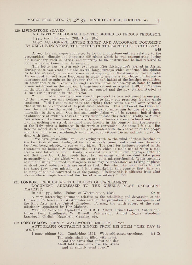 120 LIVINGSTONE (DAVID). A LENGTHY AUTOGRAPH LETTER SIGNED TO FERGUS FERGUSON. o-pp., 4to. Kuruman, 28th. July, 1843. ALSO AUTOGRAPH LETTER SIGNED AND AUTOGRAPH DOCUMENT BY NEIL LIVINGSTONE, THE FATHER OF THE EXPLORER, TO THE SAME. £45 A very fine and important letter by David Livingstone entirely relating to the geographical, climatic and linguistic difficulties which he was encountering during his missionary work in Atrica, and referring to the instructions he had received to found a new settlement in the interior. This letter was written only two years after Livingstone’s arrival in Africa. During those two years he made several long journeys which confirmed his opinion as to the necessity of native labour in attempting to Christianise so vast a field. He secluded himself from Europeans in order to acquire a knowledge of the native languages and to gain an insight into the life and habits of the heathen population. in accordance with directions at length received from the society at home to found a new settlement in the interior, Livingstone set out in August, 1843, for Mabotsa in the Bakatla country. A large hut was erected and the new station started as a base for operations in the interior. ae . After hearing of our cheerful prospect as to a settlement in one part of the interior you may perhaps be anxious to know our prospects for the whole continent. Well I cannot say they are bright; there seems a cloud over Africa &amp; that seems to be composed of its pestilential Malaria. This portion of the Continent now the most healthy would if we had somewhat more rain be one of the most unhealthy in the world. Our immense sandy plains would be swamps, indeed there is abundance of evidence that at no very distant date they were in reality so &amp; even now when a little more moisture exists than usual fevers are sure to break out. J think nothing has struck my mind more forcibly in this country than the necessity of the Holy spirit &amp; influences in the work of conversion. At home I felt it. But here no sooner do we become intimately acquainted with the character of the people than the mind is overwhelmingly convinced that without Divine aid nothing can be done with them. ‘ ‘“We have great difficulty in conveying truth to the mind of these heathen in the fact that all our theological terms are newly coined and sometimes these are far from being adapted to convey the ideas. The word for instance adopted in the testament for holiness &amp; sanctification is that which is made use of when a man sees a nice fat ox or cow. Beauty is nearest the word in our language although not that exactly. Other words have two meanings so if we dont take pains perpetually to explain which we mean we are quite misapprehended. When speaking of Sin and using one word to designate it we may be understood as talking of pieces of dried cows’ ordure which are used as fuel. But when the truth takes hold of the heart they never mistake. And it is remarked in this country that there are as many of the old converted as of the young. I believe this is different from what occurs where people have had the Gospel from infancy.” Etc. 121 LONDON. REBUILDING THE HOUSES OF PARLIAMENT. DOCUMENT ADDRESSED TO THE QUEEN’S MOST EXCELLENT MAJESTY. In all 4 pp., folio. Palace of Westminster, 1854. £2 2s A very interesting document relative to the rebuilding and decoration of the Houses of Parliament at Westminster and for the promotion and encouragement of the Fine Arts in the United Kingdom. Forming the tenth report of the com- missioners appointed by Her Majesty. With the Seals and Signatures of H.R.H. Albert, Prince Consort, Sutherland, Robert Peel, Lyndhurst, W. Russell, Palmerston, Samuel Rogers, Aberdeen, Lansdown, Carlisle, Newcastle, Canning, etc. 122 LONGFELLOW (HENRY WADSWORTH, 1807-1882). Poet. AUTOGRAPH QUOTATION SIGNED FROM HIS POEM “THE DAY IS DONE.” 1 page, oblong 8vo. Cambridge, 1861. With addressed envelope. &amp;2 28 ‘“The night shall be filled with music, And the cares that infest the day Shall fold their tents like the Arabs And as silently steal away.”’
