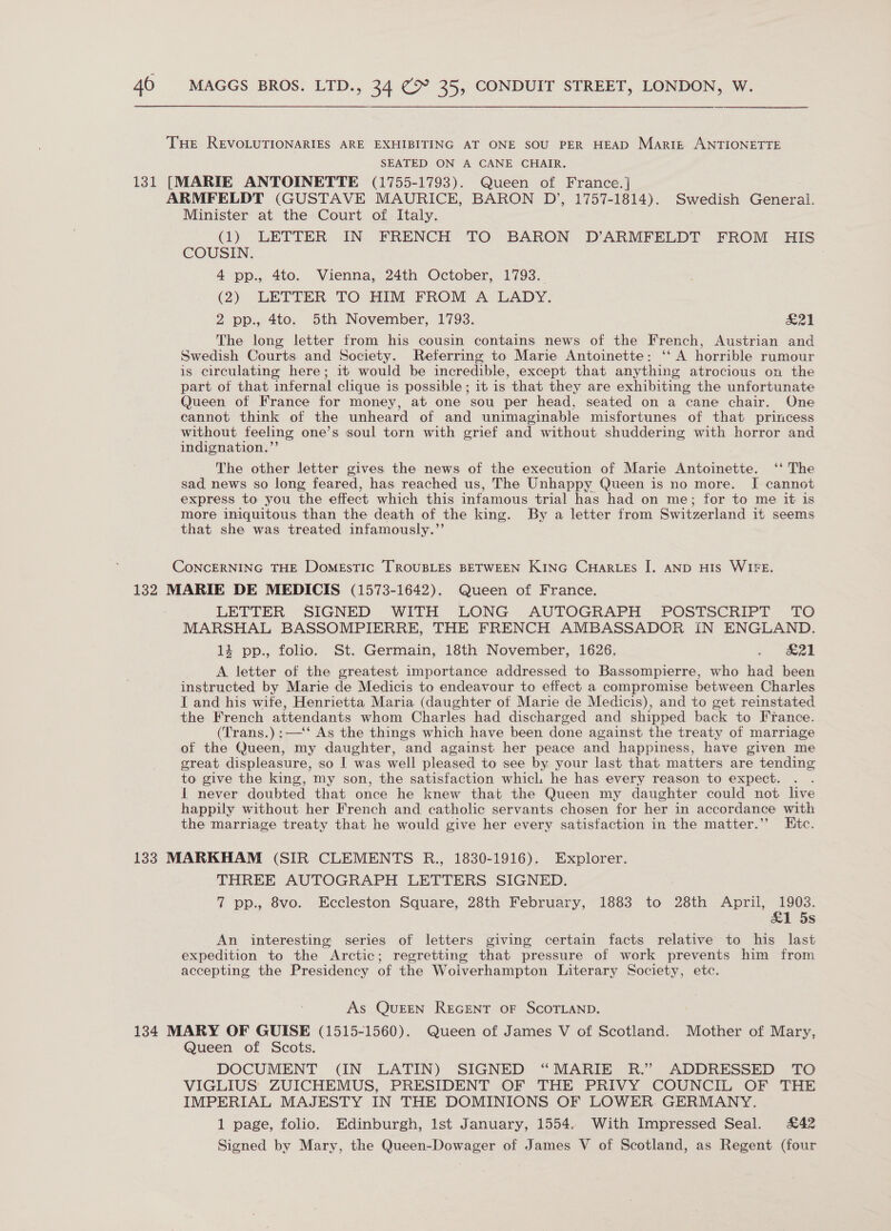 THe REVOLUTIONARIES ARE EXHIBITING AT ONE SOU PER HEAD Martz ANTIONETTE SEATED ON A CANE CHAIR. 131 [MARIE ANTOINETTE (1755-1793). Queen of France.] ARMFELDT (GUSTAVE MAURICE, BARON D’, 1757-1814). Swedish General. Minister at the Court of Italy. . (1) LETTER IN FRENCH TO BARON D’ARMFELDT FROM HIS COUSIN. 4 pp., 4to. Vienna, 24th October, 1793. (2) LETTER TO HIM FROM A LADY. 2 pp., 4to. 5th November, 1793. Vd | The long letter from his cousin contains news of the French, Austrian and Swedish Courts and Society. Referring to Marie Antoinette: ‘‘ A horrible rumour is circulating here; it would be incredible, except that anything atrocious on the part of that infernal clique is possible ; it is that they are exhibiting the unfortunate Queen of France for money, at one sou per head, seated on a cane chair. One cannot think of the unheard of and unimaginable misfortunes of that princess without feeling one’s soul torn with grief and without shuddering with horror and indignation.”’ The other letter gives the news of the execution of Marie Antoinette. ‘* The sad news so long feared, has reached us, The Unhappy Queen is no more. I cannot express to you the effect which this infamous trial has had on me; for to me it is more iniquitous than the death of the king. By a letter from Switzerland it seems that she was treated infamously.”’ CoNCERNING THE DomEsTIc TROUBLES BETWEEN KING CHARLES |. AND HIS WIFE. 132 MARIE DE MEDICIS (1573-1642). Queen of France. LETTER SIGNED WITH LONG AUTOGRAPH POSTSCRIPT TO MARSHAL BASSOMPIERRE, THE FRENCH AMBASSADOR IN ENGLAND. 14 pp., folio. St. Germain, 18th November, 1626. » 21 A letter of the greatest importance addressed to Bassompierre, who had been instructed by Marie de Medicis to endeavour to effect a compromise between Charles I and his wife, Henrietta Maria (daughter of Marie de Medicis), and to get reinstated the French attendants whom Charles had discharged and shipped back to France. (Trans.) :—‘‘ As the things which have been done against the treaty of marriage of the Queen, my daughter, and against her peace and happiness, have given me great displeasure, so | was well pleased to see by your last that matters are tending to give the king, my son, the satisfaction which he has every reason to expect. : I never doubted that once he knew that the Queen my daughter could not live happily without her French and catholic servants chosen for her in accordance with the marriage treaty that he would give her every satisfaction in the matter.’’ Htc. 133 MARKHAM (SIR CLEMENTS R., 1830-1916). Explorer. THREE AUTOGRAPH LETTERS SIGNED. 7 pp., 8vo. Eccleston Square, 28th February, 1883 to 28th April, 1903. &amp;1 5s An interesting series of letters giving certain facts relative to his last expedition to the Arctic; regretting that pressure of work prevents him from accepting the Presidency of the Wolverhampton Literary Society, etc. As QuEEN REGENT OF SCOTLAND. 134 MARY OF GUISE (1515-1560). Queen of James V of Scotland. Mother of Mary, Queen of Scots. DOCUMENT (IN LATIN) SIGNED “MARIE R.” ADDRESSED TO VIGLIUS ZUICHEMUS, PRESIDENT OF THE PRIVY COUNCIL OF THE IMPERIAL MAJESTY IN THE DOMINIONS OF LOWER. GERMANY. 1 page, folio. Edinburgh, Ist January, 1554. With Impressed Seal. £42 Signed by Mary, the Queen-Dowager of James V of Scotland, as Regent (four