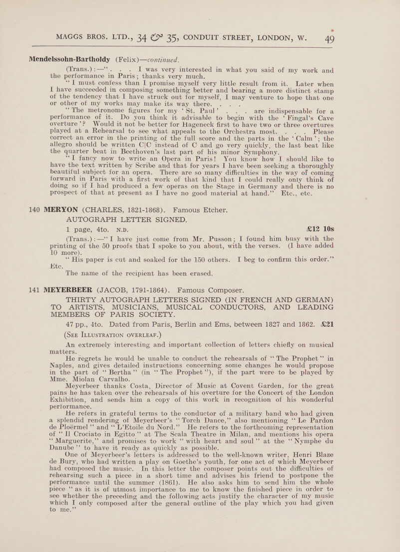  Mendelssohn-Bartholdy (Felix)—continued. (Trans.):—'‘*. . . I was very interested in what you said of my work and the performance in Paris; thanks very much. | ; ‘* I must contess than I promise myself very little result from it. Later when I have succeeded in composing something better and bearing a more distinct stamp ot the tendency that I have struck out for myself, I may venture to hope that one or other of my works may make its way there. : “The metronome figures for my ‘St. Paul’ . . . are indispensable for a performance of it. Do you think it advisable to begin with the ‘ Fingal’s Cave overture’? Would it not be better for Hageneck first to have two or three overtures played at a Rehearsal to see what appeals to the Orchestra most. . . . Please correct an error in the printing of the full score and the parts in the ‘ Calm’; the allegro should be written C|C instead of C and go very quickly, the last beat like the quarter beat in Beethoven’s last part of his minor Symphony. ‘““[ fancy now to write an Opera in Paris! You know how I should like to have the text written by Scribe and that for years I have been seeking a thoroughly beautiful subject for an opera. There are so many difficulties in the way of coming forward in Paris with a first work of that kind that I could really only think of doing so if I had produced a few operas on the Stage in Germany and there is no prospect of that at present as I have no good material at hand.’’ Etc., etc. 140 MERYON (CHARLES, 1821-1868). Famous Etcher. AUTOGRAPH LETTER SIGNED. 1 page, 4to. N.D. £12 10s (Trans.):—‘‘ I have just come from Mr. Pusson; I found him busy with the printing of the 50 proofs that I spoke to you about, with the verses. (I have added 10 more). ‘‘ His paper is cut and soaked for the 150 others. I beg to confirm this order.’’ Kite. The name of the recipient has been erased. 141 MEYERBEER (JACOB, 1791-1864). Famous Composer. THIRTY AUTOGRAPH LETTERS SIGNED (IN FRENCH AND GERMAN) TO ARTISTS, MUSICIANS, MUSICAL CONDUCTORS, AND LEADING MEMBERS OF PARIS SOCIETY. 47 pp., to. Dated from Paris, Berlin and Ems, between 1827 and 1862. £21 (Sze ILLUSTRATION OVERLEAF.) An extremely interesting and important collection of letters chiefly on musical matters. He regrets he would be unable to conduct the rehearsals of ‘‘ The Prophet” in Naples, and gives detailed instructions concerning some changes he would propose in the part of ‘‘ Bertha’’ (in ‘‘ The Prophet”), if the part were to be played by Mme. Miolan Carvalho. Meyerbeer thanks Costa, Director of Music at Covent Garden, for the great pains he has taken over the rehearsals of his overture for the Concert of the London Exhibition, and sends him a copy of this work in recognition of his wonderful performance. He reters in grateful terms to the conductor of a military band who had given a splendid rendering of Meyerbeer’s ‘‘ Torch Dance,’’ also mentioning ‘‘ Le Pardon de Ploérmel’’ and ‘‘ L’Etoile du Nord.”’ He refers to the forthcoming representation of ‘‘ Il Crociato in Egitto’’ at The Scala Theatre in Milan, and mentions his opera ‘* Marguerite,’’ and promises to work ‘‘ with heart and soul’’ at the ‘‘ Nymphe du Danube ’’ to have it ready as quickly as possible. : One of Meyerbeer’s letters is addressed to the well-known writer, Henri Blaze de Bury, who had written a play on Goethe’s youth, for one act of which Meyerbeer had composed the music. In this letter the composer points out the difficulties of rehearsing such a piece in a short time and advises his friend to postpone the performance until the summer (1861). He also asks him to send him the whole piece “‘as it is of utmost importance to me to know the finished piece in order to see whether the preceding and the following acts justify the character of my music ia I only composed after the general outline of the play which you had given Oo me.”’