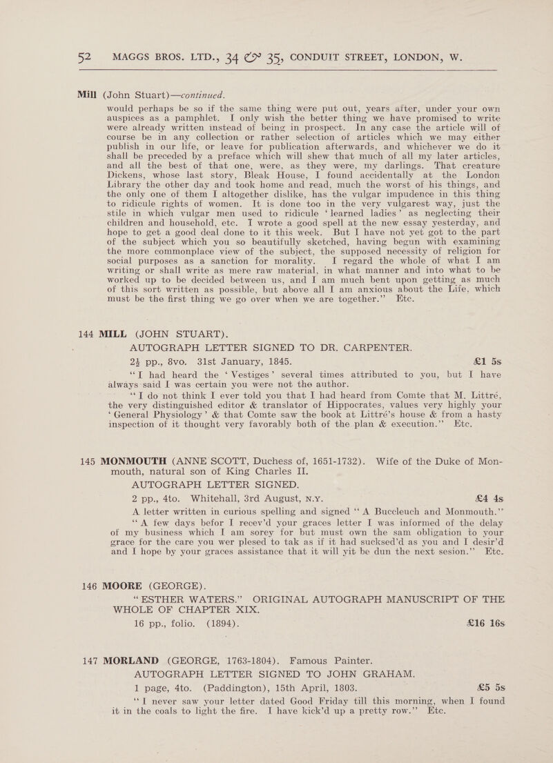 Mill (John Stuart)—continued. would perhaps be so if the same thing were put out, years after, under your own auspices as a pamphlet. I only wish the better thing we have promised to write were already written instead of being in prospect. In any case the article will of course be in any collection or rather selection of articles which we may either publish in our life, or leave for publication afterwards, and whichever we do it shall be preceded by a preface which will shew that much of all my later articles, and all the best of that one, were, as they were, my darlings. That creature Dickens, whose last story, Bleak House, I found accidentally at the London Library the other day and took home and read, much the worst of his things, and the only one of them I altogether dislike, has the vulgar impudence in this thing to ridicule rights of women. It is done too in the very vulgarest way, just the stile in which vulgar men used to ridicule ‘learned ladies’ as neglecting their children and household, etc. I wrote a good spell at the new essay yesterday, and hope to get a good deal done to it this week. But I have not yet got to the part of the subject which you so beautifully sketched, having begun with examining the more commonplace view of the subject, the supposed necessity of religion for social purposes as a sanction for morality. JI regard the whole of what I am writing or shall write as mere raw material, in what manner and into what to be worked up to be decided between us, and I am much bent upon getting as much of this sort written as possible, but above all I am anxious about the Life, which must be the first thing we go over when we are together.” Etc. 144 MILL (JOHN STUART). AUTOGRAPH LETTER SIGNED TO DR. CARPENTER. 24 pp., 8vo. 31st January, 1845. eel 5S ‘“T had heard the ‘ Vestiges’ several times attributed to you, but I have always said [I was certain you were not the author. ‘*T do not think I ever told you that I had heard from Comte that M. Littré, the very distinguished editor &amp; translator of Hippocrates, values very highly your ‘General Physiology’ &amp; that Comte saw the book at Littré’s house &amp; from a hasty inspection of it thought very favorably both of the plan &amp; execution.”’ Etc. 145 MONMOUTH (ANNE SCOTT, Duchess of, 1651-1732). Wife of the Duke of Mon- mouth, natural son of King Charles II. AUTOGRAPH LETTER SIGNED. 2 pp., 4to. Whitehall, 3rd August, N.Y. £4 ds A. letter written in curious spelling and signed ‘‘ A Buccleuch and Monmouth.”’ ‘*A ftew days befor I recev’d your graces letter I was informed of the delay of my business which [ am sorey for but must own the sam obligation to your grace for the care you wer plesed to tak as if 1t had sucksed’d as you and I desir’d and I hope by your graces assistance that it will yit be dun the next sesion.’’ Etc. 146 MOORE (GEORGE). “ESTHER WATERS.” ORIGINAL AUTOGRAPH MANUSCRIPT OF THE WHOLE OF CHAPTER XIX. 16 pp., folio. (1894). | £16 16s 147 MORLAND (GEORGE, 1763-1804). Famous Painter. AUTOGRAPH LETTER SIGNED TO JOHN GRAHAM. 1 page, 4to. (Paddington), 15th April, 1803. So oS ‘*T never saw your letter dated Good Friday till this morning, when I found it in the coals to light the fire. I have kick’d up a pretty row.”’ Htc.