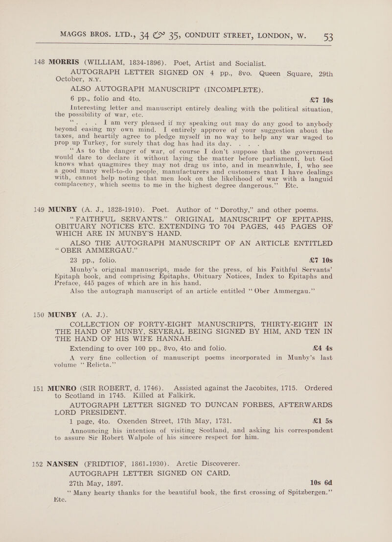   148 MORRIS (WILLIAM, 1834-1896). Poet, Artist and Socialist. AUTOGRAPH LETTER SIGNED ON 4 pp., 8vo. Queen Square, 29th October, N.Y. ALSO AUTOGRAPH MANUSCRIPT (INCOMPLETE). 6 pp: folio and 4to, £&amp;7 10s Interesting letter and manuscript entirely dealing with the political situation the possibility of war, etc. - . . J am very pleased if my speaking out may do any good to anybody beyond easing my own mind. I entirely approve of your suggestion about the taxes, and heartily agree to pledge myself in no way to help any war waged to prop up Turkey, for surely that dog has had its day. “As to the danger of war, of course I don’t suppose that the government would dare to declare it without laying the matter before parliament, but God knows what quagmires they may not drag us into, and in meanwhile, I, who see a good many well-to-do people, manufacturers and customers that I have dealings with, cannot help noting that men look on the likelihood of war with a languid complacency, which seems to me in the highest degree dangerous.” Etc. 6é 149 MUNBY (A. J., 1828-1910). Poet. Author of ‘“‘ Dorothy,’ and other poems. “FAITHFUL SERVANTS.” ORIGINAL MANUSCRIPT OF EPITAPHS, OBITUARY NOTICES ETC. EXTENDING TO 704 PAGES, 445 PAGES OF WHICH ARE IN MUNBY’S HAND. ALSO THE AUTOGRAPH MANUSCRIPT OF AN ARTICLE ENTITLED “OBER AMMERGAU.” 23 pps Lolo, £7 10s Munby’s original manuscript, made for the press, of his Faithful Servants’ Epitaph book, and comprising Epitaphs, Obituary Notices, Index to Epitaphs and Pretace, 445 pages of which are in his hand. Also the autograph manuscript of an article entitled ‘‘ Ober Ammergau.”’ 150 MUNBY (A. J.). COLLECTION OF FORTY-EIGHT MANUSCRIPTS, THIRTY-EIGHT IN THE HAND OF MUNBY, SEVERAL BEING SIGNED BY HIM, AND TEN IN THE HAND OF HIS WIFE HANNAH. Extending to over 100 pp., 8vo, 4to and folio. £4 4s A very fine collection of manuscript poems incorporated in Munby’s last volume ‘‘ Relicta.”’ 151 MUNRO (SIR ROBERT, d. 1746). Assisted against the Jacobites, 1715. Ordered to Scotland in 1745. Killed at Falkirk. AUTOGRAPH LETTER SIGNED TO DUNCAN FORBES, AFTERWARDS LORD PRESIDENT. 1 page, 4to. Oxenden Street, 17th May, 1731. del 5s Announcing his intention of visiting Scotland, and asking his correspondent to assure Sir Robert Walpole of his sincere respect for him. 152 NANSEN (FRIDTIOF, 1861-1930). Arctic Discoverer. AUTOGRAPH LETTER SIGNED ON CARD. 27th May, 1897. 10s 6d ‘‘ Many hearty thanks for the beautiful book, the first crossing of Spitzbergen.”’ Kite.