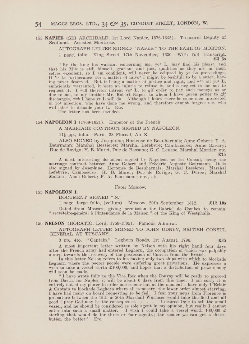  153 NAPIER (SIR ARCHIBALD, 1st Lord Napier, 1576-1645). Treasurer Deputy of Scotland. Assisted Montrose. AUTOGRAPH LETTER SIGNED “ NAPER” TO THE EARL OF MORTON. i page, folio. King Street, 17th November, 1630. With full transcript. &amp;3 3s ‘By the king his warrant concerning me, yor L, may find his pleast, and that his Mtie is still himself, gratious and just, qualities as they are in them selves excellent, so I am confident, will never be eclipsed by yr Ls proceedings. If Yr Ls furtherance wer a matter of faivor I might be bashfull to be a suter, hav- ing never deserved. But it being a matter of justice and right, and wth ali yor L, sufficiently warranted, it were an injurie to refuse it, and a neglect in me not to request it. I will therefor intreat yor L, to gif order to pay such moneys as ar due to me, to my brother Mr. Robert Naper, to whom I have geven power to gif discharges, weh I hope yr L will do. Although I know there be some men interested in yor affection, who have done me wrong, and therefore cannot forgive me, who will labor to disuade your L. Etc. The letter has been mended. 154 NAPOLEON I (1769-1821). Emperor of the French. A MARRIAGE CONTRACT SIGNED BY NAPOLEON. 114 pp., folio. Paris, 23 Floreal, An X. ALSO SIGNED by Josephine; Hortense de Beauharnais; Anne Gobert; F. A. Beurmann; Marshal Bessieres; Marshal Lefebvre; Cambacérés; Anne Savary; Duc de Rovigo; H. B. Maret, Duc de Bassano; G. C. Leuroc. Marshal Mortier; etc. EW £5) A most interesting document signed by Napoleon as Ist Consul, being the marriage contract between Anne Gobert and Frédéric Auguste Beurmann. It is also signed by Josephine; Hortense de Beauharnais; Marshal Bessieres; Marshal Letebvre; Cambacérés; H. B. Maret; Duc de Rovigo; G. C. Duroc; Marshal Mortier; Anne Gobert; F. A. Beurmann; etc., etc. From Moscow. 155 NAPOLEON I. DOCUMENT SIGNED “N.” 1 page, large folio, (vellum). Moscow, 20th September, 1812. £12 10s Dated ‘from Moscow, giving permission for Gabriel de Combes to remain ‘* secrétaire-général a Jintendance de la Maison” of the King of Westphalia. 156 NELSON (HORATIO, Lord, 1758-1805). Famous Admiral. AUTOGRAPH LETTER SIGNED TO JOHN UDNEY, BRITISH CONSUL GENERAL AT TUSCANY. 3 pp., 4to. “Captain.” Leghorn Roads, Ist August, 1796. £35 A most important letter written by Nelson with his right hand four days after the French army had entered Leghorn, the occupation of which was palpably a step towards the recovery of the possession of Corsica from the British. In this letter Nelson refers to his having only two ships with which to blockade Leghorn where the poorer people were suffering great privations. He expresses a wish to take a vessel worth £100,000, and hopes that a distribution of prize money will soon be made. ‘‘T have wrote fully to the Vice Roy when the Convoy will be ready to proceed from Bastia for Naples, it will be about 6 days from this time. I am sorry it is entirely out of my power to order one sooner but at the moment I have only L’Eclair &amp; Captain to blockade Leghorn where all is misery, the lower order almost starving, I have had many on board requesting to be fed. I fear your news from Florence is premature between the 15th &amp; 20th Marshall Wurmser would take the field and all good | pray God may be the consequence. . . . I desired Ogle to sell the small vessel, and he should be considered as sole agent in my opinion, but really I cannot enter into such a small matter. I wish I could take a vessel worth 100,000 £ sterling that would do for three or four agents; the sooner we can get a distri- bution the better.’’ Etc.