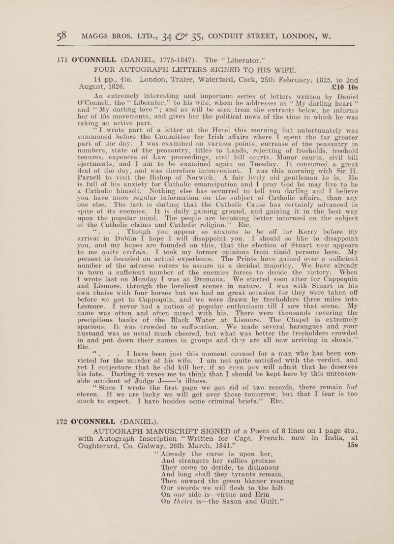 FOUR AUTOGRAPH LETTERS SIGNED TO HIS WIFE. 14 pp., 4to. London, Tralee, Waterford, Cork, 25th February, 1825, to 2nd August, 1826. £10 10s An extremely interesting and important series of letters written by Daniel O’Connell, the “ Liberator,’’ to his wife, whom he addresses as ‘‘ My darling heart ”’ and ‘‘ My darling love’’; and as will be seen from the extracts below, he informs her of his movements, and gives her the political news of the time in which he was taking an active part. j ‘*I wrote part of a letter at the Hotel this morning but unfortunately was summoned before the Committee for Irish affairs where Il spent the far greater part of the day. I was examined on various points, encrease of the peasantry in numbers, state of the peasantry, titles to Lands, rejecting of freeholds, freehold tenures, expences of Law proceedings, civil bill courts, Manor courts, civil bill ejectments, and [ am to be examined again on Tuesday. It consumed a great deal of the day, and was therefore inconvenient. I was this morning with Sir H. Parnell to visit the Bishop of Norwich. A fair lively old gentleman he is. He is full of his anxiety for Catholic emancipation and I pray God he may live to be a Catholic himself. Nothing else has occurred to tell you darling and I believe you have more regular information on the subject of Catholic affairs, than any one else. The fact is darling that the Catholic Cause has certainly advanced in spite of its enemies. It is daily gaining ground, and gaining it in the best way upon the popular mind. The people are becoming better informed on the subject of the Catholic claims and Catholic religion.’’ Etc. ‘“. . . Though you appear so anxious to be off for Kerry before my arrival in Dublin I hope I will disappoint you. I should so like to disappoint you, and my hopes are founded on this, that the election of Stuart now appears to me quite certain. I took my former opinions from timid persons here. My present is founded on actual experience. The Prints have gained over a sufficient number of the adverse voters to assure us a decided majority. We have already in town a sufficient number of the enemies forces to decide the victory. When I wrote last on Monday I was at Dromana. We started soon after for Cappoquin and Lismore, through the loveliest scenes in nature. I was with Stuart in his own chaise with four horses but we had no great occasion for they were taken off before we got to Cappoquin, and we were drawn by freeholders three miles into Lismore. I never had a notion of popular enthusiasm till I saw that scene. My name was often and often mixed with his. There were thousands covering the precipitous banks of the Black Water at Lismore. The Chapel is extremely spacious. It was crowded to suffocation. We made several harangues and your husband was as usual much cheered, but what was better the freeholders crowded in and put down their names in groups and thoy are all now arriving in shoals.” Kite. *. . . I have been just this moment counsel for a man who has been con- victed for the murder of his wife. I am not quite satisfied with the verdict, and his fate. Darling it vexes me to think that I should be kept here by this unreason- able accident of Judge J. ’s illness, ‘“Since I wrote the first page we got rid of two records, there remain but eleven. If we are lucky we will get over these tomorrow, but that I fear is too much to expect. I have besides some criminal briefs.”’ Htc.  AUTOGRAPH MANUSCRIPT SIGNED of a Poem of 8 lines on 1 page 4to., with Autograph Inscription “ Written for Capt. French, now in India, at Oughterard, Co. Galway, 26th March, 1841.” 15s ‘Already the curse is upon her, And strangers her vallies profane They come to deride, to dishonour And long shall they tyrants remain. Then onward the green banner rearing Our swords we will flesh to the hilt — On our side is—virtue and Erin On theirs is—the Saxon and Guilt.”’
