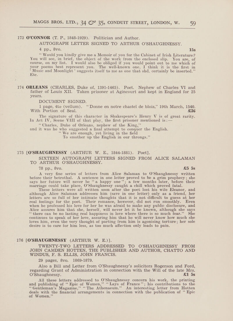  173 O’°>CONNOR (T. P., 1848-1929). Politician and Author. AUTOGRAPH LETTER SIGNED TO ARTHUR O’SHAUGHNESSY. 4 pp., 8vo. 15s ‘“ Would you kindly give me a Memoir of you for the Cabinet of Irish Literature? You will see, in brief, the object of the work from the enclosed slip. You are, of course, on my list. ii would also be obliged if you would point out to me which of your poems best represent you. The well-known one, I think it is the first in ae and Moonlight’ suggests itself to me as one that shd. certainly be inserted.”’ c. 174 ORLEANS (CHARLES, Duke of, 1391-1465). Poet. Nephew of Charles VI and father of Louis XII. Taken prisoner at Agincourt and kept in England for 25 years. DOCUMENT SIGNED. 1 page, 4to (vellum). ‘“ Donne en notre chastel de blois,” 19th March, 1540. With Portion of Seal. £36 The signature of this character in Shakespeare’s Henry V is of great rarity. In Act IV, Scene VIII of that play, the first prisoner mentioned is :— “Charles, Duke of Orleans, nephew of the King,’’ and it was he who suggested a final attempt to conquer the English. ‘“We are enough, yet living in the field To smother up the English in our throngs.”’ 175 [O'SHAUGHNESSY (ARTHUR W. E., 1844-1881). Poet]. SIXTEEN AUTOGRAPH LETTERS SIGNED FROM ALICE SALAMAN TO ARTHUR. OSHAUGHNESSY. 18 DDp., 8Vo. &amp;5 5s A very fine series of letters from Alice Salaman to O’Shaughnessy written before their betrothal. A sentence in one letter proved to be a grim prophecy; she says her future will never be ‘‘a happy one’; a few months later, before their marriage could take place, O’Shaughnessy caught a chill which proved fatal. These letters were all written soon after the poet lost his wite Eleanor, and although Alice Salaman addresses him (save in one letter) only as a friend, her letters are so full of her intimate thoughts that it is not difficult to guess at her real feelings for the poet. Their romance, however, did not run smoothly. Even when he professed his love for her he was afraid to make any public disclosure, and Alice assures him that she, herself, will never let it be known, although she says ‘“there can be no lasting real happiness in love where there is so much fear.’’ She continues to speak of her love, assuring him that he will never know how much she loves him, even the very thought of parting from him is agonising torture; her sole desire is to care for him less, as too much affection only leads to pain. 176 [O'SHAUGHNESSY (ARTHUR W. E.)]. TWENTY-TWO LETTERS ADDRESSED TO O’SHAUGHNESSY FROM JOHN CAMDEN HOTTEN, THE PUBLISHER AND AUTHOR, CHATTO AND WINDUS, F. S. ELLIS, JOHN FRANCIS. 29 pages, 8vo. 1869-1879. Also a Bill and Letter from O’Shaughnessy’s solicitors Rogerson and Ford, regarding Grant of Administration in connection with the Will of the late Mrs. O’Shaughnessy. £1 5s All these letters addressed to O’Shaughnessy concern his work, the printing and publishing of ‘‘ Epic of Women,” *‘ Lays of France’’; his contributions to the ‘““Gentleman’s Magazine,’’ ‘‘ The Athenaeum.” An interesting letter from Hotten deals with the financial arrangements in connection with the publication of ‘‘ Epic of Women.”’