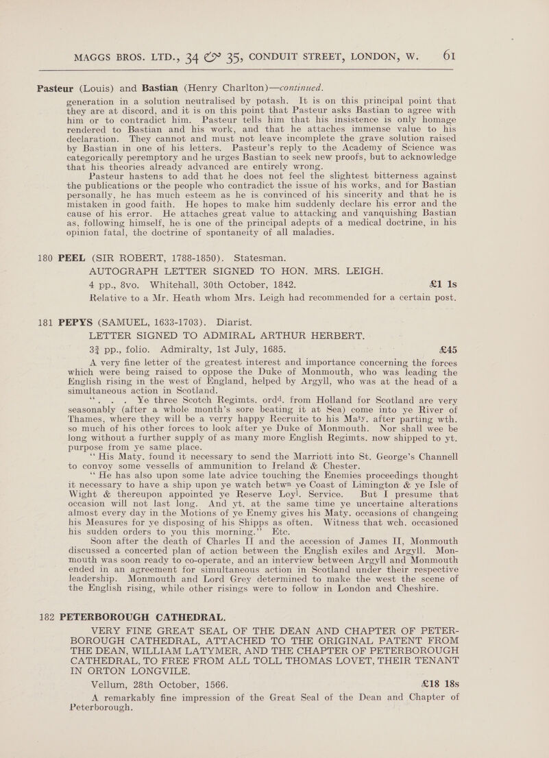 Pasteur (Louis) and Bastian (Henry Charlton)—continued. generation in a solution neutralised by potash. It is on this principal point that they are at discord, and it is on this point that Pasteur asks Bastian to agree with him or to contradict him. Pasteur tells him that his insistence is only homage rendered to Bastian and his work, and that he attaches immense value to his declaration. They cannot and must not leave incomplete the grave solution raised by Bastian in one of his letters. Pasteur’s reply to the Academy of Science was categorically peremptory and he urges Bastian to seek new proofs, but to acknowledge that his theories already advanced are entirely wrong. Pasteur hastens to add that he does not feel the slightest bitterness against the publications or the people who contradict the issue of his works, and for Bastian personally, he has much esteem as he is convinced of his sincerity and that he is mistaken in good faith. He hopes to make him suddenly declare his error and the cause of his error. He attaches great value to attacking and vanquishing Bastian as, following himself, he is one of the principal adepts of a medical doctrine, in his opinion fatal, the doctrine of spontaneity of all maladies. 180 PEEL (SIR ROBERT, 1788-1850). Statesman. AUTOGRAPH LETTER SIGNED TO HON. MRS. LEIGH. 4 pp., 8vo. Whitehall, 30th October, 1842. £&1 Is Relative to a Mr. Heath whom Mrs. Leigh had recommended for a certain post. 181 PEPYS (SAMUEL, 1633-1703). Diarist. LETTER SIGNED TO ADMIRAL ARTHUR HERBERT. $ pp., folio. Admiralty, lst July, 1685. £45 A very fine letter of the greatest interest and importance concerning the forces which were being raised to oppose the Duke of Monmouth, who was leading the English rising in the west of England, helped by Argyll, who was at the head of a simultaneous action in Scotland. ‘“. . . Ye three Scotch Regimts. ordd. from Holland for Scotland are very seasonably (after a whole month’s sore beating it at Sea) come into ye River ot Thames, where they will be a verry happy Recruite to his Maty. after parting wth. so much of his other forces to look after ye Duke of Monmouth. Nor shall wee be long without a further supply of as many more English Regimts. now shipped to yt. purpose from ye same place. ‘His Maty. found it necessary to send the Marriott into St. George’s Channell to convoy some vessells of ammunition to Ireland & Chester. ‘“ He has also upon some late advice touching the Enemies proceedings thought it necessary to have a ship upon ye watch betw2 ye Coast of Limington & ye Isle of Wight & thereupon appointed ye Reserve Loy!. Service. But I presume that occasion will not last long. And yt. at the same time ye uncertaine alterations almost every day in the Motions of ye Enemy gives his Maty. occasions of changeing his Measures for ye disposing of his Shipps as often. Witness that wch. occasioned his sudden orders to you this morning.’’ Ete. Soon after the death of Charles II and the accession of James II, Monmouth discussed a concerted plan of action between the English exiles and Argyll. Mon- mouth was soon ready to co-operate, and an interview between Argyll and Monmouth ended in an agreement for simultaneous action in Scotland under their respective leadership. Monmouth and Lord Grey determined to make the west the scene of the English rising, while other risings were to follow in London and Cheshire. 182 PETERBOROUGH CATHEDRAL. VERY FINE GREAT SEAL OF THE DEAN AND CHAPTER OF PETER- BOROUGH CATHEDRAL, ATTACHED TO THE ORIGINAL PATENT FROM THE DEAN, WILLIAM LATYMER, AND THE CHAPTER OF PETERBOROUGH CATHEDRAL, TO FREE FROM ALL TOLL THOMAS LOVET, THEIR TENANT IN ORTON LONGVILE. Vellum, 28th October, 1566. £18 18s A remarkably fine impression of the Great Seal of the Dean and Chapter of Peterborough.