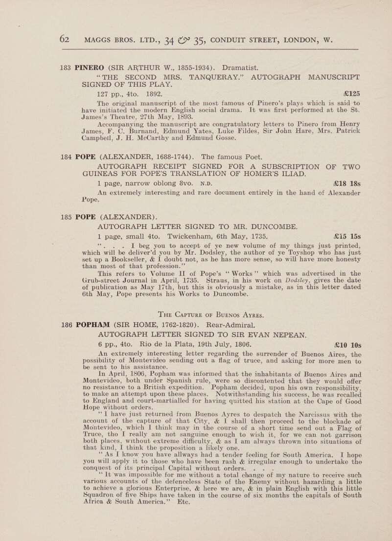 183 PINERO (SIR ARTHUR W., 1855-1934). Dramatist. “THE SECOND MRS. TANQUERAY.” AUTOGRAPH MANUSCRIPT SIGNED OF THIS PLAY. 127 pp: 4to.. Ts92. #125 The original manuscript of the most famous of Pinero’s plays which is said to have initiated the modern English social drama. It was first performed at the St. James’s Theatre, 27th May, 18983. Accompanying the manuscript are congratulatory letters to Pinero from Henry James, F. C. Burnand, Edmund Yates, Luke Fildes, Sir John Hare, Mrs. Patrick Campbell, J. H. McCarthy and Edmund Gosse. 184 POPE (ALEXANDER, 1688-1744). The famous Poet. AUTOGRAPH RECEIPT SIGNED FOR A SUBSCRIPTION OF TWO GUINEAS FOR POPE’S TRANSLATION OF HOMER’S ILIAD. 1 page, narrow oblong 8vo. N.D. £18 18s An extremely interesting and rare document entirely in the hand of Alexander Pope. 185 POPE (ALEXANDER). AUTOGRAPH LETTER SIGNED TO MR. DUNCOMBE. 1 page, small 4to. Twickenham, 6th May, 1735. £15 15s ‘“. . . I beg you to accept of ye new volume of my things just printed, which will be deliver’d you by Mr. Dodsley, the author of ye Toyshop who has just set up a Bookseller, &amp; I doubt not, as he has more sense, so will have more honesty than most ot that profession.” This refers to Volume II of Pope’s ‘‘ Works’’ which was advertised in the Grub-street Journal in April, 1735. Straus, in his work on Dodsley, gives the date of publication as May 17th, but this is obviously a mistake, as in this letter dated 6th May, Pope presents his Works to Duncombe. THE Capture oF Buenos Ayres. 186 POPHAM (SIR HOME, 1762-1820). Rear-Admiral. AUTOGRAPH LETTER SIGNED TO SIR EVAN NEPEAN. 6 pp., 4to. Rio de la Plata, 19th July, 1806. £10 10s An extremely interesting letter regarding the surrender of Buenos Aires, the possibility of Montevideo sending out a flag of truce, and asking for more men to be sent to his assistance. In April, 1806, Popham was informed that the inhabitants of Buenos Aires and Montevideo, both under Spanish rule, were so discontented that they would offer no resistance to a British expedition. Popham decided, upon his own responsibility, to make an attempt upon these places. Notwithstanding his success, he was recalled to Kngland and court-martialled for having quitted his station at the Cape of Good Hope without orders. ‘*] have just returned from Buenos Ayres to despatch the Narcissus with the account of the capture of that City, &amp; I shall then proceed to the blockade of Montevideo, which I think may in the course of a short time send out a Flag of Truce, tho I really am not sanguine enough to wish it, for we can not garrison both places, without extreme difficulty, &amp; as I am always thrown into situations of that kind, [ think the proposition a likely one. “As I know you have allways had a tender feeling for South America. I hope you will apply it to those who have been rash &amp; irregular enough to undertake the conquest of its principal Capital without orders. ; “It ‘was impossible for me without a total change of my nature to receive such various accounts of the defenceless State of the Enemy without hazarding a little to achieve a glorious Enterprise, &amp; here we are, &amp; in plain English with this little Squadron of five Ships have taken in the course of six months the capitals of South Africa &amp; South America.’’ Etc.