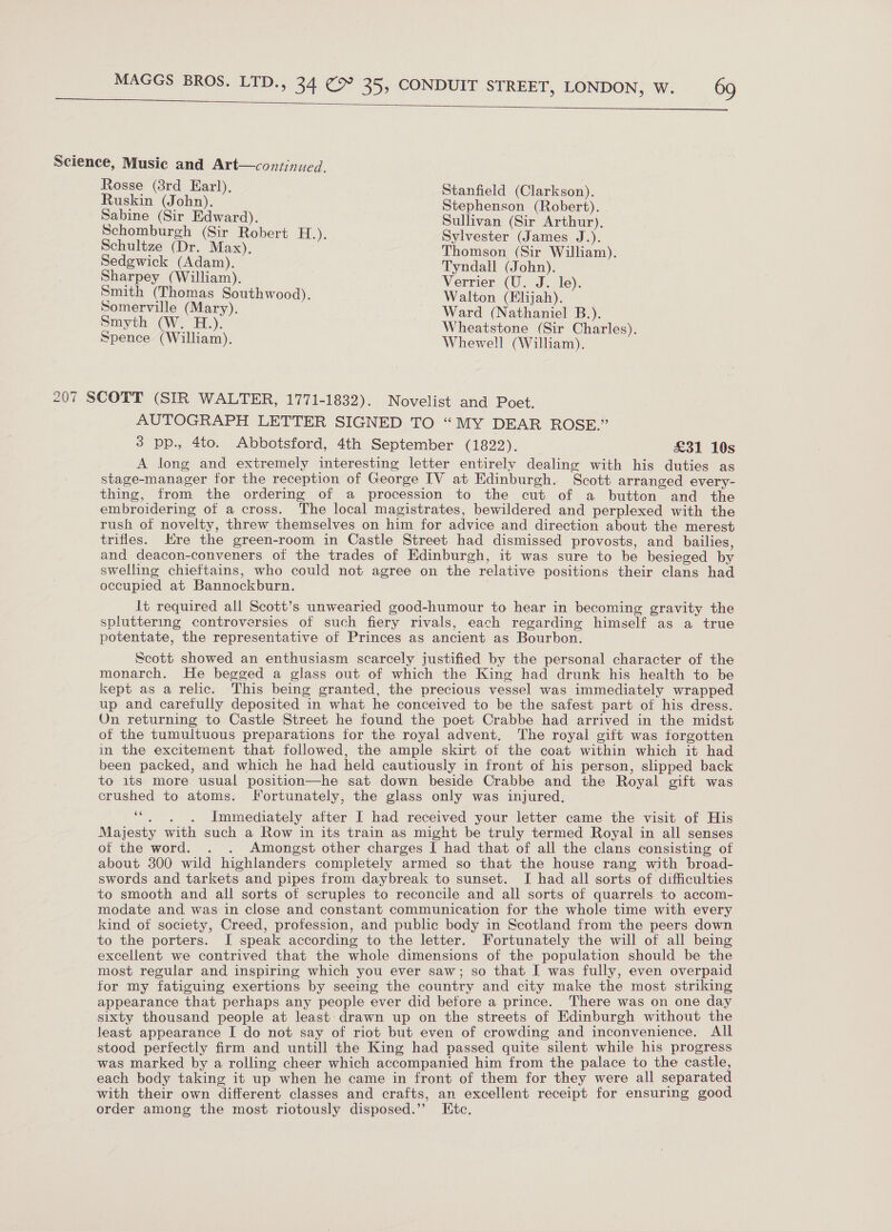   Science, Music and Art—continued. Rosse (8rd Earl), Stanfield (Clarkson) Ruskin (John). Stephenson (Robert). Sabine (Sir Edward). Sullivan (Sir Arthur). Schomburgh (Sir Robert H.). Sylvester (James J.). Schultze (Dr. Max), Thomson, (Sir William). Sedgewick (Adam). Tyndall (John). Sharpey (William). Verrier (U. J. le). Smith (Thomas Southwood). Walton (Elijah). Somerville (Mary). Ward (Nathaniel B.). oe CW H.). Wheatstone (Sir Charles). Spence (William). Whewell (William). 207 SCOTT (SIR WALTER, 1771-1832). Novelist and Poet. AUTOGRAPH LETTER SIGNED TO “MY DEAR ROSE.” 3 pp., 4to. Abbotsford, 4th September (1822). £31 10s A long and extremely interesting letter entirely dealing with his duties as stage-manager for the reception of George IV at Edinburgh. Scott arranged every- thing, from the ordering of a procession to the cut of a button and the embroidering of a cross. The local magistrates, bewildered and perplexed with the rush of novelty, threw themselves on him for advice and direction about the merest trifles. re the green-room in Castle Street had dismissed provosts, and bailies, and deacon-conveners of the trades of Edinburgh, it was sure to be besieged by swelling chieftains, who could not agree on the relative positions their clans had occupied at Bannockburn. It required all Scott’s unwearied good-humour to hear in becoming gravity the spluttering controversies of such fiery rivals, each regarding himself as a true potentate, the representative of Princes as ancient as Bourbon. Scott showed an enthusiasm scarcely justified by the personal character of the monarch. He begged a glass out of which the King had drunk his health to be kept as a relic. This being granted, the precious vessel was immediately wrapped up and carefully deposited in what he conceived to be the safest part of his dress. On returning to Castle Street he found the poet Crabbe had arrived in the midst of the tumultuous preparations for the royal advent. The royal gift was forgotten in the excitement that followed, the ample skirt of the coat within which it had been packed, and which he had held cautiously in front of his person, slipped back to its more usual position—he sat down beside Crabbe and the Royal gift was crushed to atoms. Fortunately, the glass only was injured, ‘““. . . Immediately after I had received your letter came the visit of His Majesty with such a Row in its train as might be truly termed Royal in all senses of the word. . . Amongst other charges I had that of all the clans consisting of about 300 wild highlanders completely armed so that the house rang with broad- swords and tarkets and pipes from daybreak to sunset. I had all sorts of difficulties to smooth and all sorts of scruples to reconcile and all sorts of quarrels to accom- modate and was in close and constant communication for the whole time with every kind of society, Creed, profession, and public body in Scotland from the peers down to the porters. I speak according to the letter. Fortunately the will of all being excellent we contrived that the whole dimensions of the population should be the most regular and inspiring which you ever saw; so that I was fully, even overpaid for my fatiguing exertions by seeing the country and city make the most striking appearance that perhaps any people ever did betore a prince. There was on one day sixty thousand people at least drawn up on the streets of Edinburgh without the least appearance I do not say of riot but even of crowding and inconvenience. All stood perfectly firm and untill the King had passed quite silent while his progress was marked by a rolling cheer which accompanied him from the palace to the castle, each body taking it up when he came in front of them for they were all separated with their own different classes and crafts, an excellent receipt for ensuring good order among the most riotously disposed.”’ Etc.