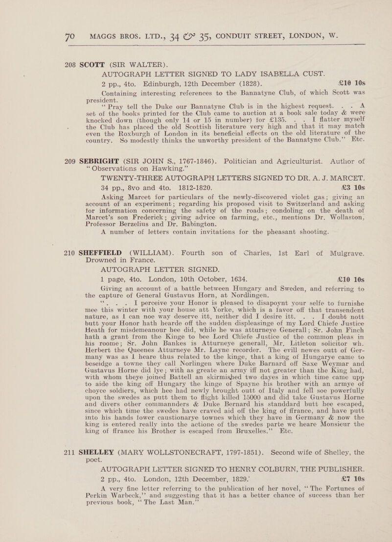 208 SCOTT (SIR WALTER). AUTOGRAPH LETTER SIGNED TO LADY ISABELLA CUST. 2 pp., 4to. Edinburgh, 12th December (1828). £10 10s. Containing interesting references to the Bannatyne Club, of which Scott was president. ‘Pray tell the Duke our Bannatyne Club is in the highest request. . . A set of the books printed for the Club came to auction at a book sale today &amp; were knocked down (though only 14 or 15 in number) for £135. . . I flatter myself the Club has placed the old Scottish literature very high and that it may match even the Roxburgh of London in its beneficial effects on the old literature of the country. So modestly thinks the unworthy president of the Bannatyne Club.”’ Etc. 209 SEBRIGHT (SIR JOHN S., 1767-1846). Politician and Agriculturist. Author of “Observations on Hawking.” TWENTY-THREE AUTOGRAPH LETTERS SIGNED TO DR. A. J. MARCET. 34 pp., 8vo and 4to. 1812-1820. &amp;3 10s Asking Marcet for particulars of the newly-discovered violet gas; giving an account of an experiment; regarding his proposed visit to Switzerland and asking for information concerning the safety of the roads; condoling on the death of Marcet’s son Frederick; giving advice on farming, etc., mentions Dr. Wollaston, Professor Berzelius and Dr. Babington. A number of letters contain invitations for the pheasant shooting. 210 SHEFFIELD (WILLIAM). Fourth son of Charles, Ist Earl of Mulgrave. Drowned in France. AUTOGRAPH LETTER SIGNED. 1 page, 4to. London, 10th October, 1634. £10 10s Giving an account of a battle between Hungary and Sweden, and referring to the capture of General Gustavus Horn, at Nordlingen. ‘©... I perceive your Honor is pleased to disapoynt your selfe to furnishe mee this winter with your house att Yorke, which is a favor off that transendent nature, as | can noe way deserve itt, neither did I desire itt. . . I doubt nott butt your Honor hath hearde off the sudden displeasinge of my Lord Chiefe Justice Heath for misdemeanour hee did, while he was atturneye Generall; Sr. John Finch hath a grant from the Kinge to bee Lord Chiefe Justice of the common pleas in his roome; Sr. John Bankes is Atturneye generall, Mr, Litleton solicitor wh. Herbert the Queenes Atturneye Mr. Layne recorder. The evill newes outt of Ger- many was as | heare thus related to the kinge, that a king of Hungarye came to beseidge a towne they call Noringen where Duke Barnard off Saxe Weymar and Gustavus Horne did lye; with as greate an army iff not greater than the King had, with whom theye joined Battell an skirmished two dayes in which time came upp to aide the king off Hungary the kinge of Spayne his brother with an armye of choyce soldiers, which hee had newly brought outt of Italy and fell soe powerfully upon the swedes as putt them to flight killed 15000 and did take Gustavus Horne and divers other commannders &amp; Duke Bernard his standdard butt hee escaped, since which time the swedes have craved aid off the king of ffrance, and have putt into his hands fower caustionarye townes which they have in Germany &amp; now the king is entered really into the actione of the swedes parte we heare Monsieur the king of ffrance his Brother is escaped from Bruxelles.’”’ Etc. 211 SHELLEY (MARY WOLLSTONECRAFT, 1797-1851). Second wife of Shelley, the poet. AUTOGRAPH LETTER SIGNED TO HENRY COLBURN, THE PUBLISHER. 2 pp., 4to. London, 12th December, 1829. £7 10s A very fine letter referring to the publication of her novel, ‘“The Fortunes of Perkin Warbeck,’’ and suggesting that it has a better chance of success than her previous book, ‘‘ The Last Man.”