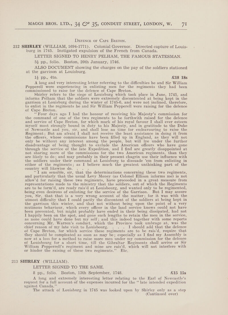  DEFENCE OF Cape BrETON. 212 SHIRLEY (WILLIAM, 1694-1771). Colonial Governor. Directed capture of Louis- burg in 1745. Instigated expulsion of the French from Canada. LETTER SIGNED TO HENRY PELHAM, THE FAMOUS STATESMAN. 54 pp., folio. Boston, 20th January, 1746. ALSO DOCUMENT showing the charges on the pay of the soldiers stationed at the garrison at Louisburg. = PD.,- 200, £18 18s A long and very interesting letter referring to the difficulties he and Sir William Pepperell were experiencing in enlisting men for the regiments they had been commissioned to raise for the defence of Cape Breton. Shirley refers to the siege of Louisburg which took place in June, 1745, and informs Pelham that the soldiers were extremely discontented at being kept in the garrison at Louisburg during the winter of 1745-6, and were not inclined, therefore, to enlist in the regiments he and Sir Wiliam Pepperell were raising for the defence of Cape Breton. ‘Four days ago I had the honour of receiving his Majesty’s commission for the command of one of the two regiments to be forthwith raised for the defence and service of Cape Breton, for which mark of his royal favour I shall ever esteem myself most strongly bound in duty to his Majesty, and in gratitude to the Duke ot Newcastle and you, sir, and shall lose no time for endeavouring to raise the Regiment; But am afraid I shall not receive the least assistance in doing it from the officers, whose commissions have been filled up in England, as they will not only be without any interest among the people, but will lye under the further disadvantage of being thought to exclude the American officers who have gone through the service of the late Expedition, and I find are greatly disappointed at not sharing more of the commissions for the two American regiments, than they are likely to do; and may probably in their present chagrin use their influence with the soldiers under their command at Louisburg to dissuade ’em from enlisting in either of the regiments; as I believe much the greatest unthinking part of the country will likewise do. . ‘‘T am sensible, sir, that the determinations concerning these two regiments, and particularly that the usual Levy Money (as Colonel Ellison informs me) is not allow’d for raising these two regiments, have proceeded in a great measure from representations made to the ministry that the soldiers, out of which the Regiments are to be form’d, are ready rais’d at Louisbourg, and wanted only to be regimented, being even desirous of enlisting for the service of the Garrison. But I may assure you, Sir, that that is a very wrong account of the matter; for it was with the utmost difficulty that I could pacity the discontent of the soldiers at being kept in the garrison this winter, and that not without being upon the point of a very mutinous behaviour, which every officer in the land service knows could not have been prevented, but might probably have ended in their being dissipated, had not I happily been on the spot, and gone such lengths to retain the men in the service, as none could have done but my self; and this indeed together with some reports concerning Mr. Warren’s conduct, which the Province took umbrage at, was the chief reason of my late visit to Louisbourg. . . . I should add that the defence of Cape Breton, for which service these regiments are to be rais‘d, require that they should be compleated as soon as may be; especially as I find my Assembly is now at a loss for a method to raise more men under my commission for the defence of Louisbourg for a short time, till the Gibraltar Regiments shall arrive or Sir William Pepperrell’ Ss regiment and mine are rais ’d, which will not interfere with or hinder the raising of these two regiments.”’ Ete. 213 SHIRLEY (WILLIAM). LETTER SIGNED TO THE SAME. 8 pp., folio. Boston, 13th September, 1748. £15 15s A long and extremely interesting letter relating to the Earl of Newcastle’s request for a full account of the expenses incurred for the “ late intended expedition against Canada.’ The attack of Louisburg in 1745 was looked upon by Shirley only as a step