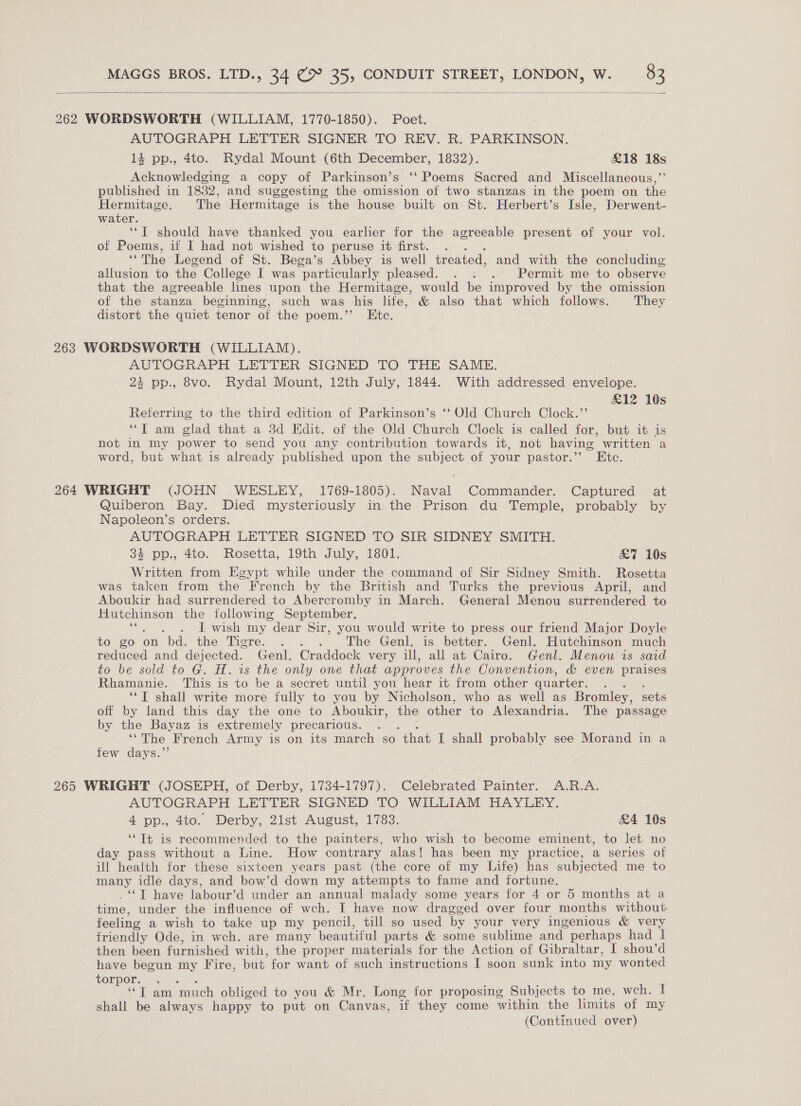  262 WORDSWORTH (WILLIAM, 1770-1850). Poet. AUTOGRAPH LETTER SIGNER TO REV. R. PARKINSON. 14 pp., 4to. Rydal Mount (6th December, 1832). £18 a Acknowledging a copy of Parkinson’s ‘‘ Poems Sacred and Miscellaneous,’ published in 1832, and suggesting the omission of two stanzas in the poem on He Hermitage. The Hermitage is the house built on St. Herbert’s Isle, Derwent- water. ‘‘T should have thanked you earlier for the agreeable present of your vol. of Poems, if I had not wished to peruse it first. . “The Legend of St. Bega’s Abbey is well treated, and with the concluding allusion to the College I was “particularly pleased. . . . Permit me to observe that the agreeable lnes upon the Hermitage, would be improved by the omission of the stanza beginning, such was his life, &amp; also that which follows. They distort the quiet tenor of the poem.” Etc. 263 WORDSWORTH (WILLIAM). AUTOGRAPH LETTER SIGNED TO THE SAME. 24 pp., 8vo. Rydal Mount, 12th July, 1844. With addressed envelope. £12 10s Referring to the third edition of Parkinson’s ‘‘ Old Church Clock.’’ ‘“T am glad that a 3d Edit. of the Old Church Clock is called for, but it is not in my power to send you any contribution towards it, not having written a word, but what is already published upon the subject of your pastor.” Htc. 264 WRIGHT (JOHN WESLEY, 1769-1805). Naval Commander. Captured at Quiberon Bay. Died mysteriously in the Prison du Temple, probably by Napoleon’s orders. AUTOGRAPH LETTER SIGNED TO SIR SIDNEY SMITH. 4 pp., 4to. Rosetta, 19th July, 1801. &amp;7 10s Written from Egypt while under the command of Sir Sidney Smith. Rosetta was taken from the French by the British and Turks the previous April, and Aboukir had surrendered to Abercromby in March. General Menou surrendered to Hutchinson the following September. . -f wish my “dear Sir, you would write to press our friend Major Doyle to wo on bd. the Tigre. . . . The Genl. is better. Genl. Hutchinson much reduced and dejected. Genl. Craddock very ill, all at Cairo. Genl. Menow is said to be sold to G. H. is the only one that approves the Convention, &amp; even praises Rhamanie. This is to be a secret until you hear it from other quarter. ‘*T shall write more fully to you by Nicholson, who as well as Bromley, sets off by land this day the one to Aboukir, the other to Alexandria. The passage by the Bayaz is extremely precarious. . ‘“The French Army is on its march so “that I shall probably see Morand in a few days.” 265 WRIGHT (JOSEPH, of Derby, 1734-1797). Celebrated Painter. A.R.A. AUTOGRAPH LETTER SIGNED TO WILLIAM HAYLEY. 4 pp. 446. Derby, 2ist August, 1763. £4 10s ‘“Tt is recommended to the painters, who wish to become eminent, to let no day pass without a Line. How contrary alas! has been my practice, a series of ill health for these sixteen years past (the core of my Life) has subjected me to many idle days, and bow’d down my attempts to fame and fortune. ‘‘T have labour’d under an annual malady some years for 4 or 5 months at a time, under the influence of wch. I have now dragged over four months without feeling a wish to take up my pencil, till so used by your very ingenious &amp; very friendly Ode, in wch. are many beautiful parts &amp; some sublime and perhaps had 1 then been furnished with, the proper materials for the Action of Gibraltar, I shou’d have begun my Fire, but for want of such instructions I soon sunk into my wonted torpor. . ae IT am ‘much obliged to you &amp; Mr. Long for proposing Subjects to me, wch. I shall be always happy to put on Canvas, if they come within the limits of my