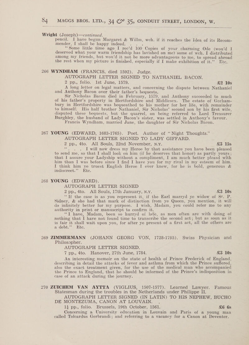  Wright (Joseph)—continued. pencil. I have begun Margaret &amp; Willm. wch. if it reaches the Idea of its Recom- mender, I shall be happy indeed. . . . “Some little time ago I rec’d 100 Copies of your charming Ode (wou’d I deserved what your warm friendship has lavished on me) some of weh. I distributed among my friends, but wou’d it not be more advantageous to me, to spread abroad the rest when my picture is finished, especially if I make exhibition of it.’’ tc. 266 WYNDHAM (FRANCIS, died 1592). Judge. AUTOGRAPH LETTER SIGNED TO NATHANIEL BACON. 2 pp., folio. ist June, 1579. &amp;2 10s A long letter on legal matters, and concerning the dispute between Nathaniel and Anthony Bacon over their father’s bequests. __ Sir Nicholas Bacon died in February, 1579, and Anthony succeeded to much of his father’s property in Hertfordshire and Middlesex. The estate of Gorham- bury in Hertfordshire was bequeathed to his mother for her life, with remainder to himself. His half brother Nathaniel, Sir Nicholas’ second son by his first wite, disputed these bequests, but the quarrel, on being referred to Lord Treasurer Burghley, the husband of Lady Bacon’s sister, was settled in Anthony’s favour. Francis Wyndham, married Jane, the daughter of Sir Nicholas Bacon. 267 YOUNG (EDWARD, 1683-1765). Poet. Author of ‘ Night Thoughts.” AUTOGRAPH LETTER SIGNED TO LADY GIFFARD. 2 pp., 4to. All Souls, 22nd November, N.y. &amp;3 15s “ . , I will now dress my Heroe by that assistance you have been pleased to send me, so that I shall look on him (if he deserves that honor) as partly yours; that I assure your Ladyship without a compliment, [ am much better pleasd with him than I was before since I find I have you for my rival in my esteem of him. I think him ye truest English Heroe I ever knew, for he is bold, generous &amp; indiscreet.’’ Htc. 268 YOUNG (EDWARD). AUTOGRAPH LETTER SIGNED 2 op:, 4to. All Souls, 17th January, wy, £3 10s ‘‘Tf the case is as you represent it, if the EKarl marryd ye widow of Sr. P. Sidney, &amp; she had that mark of distinction from ye Queen, you mention, it will do infinitely better for my purpose. I wish, Madam, yeu could refer me to any authority in print or manuscript to confirm it. ‘‘T have, Madam, been so hurryd of late, as men often are with doing of nothing that I have not found time to transcribe the second act; but as soon as it is fair it shall wait upon you, for after ye present of a first act, all the others are a debt.’ Htc. 269 ZIMMERMANN (JOHANN GEORG VON, 1728-1795). Swiss Physician and Philosopher. AUTOGRAPH LETTER SIGNED. | 7 pp., 4to. Hanover, 27th June, 1784. &amp;3 10s An interesting memoir on the state of health of Prince Frederick of England, describing in detail the attacks of fever and asthma from which the Prince suffered, also the exact treatment given, for the use of the medical man who accompanied the Prince to Wngland, that he should be informed of the Prince’s indisposition in case of an attack during the journey. 270 ZUICHEM VAN AYTTA (VIGLIUS, 1507-1577). Learned Lawyer. Famous Statesman during the troubles in the Netherlands under Philippe II. AUTOGRAPH LETTER SIGNED (IN LATIN) TO HIS NEPHEW, BUCHO DE MONTEZUMA, CANON AT LOUVAIN. , i pp., folio. Brussels, 19th October, 1561. £6 6s Concerning a University education in Louvain and Paris of a young man called Tolcardus Gerbrandi; and referring to a vacancy for a Canon at Deventer.