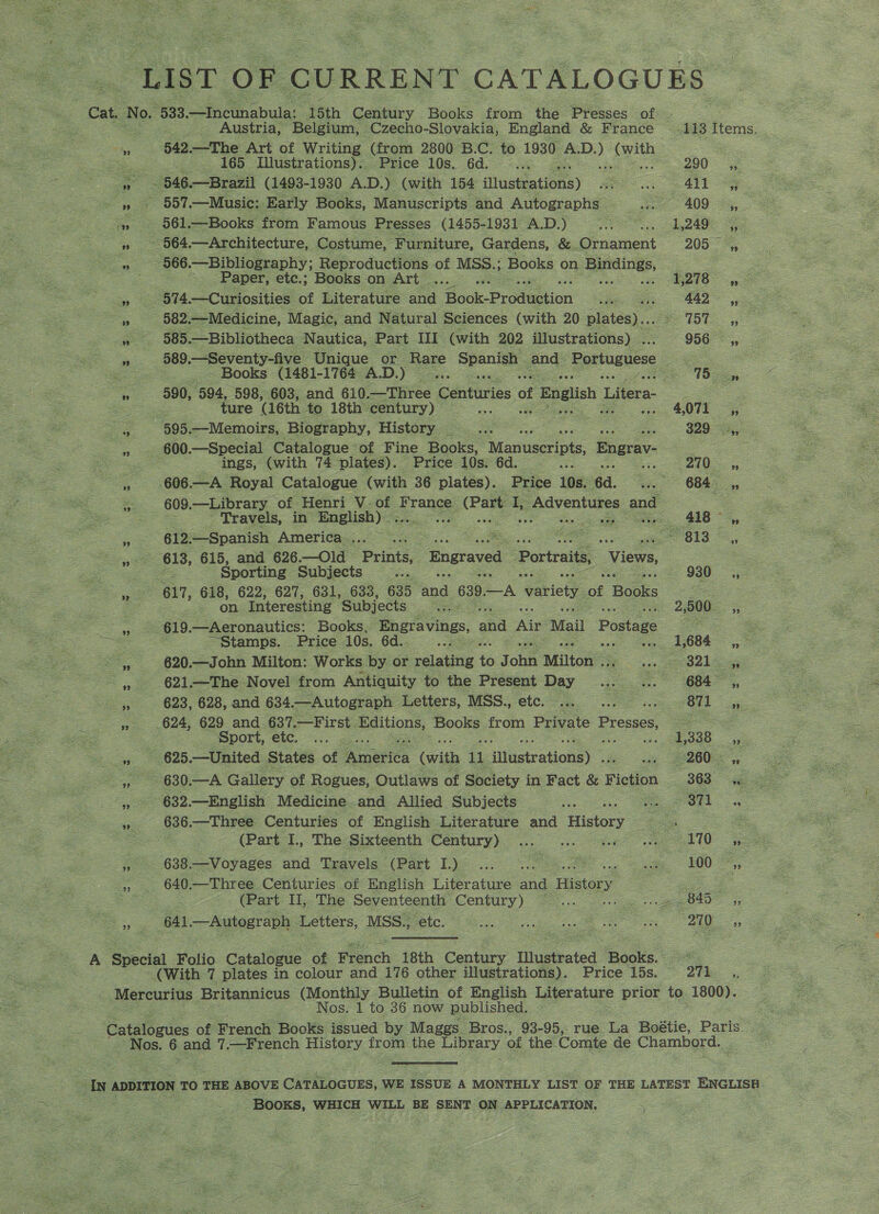 anes Ss LIST OF CURRENT CATALOGUES Cat. ‘No. “533 —Incunabula: ‘15th Century Books from the Presses of © _ Austria, Belgium, Czecho-Slovakia, England &amp; France 4113 Items. - 542 —The Art of Writing (from 2800 B.C. to 1930 ee pee : Sie 165 Illustrations). Price 10s. 6d. 5 290 a e546— —Brazil (1493-1930 A.D.) (with 154 illustrations) Hee as Al Sy Od —Music: Early Books, Manuscripts and Autographs A 409 ,, 4, 561.—Books from Famous Presses (1455-198V AD) “coo =. 1940. =. » 564.—Architecture, Costume, Furniture, Gardens, &amp;. Ornament 205° 5, m 566. -—Bibliography; Reproductions of MSS.; Books on renee, | Paper, etc.; Books on Art ... E218 4, > » 574 .—Curiosities of Literature and Hock Prodestion came 442 yy : a 682 .—Medicine, Magic, and Natural Sciences (with 20 plates). po 15ST: 5 a, 505 —Bibliotheca Nautica, Part III (with 202 illustrations) . 956 =»; ae 589. —Seventy-five Unique or _ Rare Spanish and- Portuguese a : _- Books (1481-1764 AD.) * Se (Be  590, 594, 598, 603, and 610. —Three Centuries of f English Litera: 2 me ture (16th to 18th century) . yy . 4,071 ,, cS 585. —Memoirs, Biography, History... 2 $29 600.—Special Catalogue of Fine Books, Manuscripts, Engrav- eo es ings, (with 74 plates). Price 10s. 6d. ee ak ee i ene Royal Catalogue (with 36 plates). Price 10s. 64. fa 6845, ee - 609 —Library ‘of Henri V- See ‘France: (Part I, jp Adventures and oo Travels, in English) A eee ee ric 418 ,, Z 612.—Spanish America... ... | 2c — a 613s, yy 618, 615, and 626.—Old — Printé,, engraved Portraits, Views, . oe Sporting Subjects 2s. 930, ee 617, 618, 622, 627, 631, 633, 635 hod 639 A variety of ‘Becks See ae on Interesting Subjects igs me 20. 5; oe eee 619. —Aeronautics: Books, Pagravings, and Ais Mail Postage Se ae <= . Stamps. Price 10s. 6d.. ve, 1,008 a. 620.—John Milton: Works by or relating e j oh Milton . sos Mal ogee » 621.—The Novel from Antiquity to the Present Day - oo Ook |, 623, 628, and 634.—Autograph Letters, MSS. etc. .. .. .. 871, » 624, 629 and 637.—First. Editions, Books from Private Presses, ee ae = e Sport, etc. ... .... 1,338 eo i 625.—United States of Antics (with 1 {llustrations) ~ ay #22008, ise Dae 830A Gallery of Rogues, Outlaws of Society in Fact &amp; Fiction 863 gg ', 632.—English Medicine and Allied Subjects a ee ee. get. —Three. Centuries of English Literature and History = oo ee (Part I., The Sixteenth Century) Ue es s 638.-—-Voyages and Txavels (Part 1)... <. ae, 100 1 2. O40; —Three Centuries of English Literature ona History ae . . (Part II, The Seventeenth Century) ... ae i are S og 641 Autograph tet MSS., etc. ne a Ke Ge as 270 Ae A Special Folio Catalogue of Fach 18th Century Ulusteated TRooks.: es (With 7 plates in colour and 176 other illustrations). Price 15s. © 271 _,, Mercurius Britannicus (Monthly Bulletin of English Literature prior to. 1800). Nos. 1 to 36 now published. Catalogues of French Books issued by Maggs. Bros., 93-95,. rue La Boétie, Paris. Hes. 6 and 7. —French History from the Hibrary of the Comte de Chambord. IN ADDITION TO THE ABOVE cit tnaves,. WE ISSUE A MONTHLY LIST OF THE LATEST ENGLISH ee Bee : : BOOKS, WHICH WILL BE SENT ON APPLICATION.