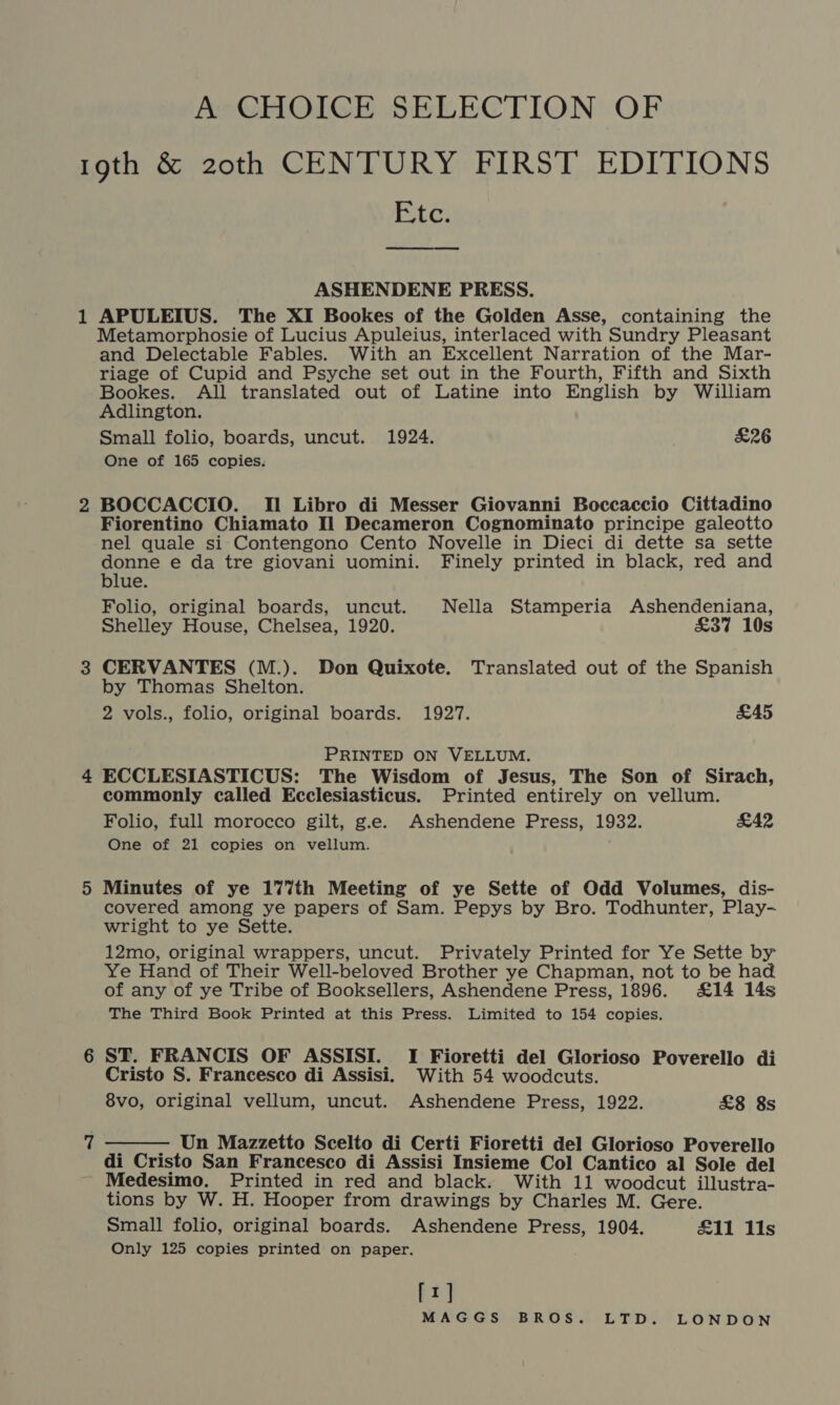 A CHOICE SELECTION OF 19th &amp; 20th CENTURY FIRST EDITIONS E,tc. ASHENDENE PRESS. 1 APULEIUS. The XI Bookes of the Golden Asse, containing the Metamorphosie of Lucius Apuleius, interlaced with Sundry Pleasant and Delectable Fables. With an Excellent Narration of the Mar- riage of Cupid and Psyche set out in the Fourth, Fifth and Sixth Bookes. All translated out of Latine into English by William Adlington. Small folio, boards, uncut. 1924. £26 One of 165 copies. 2 BOCCACCIO. Il Libro di Messer Giovanni Boccaccio Cittadino Fiorentino Chiamato Il Decameron Cognominato principe galeotto nel quale si Contengono Cento Novelle in Dieci di dette sa sette donne e da tre giovani uomini. Finely printed in black, red and blue. Folio, original boards, uncut. Nella Stamperia Ashendeniana, Shelley House, Chelsea, 1920. £37 10s 3 CERVANTES (M.). Don Quixote. Translated out of the Spanish by Thomas Shelton. 2 vols., folio, original boards. 1927. £45 PRINTED ON VELLUM. 4 ECCLESIASTICUS: The Wisdom of Jesus, The Son of Sirach, commonly called Ecclesiasticus. Printed entirely on vellum. Folio, full morocco gilt, g.e. Ashendene Press, 1932. £42 One of 21 copies on vellum. 5 Minutes of ye 177th Meeting of ye Sette of Odd Volumes, dis- covered among ye papers of Sam. Pepys by Bro. Todhunter, Play- wright to ye Sette. 12mo, original wrappers, uncut. Privately Printed for Ye Sette by Ye Hand of Their Well-beloved Brother ye Chapman, not to be had of any of ye Tribe of Booksellers, Ashendene Press, 1896. £14 14s The Third Book Printed at this Press. Limited to 154 copies. 6 ST. FRANCIS OF ASSISI. I Fioretti del Glorioso Poverello di Cristo S. Francesco di Assisi. With 54 woodcuts. 8vo, original vellum, uncut. Ashendene Press, 1922. £8 8s  Un Mazzetto Scelto di Certi Fioretti del Glorioso Poverello di Cristo San Francesco di Assisi Insieme Col Cantico al Sole del ~ Medesimo. Printed in red and black. With 11 woodcut illustra- tions by W. H. Hooper from drawings by Charles M. Gere. Small folio, original boards. Ashendene Press, 1904. £11 11s Only 125 copies printed on paper. [1]