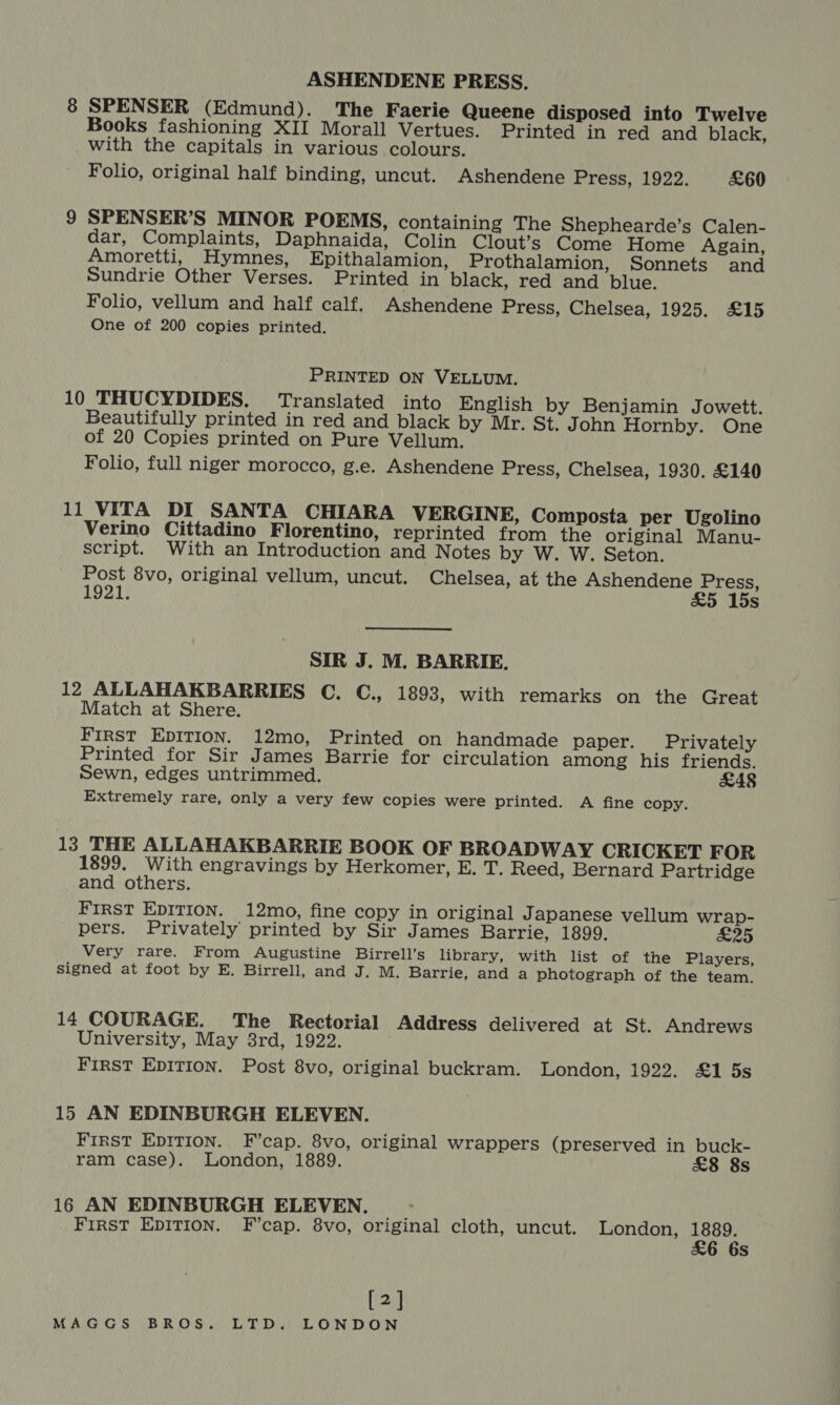 ASHENDENE PRESS. 8 SPENSER (Edmund). The Faerie Queene disposed into Twelve Books fashioning XII Morall Vertues. Printed in red and black, with the capitals in various colours. Folio, original half binding, uncut. Ashendene Press, 1922. £60 9 SPENSER’S MINOR POEMS, containing The Shephearde’s Calen- dar, Complaints, Daphnaida, Colin Clout’s Come Home Again, Amoretti, Hymnes, Epithalamion, Prothalamion, Sonnets and Sundrie Other Verses. Printed in black, red and blue. Folio, vellum and half calf. Ashendene Press, Chelsea, 1925. £15 One of 200 copies printed. PRINTED ON VELLUM. 10 THUCYDIDES. Translated into English by Benjamin Jowett. Beautifully printed in red and black by Mr. St. John Hornby. One of 20 Copies printed on Pure Vellum. Folio, full niger morocco, g.e. Ashendene Press, Chelsea, 1930. £140 11 VITA DI SANTA CHIARA VERGINE, Composta per Ugolino Verino Cittadino Florentino, reprinted from the original Manu- script. With an Introduction and Notes by W. W. Seton. Post 8vo, original vellum, uncut. Chelsea, at the Ashendene Press, 1921. &amp;5 15s SIR J. M. BARRIE. 12 ALLAHAKBARRIES C. C., 1893, with remarks on the Great Match at Shere. FIRST EDITION. 12mo, Printed on handmade paper. Privately Printed for Sir James Barrie for circulation among his friends. Sewn, edges untrimmed. £48 Extremely rare, only a very few copies were printed. A fine copy. 13 THE ALLAHAKBARRIE BOOK OF BROADWAY CRICKET FOR 1899. With engravings by Herkomer, E. T. Reed, Bernard Partridge and others. First EDITION. 12mo, fine copy in original Japanese vellum wrap- pers. Privately printed by Sir James Barrie, 1899. £25 Very rare. From Augustine Birrell’s library, with list of the Players, signed at foot by E. Birrell, and J. M. Barrie, and a photograph of the team. 14 COURAGE. The Rectorial Address delivered at St. Andrews University, May 83rd, 1922. FIRST EDITION. Post 8vo, original buckram. London, 1922. £1 5s 15 AN EDINBURGH ELEVEN. FIRST EDITION. F’cap. 8vo, original wrappers (preserved in buck- ram case). London, 1889. £8 8s 16 AN EDINBURGH ELEVEN. First Epition. F’cap. 8vo, original cloth, uncut. London, pap Ss [2]
