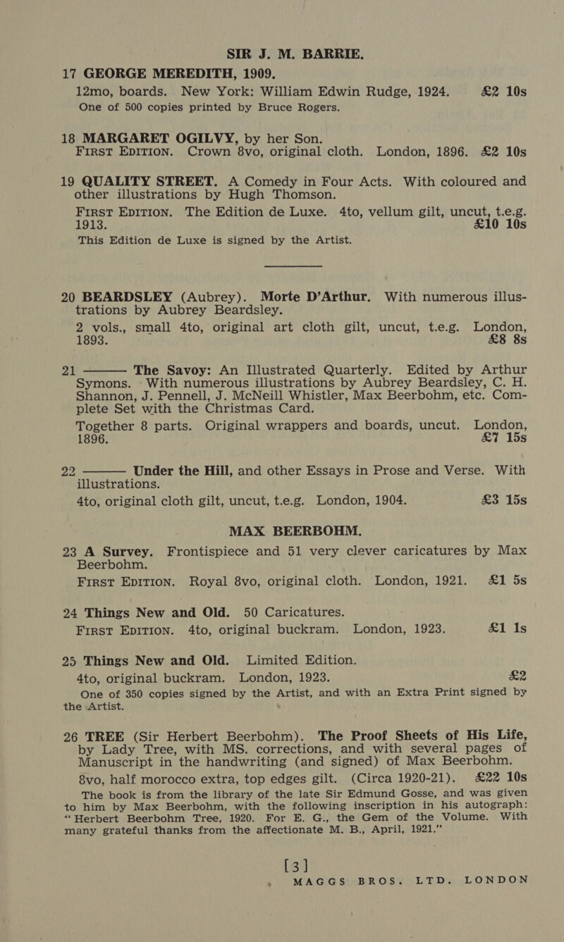 SIR J. M. BARRIE. 17 GEORGE MEREDITH, 1909. 12mo, boards. New York: William Edwin Rudge, 1924. £2 10s One of 500 copies printed by Bruce Rogers. 18 MARGARET OGILVY, by her Son. FIRST EDITION. Crown 8vo, original cloth. London, 1896. £2 10s 19 QUALITY STREET. A Comedy in Four Acts. With coloured and other illustrations by Hugh Thomson. First EDITION. The Edition de Luxe. 4to, vellum gilt, uncut, t.e.g. 1913. £10 10s This Edition de Luxe is signed by the Artist. 20 BEARDSLEY (Aubrey). Morte D’Arthur. With numerous illus- trations by Aubrey Beardsley. 2 vols., small 4to, original art cloth gilt, uncut, t.e.g. London, (1893. £8 8s 21  The Savoy: An Illustrated Quarterly. Edited by Arthur Symons. With numerous illustrations by Aubrey Beardsley, C. H. Shannon, J. Pennell, J. McNeill Whistler, Max Beerbohm, etc. Com- plete Set with the Christmas Card. Together 8 parts. Original wrappers and boards, uncut. London, 1896. £7 15s  22 Under the Hill, and other Essays in Prose and Verse. With illustrations. 4to, original cloth gilt, uncut, t.e.g. London, 1904. £3 15s MAX BEERBOHM. 23 A Survey. Frontispiece and 51 very clever caricatures by Max Beerbohm. First Epirion. Royal 8vo, original cloth. London, 1921. &amp;1 5s 24 Things New and Old. 50 Caricatures. First EpitTion. 4to, original buckram. London, 1923. £1 Is 25 Things New and Old. Limited Edition. 4to, original buckram. London, 1923. £2 One of 350 copies signed by the Artist, and with an Extra Print signed by the Artist. 26 TREE (Sir Herbert Beerbohm). The Proof Sheets of His Life, by Lady Tree, with MS. corrections, and with several pages of Manuscript in the handwriting (and signed) of Max Beerbohm. 8vo, half morocco extra, top edges gilt. (Circa 1920-21). £22 10s The book is from the library of the late Sir Edmund Gosse, and was given to him by Max Beerbohm, with the following inscription in his autograph: ‘“‘Herbert Beerbohm Tree, 1920. For E. G., the Gem of the Volume. With many grateful thanks from the affectionate M. B., April, 1921.” [3]