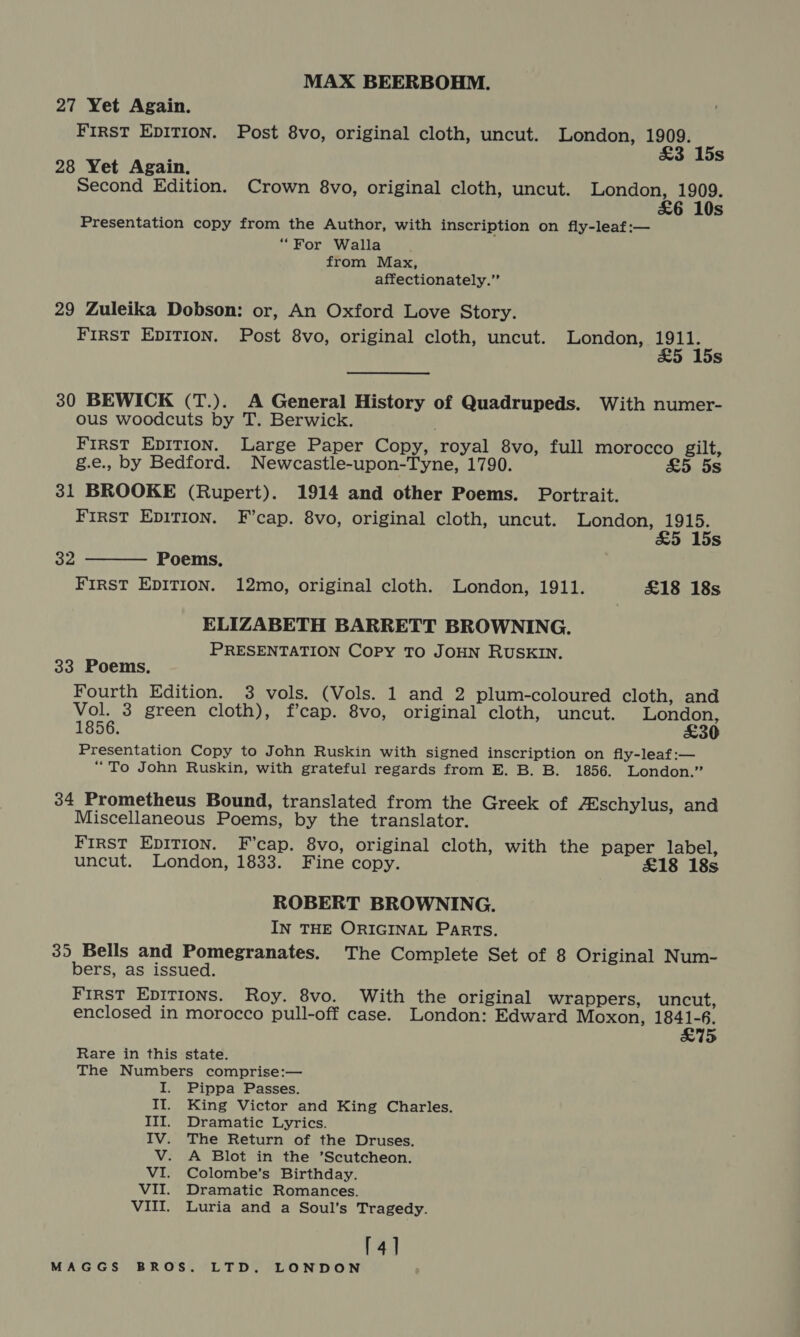 MAX BEERBOHM. 27 Yet Again. First EDITION. Post 8vo, original cloth, uncut. London, St 15s 28 Yet Again. Second Edition. Crown 8vo, original cloth, uncut. Sea atu s Presentation copy from the Author, with inscription on fly-leaf:— “For Walla from Max, affectionately.” 29 Zuleika Dobson: or, An Oxford Love Story. First EDITION. Post 8vo, original cloth, uncut. London, ete Ss 30 BEWICK (T.). A General History of Quadrupeds. With numer- ous woodcuts by T. Berwick. FIRST EDITION. Large Paper Copy, royal 8vo, full morocco gilt, g.e., by Bedford. Newcastle-upon-Tyne, 1790. £5. 5s 31 BROOKE (Rupert). 1914 and other Poems. Portrait. First EDITION. F’cap. 8vo, original cloth, uncut. Ganon:  15s oe Poems, FIRST EDITION. 12mo, original cloth. London, 1911. £18 18s ELIZABETH BARRETT BROWNING. PRESENTATION Copy TO JOHN RUSKIN. 33 Poems. Fourth Edition. 3 vols. (Vols. 1 and 2 plum-coloured cloth, and Vol. 3 green cloth), f’cap. 8vo, original cloth, uncut. London, 1856. £30 Presentation Copy to John Ruskin with signed inscription on fly-leaf:— “To John Ruskin, with grateful regards from E. B. B. 1856. London.” 34 Prometheus Bound, translated from the Greek of 7Eschylus, and Miscellaneous Poems, by the translator. First EpITION. F’cap. 8vo, original cloth, with the paper label, uncut. London, 1833. Fine copy. £18 18s ROBERT BROWNING. IN THE ORIGINAL PARTs. 35 Bells and Pomegranates. The Complete Set of 8 Original Num- bers, as issued. FIRST Epirions. Roy. 8vo. With the original wrappers, uncut, enclosed in morocco pull-off case. London: Edward Moxon, yer) 15 Rare in this state. The Numbers comprise:— I. Pippa Passes. II. King Victor and King Charles. III. Dramatic Lyrics. IV. The Return of the Druses. V. A Blot in the ’Scutcheon. VI. Colombe’s Birthday. VII. Dramatic Romances. VIII. Luria and a Soul’s Tragedy. [4]