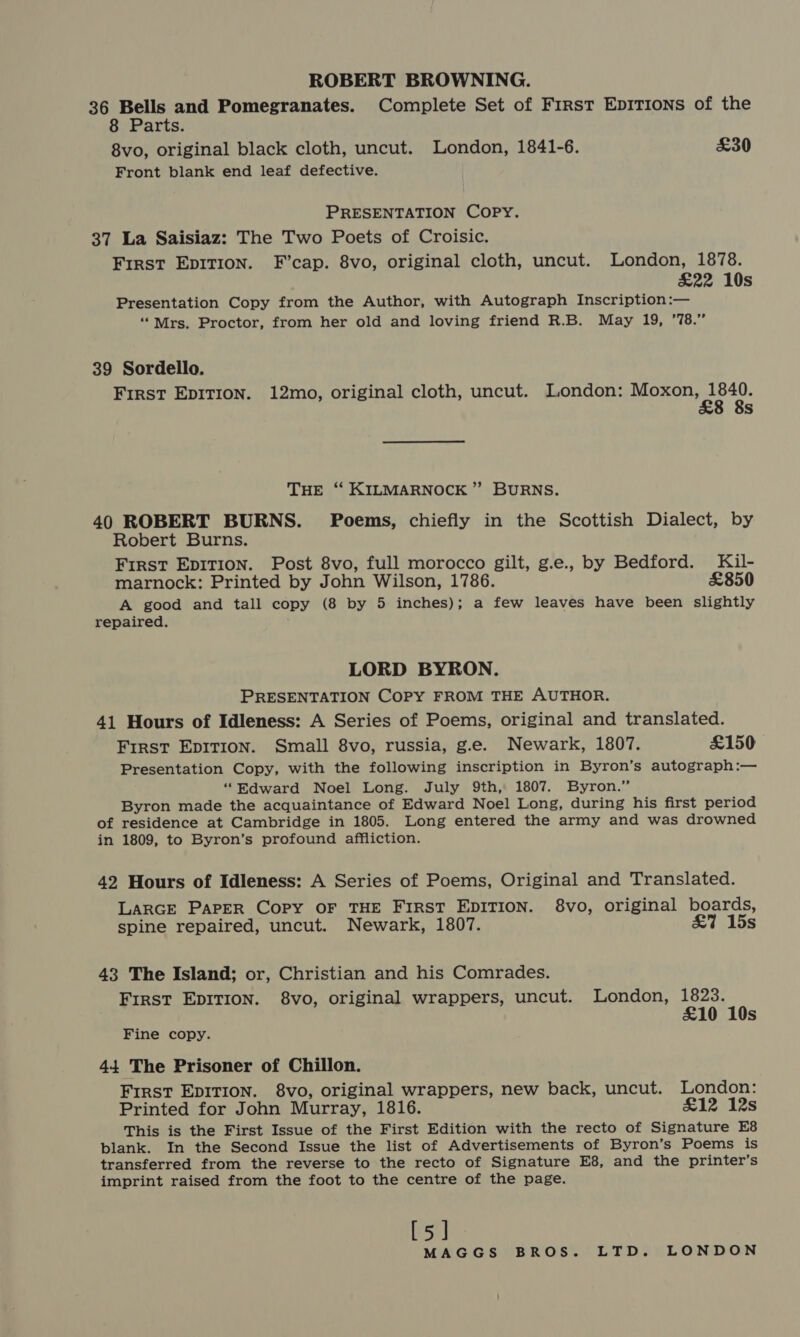 ROBERT BROWNING. 36 one and Pomegranates. Complete Set of First Epirions of the 8 Parts. 8vo, original black cloth, uncut. London, 1841-6. £30 Front blank end leaf defective. PRESENTATION COPY. 37 La Saisiaz: The Two Poets of Croisic. First EpitTion. F’cap. 8vo, original cloth, uncut. London, 1878. £22 10s Presentation Copy from the Author, with Autograph Inscription:— ‘‘Mrs. Proctor, from her old and loving friend R.B. May 19, ’78.” 39 Sordello. First EpiTion. 12mo, original cloth, uncut. London: ae Ss THE “ KILMARNOCK ” BURNS. 40 ROBERT BURNS. Poems, chiefly in the Scottish Dialect, by Robert Burns. First Epition. Post 8vo, full morocco gilt, g.e., by Bedford. Kil- marnock: Printed by John Wilson, 1786. £850 A good and tall copy (8 by 5 inches); a few leaves have been slightly repaired. LORD BYRON. PRESENTATION COPY FROM THE AUTHOR. 41 Hours of Idleness: A Series of Poems, original and translated. First Epirion. Small 8vo, russia, g.e. Newark, 1807. £150 Presentation Copy, with the following inscription in Byron’s autograph:— “Edward Noel Long. July 9th, 1807. Byron.” Byron made the acquaintance of Edward Noel Long, during his first period of residence at Cambridge in 1805. Long entered the army and was drowned in 1809, to Byron’s profound affliction. 42 Hours of Idleness: A Series of Poems, Original and Translated. LARGE Paper Copy OF THE FIRST EDITION. 8vo, original boards, spine repaired, uncut. Newark, 1807. &amp;7 15s 43 The Island; or, Christian and his Comrades. First EpITion. 8vo, original wrappers, uncut. London, 1823. £10 10s Fine copy. 44 The Prisoner of Chillon. First EpITIon. 8vo, original wrappers, new back, uncut. London: Printed for John Murray, 1816. £12 12s This is the First Issue of the First Edition with the recto of Signature E8 blank. In the Second Issue the list of Advertisements of Byron’s Poems is transferred from the reverse to the recto of Signature E8, and the printer’s imprint raised from the foot to the centre of the page. [5]